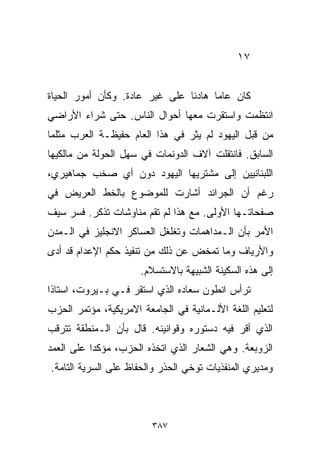 ‫٧١‬


‫ﻜﺎﻥ ﻋﺎﻤﺎ ﻫﺎﺩﺌﺎ ﻋﻠﻰ ﻏﻴﺭ ﻋﺎﺩﺓ. ﻭﻜﺄﻥ ﺃﻤﻭﺭ ﺍﻟﺤﻴﺎﺓ‬
                               ‫ﹰ‬     ‫ﹰ‬
‫ﺍﻨﺘﻅﻤﺕ ﻭﺍﺴﺘﻘﺭﺕ ﻤﻌﻬﺎ ﺃﺤﻭﺍل ﺍﻟﻨﺎﺱ. ﺤﺘﻰ ﺸﺭﺍﺀ ﺍﻷﺭﺍﻀﻲ‬
‫ﻤﻥ ﻗﺒل ﺍﻟﻴﻬﻭﺩ ﻟﻡ ﻴﺜﺭ ﻓﻲ ﻫﺫﺍ ﺍﻟﻌﺎﻡ ﺤﻔﻴﻅـﺔ ﺍﻟﻌﺭﺏ ﻤﺜﻠﻤﺎ‬
‫ﺍﻟﺴﺎﺒﻕ. ﻓﺎﻨﺘﻘﻠﺕ ﺁﻻﻑ ﺍﻟﺩﻭﻨﻤﺎﺕ ﻓﻲ ﺴﻬل ﺍﻟﺤﻭﻟﺔ ﻤﻥ ﻤﺎﻟﻜﻴﻬﺎ‬
‫ﺍﻟﻠﺒﻨﺎﻨﻴﻴﻥ ﺇﻟﻰ ﻤﺸﺘﺭﻴﻬﺎ ﺍﻟﻴﻬﻭﺩ ﺩﻭﻥ ﺃﻱ ﺼﺨﺏ ﺠﻤﺎﻫﻴﺭﻱ،‬
‫ﺭﻏﻡ ﺃﻥ ﺍﻟﺠﺭﺍﺌﺩ ﺃﺸﺎﺭﺕ ﻟﻠﻤﻭﻀﻭﻉ ﺒﺎﻟﺨﻁ ﺍﻟﻌﺭﻴﺽ ﻓﻲ‬
‫ﺼﻔﺤﺎﺘـﻬﺎ ﺍﻷﻭﻟﻰ. ﻤﻊ ﻫﺫﺍ ﻟﻡ ﺘﻘﻡ ﻤﻨﺎﻭﺸﺎﺕ ﺘﺫﻜﺭ. ﻓﺴﺭ ﺴﻴﻑ‬
‫ﺍﻷﻤﺭ ﺒﺄﻥ ﺍﻟـﻤﺩﺍﻫﻤﺎﺕ ﻭﺘﻐﻠﻐل ﺍﻟﻌﺴﺎﻜﺭ ﺍﻻﻨﺠﻠﻴﺯ ﻓﻲ ﺍﻟـﻤﺩﻥ‬
‫ﻭﺍﻷﺭﻴﺎﻑ ﻭﻤﺎ ﺘﻤﺨﺽ ﻋﻥ ﺫﻟﻙ ﻤﻥ ﺘﻨﻔﻴﺫ ﺤﻜﻡ ﺍﻹﻋﺩﺍﻡ ﻗﺩ ﺃﺩﻯ‬
                      ‫ﺇﻟﻰ ﻫﺫﻩ ﺍﻟﺴﻜﻴﻨﺔ ﺍﻟﺸﺒﻴﻬﺔ ﺒﺎﻻﺴﺘﺴﻼﻡ.‬
‫ﺘﺭﺃﺱ ﺍﻨﻁﻭﻥ ﺴﻌﺎﺩﻩ ﺍﻟﺫﻱ ﺍﺴﺘﻘﺭ ﻓـﻲ ﺒـﻴﺭﻭﺕ، ﺍﺴﺘﺎﺫﺍ‬
‫ﹰ‬
‫ﻟﺘﻌﻠﻴﻡ ﺍﻟﻠﻐﺔ ﺍﻷﻟـﻤﺎﻨﻴﺔ ﻓﻲ ﺍﻟﺠﺎﻤﻌﺔ ﺍﻻﻤﺭﻴﻜﻴﺔ، ﻤﺅﺘﻤﺭ ﺍﻟﺤﺯﺏ‬
‫ﺍﻟﺫﻱ ﺃﻗﺭ ﻓﻴﻪ ﺩﺴﺘﻭﺭﻩ ﻭﻗﻭﺍﻨﻴﻨﻪ. ﻗﺎل ﺒﺄﻥ ﺍﻟـﻤﻨﻁﻘﺔ ﺘﺘﺭﻗﺏ‬
‫ﺍﻟﺯﻭﺒﻌﺔ. ﻭﻫﻲ ﺍﻟﺸﻌﺎﺭ ﺍﻟﺫﻱ ﺍﺘﺨﺫﻩ ﺍﻟﺤﺯﺏ، ﻤﺅﻜﺩﺍ ﻋﻠﻰ ﺍﻟﻌﻤﺩ‬
          ‫ﹰ‬
‫ﻭﻤﺩﻴﺭﻱ ﺍﻟﻤﻨﻔﺫﻴﺎﺕ ﺘﻭﺨﻲ ﺍﻟﺤﺫﺭ ﻭﺍﻟﺤﻔﺎﻅ ﻋﻠﻰ ﺍﻟﺴﺭﻴﺔ ﺍﻟﺘﺎﻤﺔ.‬



                         ‫٧٨٣‬
 