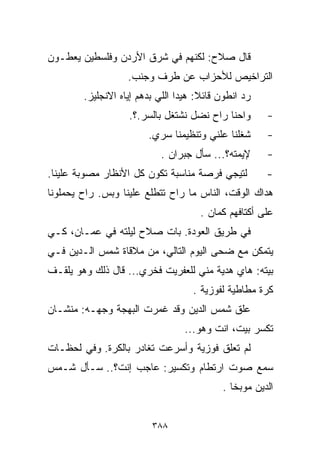 ‫ﻗﺎل ﺼﻼﺡ: ﻟﻜﻨﻬﻡ ﻓﻲ ﺸﺭﻕ ﺍﻷﺭﺩﻥ ﻭﻓﻠﺴﻁﻴﻥ ﻴﻌﻁـﻭﻥ‬
                   ‫ﺍﻟﺘﺭﺍﺨﻴﺹ ﻟﻸﺤﺯﺍﺏ ﻋﻥ ﻁﺭﻑ ﻭﺠﻨﺏ.‬
        ‫ﺭﺩ ﺍﻨﻁﻭﻥ ﻗﺎﺌﻼ: ﻫﻴﺩﺍ ﺍﻟﻠﻲ ﺒﺩﻫﻡ ﺇﻴﺎﻩ ﺍﻻﻨﺠﻠﻴﺯ.‬
                                      ‫ﹰ‬
                   ‫ﻭﺍﺤﻨﺎ ﺭﺍﺡ ﻨﻀل ﻨﺸﺘﻐل ﺒﺎﻟﺴﺭ.؟.‬       ‫-‬
                        ‫ﺸﻐﻠﻨﺎ ﻋﻠﻨﻲ ﻭﺘﻨﻅﻴﻤﻨﺎ ﺴﺭﻱ.‬      ‫-‬
                           ‫ﻹﻴﻤﺘﻪ؟... ﺴﺄل ﺠﺒﺭﺍﻥ .‬      ‫-‬
‫ﻟﺘﻴﺠﻲ ﻓﺭﺼﺔ ﻤﻨﺎﺴﺒﺔ ﺘﻜﻭﻥ ﻜل ﺍﻷﻨﻅﺎﺭ ﻤﺼﻭﺒﺔ ﻋﻠﻴﻨﺎ.‬         ‫-‬
‫ﻫﺩﺍﻙ ﺍﻟﻭﻗﺕ، ﺍﻟﻨﺎﺱ ﻤﺎ ﺭﺍﺡ ﺘﺘﻁﻠﻊ ﻋﻠﻴﻨﺎ ﻭﺒﺱ. ﺭﺍﺡ ﻴﺤﻤﻠﻭﻨﺎ‬
                                      ‫ﻋﻠﻰ ﺃﻜﺘﺎﻓﻬﻡ ﻜﻤﺎﻥ .‬
‫ﻓﻲ ﻁﺭﻴﻕ ﺍﻟﻌﻭﺩﺓ. ﺒﺎﺕ ﺼﻼﺡ ﻟﻴﻠﺘﻪ ﻓﻲ ﻋﻤـﺎﻥ، ﻜـﻲ‬
‫ﻴﺘﻤﻜﻥ ﻤﻊ ﻀﺤﻰ ﺍﻟﻴﻭﻡ ﺍﻟﺘﺎﻟﻲ، ﻤﻥ ﻤﻼﻗﺎﺓ ﺸﻤﺱ ﺍﻟـﺩﻴﻥ ﻓـﻲ‬
‫ﺒﻴﺘﻪ: ﻫﺎﻱ ﻫﺩﻴﺔ ﻤﻨﻲ ﻟﻠﻌﻔﺭﻴﺕ ﻓﺨﺭﻱ... ﻗﺎل ﺫﻟﻙ ﻭﻫﻭ ﻴﻠﻘـﻑ‬
                                    ‫ﻜﺭﺓ ﻤﻁﺎﻁﻴﺔ ﻟﻔﻭﺯﻴﺔ .‬
‫ﻋﻠﻕ ﺸﻤﺱ ﺍﻟﺩﻴﻥ ﻭﻗﺩ ﻏﻤﺭﺕ ﺍﻟﺒﻬﺠﺔ ﻭﺠﻬـﻪ: ﻤﻨﺸـﺎﻥ‬
                                  ‫ﺘﻜﺴﺭ ﺒﻴﺕ، ﺍﻨﺕ ﻭﻫﻭ...‬
‫ﻟﻡ ﺘﻌﻠﻕ ﻓﻭﺯﻴﺔ ﻭﺃﺴﺭﻋﺕ ﺘﻐﺎﺩﺭ ﺒﺎﻟﻜﺭﺓ. ﻭﻓﻲ ﻟﺤﻅـﺎﺕ‬
‫ﺴﻤﻊ ﺼﻭﺕ ﺍﺭﺘﻁﺎﻡ ﻭﺘﻜﺴﻴﺭ: ﻋﺎﺠﺏ ﺇﻨﺕ؟.. ﺴـﺄل ﺸـﻤﺱ‬
                                           ‫ﺍﻟﺩﻴﻥ ﻤﻭﺒﺨﺎ .‬
                                             ‫ﹰ‬


                         ‫٨٨٣‬
 