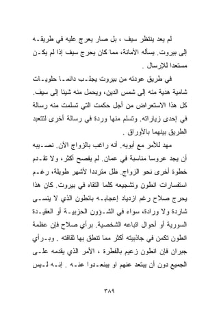 ‫ﻟﻡ ﻴﻌﺩ ﻴﻨﺘﻅﺭ ﺴﻴﻑ ، ﺒل ﺼﺎﺭ ﻴﻌﺭﺝ ﻋﻠﻴﻪ ﻓﻲ ﻁﺭﻴﻘـﻪ‬
‫ﺇﻟﻰ ﺒﻴﺭﻭﺕ. ﻴﺴﺄﻟﻪ ﺍﻷﻤﺎﻨﺔ، ﻤﻤﺎ ﻜﺎﻥ ﻴﺤﺭﺝ ﺴﻴﻑ ﺇﺫﺍ ﻟﻡ ﻴﻜـﻥ‬
                                      ‫ﻤﺴﺘﻌﺩﺍ ﻟﻺﺭﺴﺎل .‬
                                               ‫ﹰ‬
‫ﻓﻲ ﻁﺭﻴﻕ ﻋﻭﺩﺘﻪ ﻤﻥ ﺒﻴﺭﻭﺕ ﻴﺠﻠـﺏ ﺩﺍﺌﻤـﺎ ﺤﻠﻭﻴـﺎﺕ‬
        ‫ﹰ‬
‫ﺸﺎﻤﻴﺔ ﻫﺩﻴﺔ ﻤﻨﻪ ﺇﻟﻰ ﺸﻤﺱ ﺍﻟﺩﻴﻥ، ﻭﻴﺤﻤل ﻤﻨﻪ ﺸﻴﺌﺎ ﺇﻟﻰ ﺴﻴﻑ.‬
         ‫ﹰ‬
‫ﻜل ﻫﺫﺍ ﺍﻻﺴﺘﻌﺭﺍﺽ ﻤﻥ ﺃﺠل ﺤﻜﻤﺕ ﺍﻟﺘﻲ ﺘﺴﻠﻤﺕ ﻤﻨﻪ ﺭﺴﺎﻟﺔ‬
‫ﻓﻲ ﺇﺤﺩﻯ ﺯﻴﺎﺭﺍﺘﻪ. ﻭﺘﺴﻠﻡ ﻤﻨﻬﺎ ﻭﺭﺩﺓ ﻓﻲ ﺭﺴﺎﻟﺔ ﺃﺨﺭﻯ ﻟﺘﺘﻌﺒﺩ‬
                                ‫ﺍﻟﻁﺭﻴﻕ ﺒﻴﻨﻬﻤﺎ ﺒﺎﻷﻭﺭﺍﻕ .‬
‫ﻤﻬﺩ ﻟﻸﻤﺭ ﻤﻊ ﺃﺒﻭﻴﻪ. ﺃﻨﻪ ﺭﺍﻏﺏ ﺒﺎﻟﺯﻭﺍﺝ ﺍﻵﻥ. ﻨﺼـﻴﺒﻪ‬
‫ﺃﻥ ﻴﺠﺩ ﻋﺭﻭﺴﺎ ﻤﻨﺎﺴﺒﺔ ﻓﻲ ﻋﻤﺎﻥ. ﻟﻡ ﻴﻔﺼﺢ ﺃﻜﺜﺭ، ﻭﻻ ﺘﻘـﺩﻡ‬
                                       ‫ﹰ‬
‫ﺨﻁﻭﺓ ﺃﺨﺭﻯ ﻨﺤﻭ ﺍﻟﺯﻭﺍﺝ. ﻅل ﻤﺘﺭﺩﺩﺍ ﻷﺸﻬﺭ ﻁﻭﻴﻠﺔ، ﺭﻏـﻡ‬
                 ‫ﹰ‬
‫ﺍﺴﺘﻔﺴﺎﺭﺍﺕ ﺍﻨﻁﻭﻥ ﻭﺘﺸﺠﻴﻌﻪ ﻜﻠﻤﺎ ﺍﻟﺘﻘﺎﻩ ﻓﻲ ﺒﻴﺭﻭﺕ. ﻜﺎﻥ ﻫﺫﺍ‬
‫ﻴﺤﺭﺝ ﺼﻼﺡ ﺭﻏﻡ ﺍﺯﺩﻴﺎﺩ ﺇﻋﺠﺎﺒـﻪ ﺒﺎﻨﻁﻭﻥ ﺍﻟﺫﻱ ﻻ ﻴﻨﺴـﻰ‬
‫ﺸﺎﺭﺩﺓ ﻭﻻ ﻭﺭﺍﺩﺓ، ﺴﻭﺍﺀ ﻓﻲ ﺍﻟﺸـﺅﻭﻥ ﺍﻟﺤﺯﺒﻴـﺔ ﺃﻭ ﺍﻟﻌﻘﻴـﺩﺓ‬
‫ﺍﻟﺴﻭﺭﻴﺔ ﺃﻭ ﺃﺤﻭﺍل ﺍﺘﺒﺎﻋﻪ ﺍﻟﺸﺨﺼﻴﺔ. ﺒﺭﺃﻱ ﺼﻼﺡ ﻓﺈﻥ ﻋﻅﻤﺔ‬
‫ﺍﻨﻁﻭﻥ ﺘﻜﻤﻥ ﻓﻲ ﺠﺎﺫﺒﻴﺘﻪ ﺃﻜﺜﺭ ﻤﻤﺎ ﺘﻨﻁﻕ ﺒﻬﺎ ﺜﻘﺎﻓﺘﻪ . ﻭﺒـﺭﺃﻱ‬
‫ﺠﺒﺭﺍﻥ ﻓﺈﻥ ﺍﻨﻁﻭﻥ ﺯﻋﻴﻡ ﺒﺎﻟﻔﻁﺭﺓ ، ﺍﻷﻤﺭ ﺍﻟﺫﻱ ﻴﻘﺩﻤﻪ ﻋﻠـﻰ‬
‫ﺍﻟﺠﻤﻴﻊ ﺩﻭﻥ ﺃﻥ ﻴﺒﺘﻌﺩ ﻋﻨﻬﻡ ﺍﻭ ﻴﺒﻨﻌـﺩﻭﺍ ﻋﻨـﻪ . ﺇﻨـﻪ ﻟـﻴﺱ‬


                         ‫٩٨٣‬
 