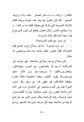 ‫ﺩﻜﺘﺎﺘﻭﺭﺍ ، ﻭﺇﻨﻤﺎ ﺒـ ﹼـﺎﺀ ﻤﺎﻫﺭ ﺍﻟﻤﻌﻤﺎﺭ . ﺒﺎﻟﻨﺴـﺒﺔ ﻟـﺭﺅﻭﻑ‬
                                  ‫ﻨ‬            ‫ﹰ‬
‫ﺍﻟﺼﻐﻴﺭ ، ﻓﻘﺩ ﻜﺎﻥ ﺍﻨﻁﻭﻥ ﻨﺒﻴﺎ ﻴﺠﺩ ﻋﻨﺩﻩ ﺃﺠﻭﺒﺔ ﻤﺭﻴﺤﺔ ﻜﺎﻓﻴﺔ‬
                           ‫ﹰ‬
‫ﻟﻸﺴﺌﻠﺔ ﺍﻟﻤﺤﺭﺠﺔ ﺍﻟﺘﻲ ﺘﺘﻭﺍﻟﺩ ﻓﻲ ﻤﺨﻴﻠﺘﻪ ﺍﻟﻔﺘﻴﺔ ﻋـﻥ ﺍﻟﻌﺎﻟــﻡ‬
‫ﻭﺍﻟـﻤﺠﺘﻤﻊ ﻭﺍﻟﻨﺎﺱ. ﻭﻜﺎﻥ ﺍﻨﻁﻭﻥ ﻴﺘﻁﻠﻊ ﺇﻟﻰ ﺍﻟﻴﻭﻡ ﺍﻟﺫﻱ ﻴﺘ ‪‬ﺝ‬
 ‫ﻭ‬
                       ‫ﻓﻴﻪ ﺯﻋﻴﻤﺎ ﺃﺒﺩﻴﺎ ﻟﻜل ﺍﻟﺒﻼﺩ ﺍﻟﺴﻭﺭﻴﺔ.‬
                                          ‫ﹰ ﹰ‬
                     ‫ﺸﻭ ﺼﺎﺭ ﻤﻊ ﺍﻟﺒﻨﺕ ﺍﻟﺸﺭﻜﺴﻴﺔ؟.‬        ‫-‬
‫ﺸﻭ ﺒﺩﻭﻩ ﻴﺼﻴﺭ؟.. ﺘﺴﺎﺀل ﺼﻼﺡ ﺒﻨﺒﺭﺓ ﺘﺼﻨﻊ ﻓﻴﻬﺎ‬              ‫-‬
‫ﺍﻟﻼﻤﺒﺎﻻﺓ. ﻓﻘﺎل ﺍﻨﻁﻭﻥ: ﺍﻁﻠﺏ ﺍﻴﺩﻫﺎ، ﻭﺇﺫﺍ ﺒﺩﻙ ﻤﺴﺎﻋﺩﺘﻲ، ﺃﻨﺎ‬
                                                 ‫ﺠﺎﻫﺯ..‬
‫ﻜﺎﻥ ﺼﻼﺡ ﻴﺭﻏﺏ ﺤﻘﺎ ﻓﻲ ﻤﺴﺎﻋﺩﺘﻪ. ﻓﻬﻭ ﻴﻌﺭﻑ ﻋﻥ‬
                        ‫ﹰ‬
‫ﺍﻟﺸﺭﺍﻜﺴﺔ ﺃﻨـﻬﻡ ﻗﺩ ﻴﺘﺼﺎﺤﺒﻭﻥ ﻤﻊ ﺍﻟﻌﺭﺏ ﻭﻴﺘﺼﺎﺩﻗﻭﻥ‬
‫ﻤﻨﻬﻡ‬   ‫ﻜﺎﻨﻭﺍ‬   ‫ﻭﺇﻥ‬   ‫ﻴﺯﻭﺠﻭﻨـﻬﻡ‬     ‫ﻻ‬    ‫ﻭﻴﺘﺠﺎﻭﺭﻭﻥ.ﻟﻜﻨﻬﻡ‬
‫ﻴﺘﺯﻭﺠﻭﻥ.ﻗﺩ ﻴﻜﻭﻥ ﻻﻨﻁﻭﻥ ﺴﻁﻭﺓ ﺸﺨﺼﻴﺔ ﻫﺎﺌﻠﺔ ﻭﻗﺩﺭﺓ‬
‫ﻤﻨﻁﻘﻴﺔ ﻓﺎﺌﻘﺔ.ﻟﻜﻥ ﻫل ﻴﻜﻔﻲ ﻫﺫﺍ ﻤﻊ ﺭﺠل ﻤﺜل ﺸﻤﺱ‬
‫ﺍﻟﺩﻴﻥ؟.ﻋﻨﻴﺩ ﻓﻲ ﺍﻟﺤﺭﺏ،ﻤﺘﺤﺠﺭ ﻓﻲ ﺍﻟﺴﻠﻡ.ﻟﻥ ﺘﺭﺘـﺨﻲ ﺃﺫﻨﺎﻩ‬
‫ﺃﻤﺎﻡ ﺒﻼﻏﺔ ﺍﻨﻁﻭﻥ ﻭﻟﻥ ﺘﺫﻴﺏ ﺼﻼﺒﺘﻪ ﺤﺭﺍﺭﺓ ﺍﻟﻜﻠﻤﺎﺕ،ﻭﻟﻥ‬
‫ﺘﺠﻤﺩ ﺃﻭﺼﺎﻟﻪ ﺭﻫﺒﺔ ﺍﻟﺯﻋﺎﻤﺎﺕ.ﻴﻅل ﺸﻤﺱ ﺍﻟﺩﻴﻥ ﻫﻭ ﻫﻭ.ﺘﺸﻊ‬
‫ﺍﻟﺭﻫﺒﺔ ﻤﻥ ﻤﻼﻤﺤﻪ ﻤﻬﻤﺎ ﻜﺎﻥ ﻤﺯﺍﺠﻪ.ﺤﺘﻰ ﺍﺒﻨﻪ ﺍﻟﺼﻐﻴﺭ ﻴﺭﺘﺎﻉ‬


                         ‫٠٩٣‬
 