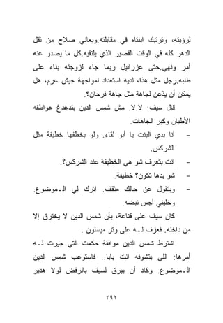 ‫ﻟﺭﺅﻴﺘﻪ، ﻭﺘﺭﺘﺒﻙ ﺍﺒﻨﺘﺎﻩ ﻓﻲ ﻤﻘﺎﺒﻠﺘﻪ.ﻭﻴﻌﺎﻨﻲ ﺼﻼﺡ ﻤﻥ ﺜﻘل‬
‫ﺍﻟﺩﻫﺭ ﻜﻠﻪ ﻓﻲ ﺍﻟﻭﻗﺕ ﺍﻟﻘﺼﻴﺭ ﺍﻟﺫﻱ ﻴﻠﺘﻘﻴﻪ.ﻜل ﻤﺎ ﻴﺼﺩﺭ ﻋﻨﻪ‬
‫ﺃﻤﺭ ﻭﻨﻬﻲ.ﺤﺘﻰ ﻋﺯﺭﺍﺌﻴل ﺭﺒﻤﺎ ﺠﺎﺀ ﻟﺯﻭﺠﺘﻪ ﺒﻨﺎﺀ ﻋﻠﻰ‬
‫ﻁﻠﺒﻪ.ﺭﺠل ﻤﺜل ﻫﺫﺍ، ﻟﺩﻴﻪ ﺍﺴﺘﻌﺩﺍﺩ ﻟﻤﻭﺍﺠﻬﺔ ﺠﻴﺵ ﻋﺭﻡ، ﻫل‬
                ‫ﻴﻤﻜﻥ ﺃﻥ ﻴﺫﻋﻥ ﻟﺠﺎﻫﺔ ﻤﺜل ﺠﺎﻫﺔ ﻓﺭﺤﺎﻥ؟.‬
‫ﻗﺎل ﺴﻴﻑ: ﻻ.ﻻ. ﻤﺵ ﺸﻤﺱ ﺍﻟﺩﻴﻥ ﺒﺘﺩﻏﺩﻍ ﻋﻭﺍﻁﻔﻪ‬
                                ‫ﺍﻷﻁﻴﺎﻥ ﻭﻜﺒﺭ ﺍﻟﺠﺎﻫﺎﺕ.‬
‫ﺃﻨﺎ ﺒﺩﻱ ﺍﻟﺒﻨﺕ ﻴﺎ ﺃﺒﻭ ﻟﻘﺎﺀ. ﻭﻟﻭ ﺒﺨﻁﻔﻬﺎ ﺨﻁﻴﻔﺔ ﻤﺜل‬   ‫-‬
                                      ‫ﺍﻟﺸﺭﻜﺱ.‬
        ‫ﺍﻨﺕ ﺒﺘﻌﺭﻑ ﺸﻭ ﻫﻲ ﺍﻟﺨﻁﻴﻔﺔ ﻋﻨﺩ ﺍﻟﺸﺭﻜﺱ؟.‬      ‫-‬
                          ‫ﺸﻭ ﺒﺩﻫﺎ ﺘﻜﻭﻥ؟ ﺨﻁﻴﻔﺔ.‬    ‫-‬
‫ﻭﺒﺘﻘﻭل ﻋﻥ ﺤﺎﻟﻙ ﻤﺜﻘﻑ. ﺍﺘﺭﻙ ﻟﻲ ﺍﻟـﻤﻭﻀﻭﻉ.‬            ‫-‬
                              ‫ﻭﺨﻠﻴﻨﻲ ﺃﺠﺱ ﻨﺒﻀﻪ.‬
‫ﻜﺎﻥ ﺴﻴﻑ ﻋﻠﻰ ﻗﻨﺎﻋﺔ، ﺒﺄﻥ ﺸﻤﺱ ﺍﻟﺩﻴﻥ ﻻ ﻴﺨﺘﺭﻕ ﺇﻻ‬
               ‫ﻤﻥ ﺩﺍﺨﻠﻪ. ﻓﻌﺯﻑ ﻟـﻪ ﻋﻠﻰ ﻭﺘﺭ ﻤﻴﺴﻠﻭﻥ .‬
‫ﺍﺸﺘﺭﻁ ﺸﻤﺱ ﺍﻟﺩﻴﻥ ﻤﻭﺍﻓﻘﺔ ﺤﻜﻤﺕ ﺍﻟﺘﻲ ﺠ ‪‬ﺭﺕ ﻟـﻪ‬
      ‫ﻴ‬
‫ﺃﻤﺭﻫﺎ: ﺍﻟﻠﻲ ﺒﺘﺸﻭﻓﻪ ﺍﻨﺕ ﺒﺎﺒﺎ.. ﻓﺎﺴﺘﻭﻋﺏ ﺸﻤﺱ ﺍﻟﺩﻴﻥ‬
‫ﺍﻟـﻤﻭﻀﻭﻉ. ﻭﻜﺎﺩ ﺃﻥ ﻴﺒﺭﻕ ﻟﺴﻴﻑ ﺒﺎﻟﺭﻓﺽ ﻟﻭﻻ ﻫﺩﻴﺭ‬


                        ‫١٩٣‬
 