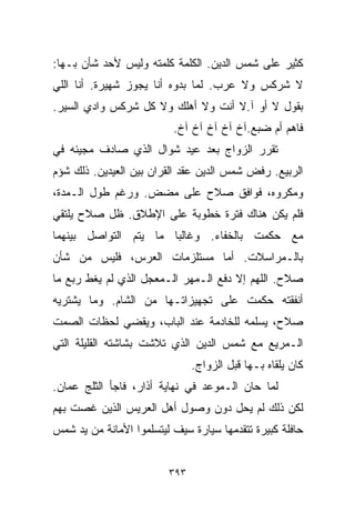 ‫ﻜﺜﻴﺭ ﻋﻠﻰ ﺸﻤﺱ ﺍﻟﺩﻴﻥ. ﺍﻟﻜﻠﻤﺔ ﻜﻠﻤﺘﻪ ﻭﻟﻴﺱ ﻷﺤﺩ ﺸﺄﻥ ﺒـﻬﺎ:‬
‫ﻻ ﺸﺭﻜﺱ ﻭﻻ ﻋﺭﺏ. ﻟﻤﺎ ﺒﺩﻭﻩ ﺃﻨﺎ ﻴﺠﻭﺯ ﺸﻬﻴﺭﺓ. ﺃﻨﺎ ﺍﻟﻠﻲ‬
‫ﺒﻘﻭل ﻻ ﺃﻭ ﺁ.ﻻ ﺃﻨﺕ ﻭﻻ ﺃﻫﻠﻙ ﻭﻻ ﻜل ﺸﺭﻜﺱ ﻭﺍﺩﻱ ﺍﻟﺴﻴﺭ.‬
                          ‫ﻓﺎﻫﻡ ﺃﻡ ﻀﺒﻊ.ﺁﺥ ﺁﺥ ﺁﺥ ﺁﺥ ﺁﺥ.‬
‫ﺘﻘﺭﺭ ﺍﻟﺯﻭﺍﺝ ﺒﻌﺩ ﻋﻴﺩ ﺸﻭﺍل ﺍﻟﺫﻱ ﺼﺎﺩﻑ ﻤﺠﻴﺌﻪ ﻓﻲ‬
‫ﺍﻟﺭﺒﻴﻊ. ﺭﻓﺽ ﺸﻤﺱ ﺍﻟﺩﻴﻥ ﻋﻘﺩ ﺍﻟﻘﺭﺍﻥ ﺒﻴﻥ ﺍﻟﻌﻴﺩﻴﻥ. ﺫﻟﻙ ﺸﺅﻡ‬
‫ﻭﻤﻜﺭﻭﻩ، ﻓﻭﺍﻓﻕ ﺼﻼﺡ ﻋﻠﻰ ﻤﻀﺽ. ﻭﺭﻏﻡ ﻁﻭل ﺍﻟـﻤﺩﺓ،‬
‫ﻓﻠﻡ ﻴﻜﻥ ﻫﻨﺎﻙ ﻓﺘﺭﺓ ﺨﻁﻭﺒﺔ ﻋﻠﻰ ﺍﻹﻁﻼﻕ. ﻅل ﺼﻼﺡ ﻴﻠﺘﻘﻲ‬
‫ﻤﻊ ﺤﻜﻤﺕ ﺒﺎﻟﺨﻔﺎﺀ. ﻭﻏﺎﻟﺒﺎ ﻤﺎ ﻴﺘﻡ ﺍﻟﺘﻭﺍﺼل ﺒﻴﻨﻬﻤﺎ‬
                      ‫ﹰ‬
‫ﺒﺎﻟـﻤﺭﺍﺴﻼﺕ. ﺃﻤﺎ ﻤﺴﺘﻠﺯﻤﺎﺕ ﺍﻟﻌﺭﺱ، ﻓﻠﻴﺱ ﻤﻥ ﺸﺄﻥ‬
‫ﺼﻼﺡ. ﺍﻟﻠﻬﻡ ﺇﻻ ﺩﻓﻊ ﺍﻟـﻤﻬﺭ ﺍﻟـﻤﻌﺠل ﺍﻟﺫﻱ ﻟﻡ ﻴﻐﻁ ﺭﺒﻊ ﻤﺎ‬
‫ﺃﻨﻔﻘﺘﻪ ﺤﻜﻤﺕ ﻋﻠﻰ ﺘﺠﻬﻴﺯﺍﺘـﻬﺎ ﻤﻥ ﺍﻟﺸﺎﻡ. ﻭﻤﺎ ﻴﺸﺘﺭﻴﻪ‬
‫ﺼﻼﺡ، ﻴﺴﻠﻤﻪ ﻟﻠﺨﺎﺩﻤﺔ ﻋﻨﺩ ﺍﻟﺒﺎﺏ، ﻭﻴﻘﻀﻲ ﻟﺤﻅﺎﺕ ﺍﻟﺼﻤﺕ‬
‫ﺍﻟـﻤﺭﻴﻊ ﻤﻊ ﺸﻤﺱ ﺍﻟﺩﻴﻥ ﺍﻟﺫﻱ ﺘﻼﺸﺕ ﺒﺸﺎﺸﺘﻪ ﺍﻟﻘﻠﻴﻠﺔ ﺍﻟﺘﻲ‬
                               ‫ﻜﺎﻥ ﻴﻠﻘﺎﻩ ﺒـﻬﺎ ﻗﺒل ﺍﻟﺯﻭﺍﺝ.‬
‫ﻟﻤﺎ ﺤﺎﻥ ﺍﻟـﻤﻭﻋﺩ ﻓﻲ ﻨﻬﺎﻴﺔ ﺃﺫﺍﺭ، ﻓﺎﺠﺄ ﺍﻟﺜﻠﺞ ﻋﻤﺎﻥ.‬
‫ﻟﻜﻥ ﺫﻟﻙ ﻟﻡ ﻴﺤل ﺩﻭﻥ ﻭﺼﻭل ﺃﻫل ﺍﻟﻌﺭﻴﺱ ﺍﻟﺫﻴﻥ ﻏﺼﺕ ﺒﻬﻡ‬
‫ﺤﺎﻓﻠﺔ ﻜﺒﻴﺭﺓ ﺘﺘﻘﺩﻤﻬﺎ ﺴﻴﺎﺭﺓ ﺴﻴﻑ ﻟﻴﺘﺴﻠﻤﻭﺍ ﺍﻷﻤﺎﻨﺔ ﻤﻥ ﻴﺩ ﺸﻤﺱ‬


                         ‫٣٩٣‬
 