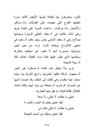 ‫ﺍﻟﺩﻴﻥ، ﻭﻴﺨﺭﺠﻭﻥ ﺒﻬﺎ ﻤﻠﻔﻭﻓﺔ ﺒﺜﻭﺒﻬﺎ ﺍﻷﺒﻴﺽ ﻜﺄﻨﻬﺎ ﺴﺭﻭﺓ‬
‫ﺘﻐﻁﻴﻬﺎ ﺍﻟﺜﻠﻭﺝ ﺍﻟﺘﻲ ﺍﺒﻴﻀﺕ ﻋﻠﻰ ﺍﻟﻁﺭﻗﺎﺕ ﻭﺍﻟـﻤﺴﺎﻜﻥ‬
‫ﻭﺍﻷﺸﺠﺎﺭ ﻭﺍﻟـﻤﺭﻜﺒﺎﺕ. ﺴﺎﻋﺩﺕ ﺍﻟﻨﺴﻭﺓ ﻋﻠﻰ ﻟﻤﻠﻤﺔ ﺜﻭﺒﻬﺎ‬
‫ﻭﻫﻲ ﺘﺄﺨﺫ ﻤﻜﺎﻨﻬﺎ ﻓﻲ ﺍﻟـﻤﻘﻌﺩ ﺍﻟﺨﻠﻔﻲ ﻟﻠﺴﻴﺎﺭﺓ ﻭﺒﺠﺎﻨﺒﻬﺎ‬
‫ﺼﻼﺡ، ﻭﻓﻲ ﺍﻟـﻤﻘﻌﺩ ﺍﻷﻤﺎﻤﻲ ﺠﻠﺱ ﺴﻴﻑ ﺨﻠﻑ ﺍﻟـﻤﻘﻭﺩ ﻓﻲ‬
‫ﻤﻨﺘﻬﻰ ﺍﻻﻨﺸﺭﺍﺡ ﻭﺒﺠﺎﻨﺒﻪ ﺜﺎﺌﺭﺓ. ﺘﺭﺩﺩ ﻤﻥ ﺤﻴﻥ ﻟﺤﻴﻥ‬
‫ﻤﻭﺍﻭﻴﻠﻬﺎ، ﻭﺼﻭﺭﺓ ﺃﻤﻬﺎ ﻻ ﺘﻐﻴﺏ ﻋﻥ ﻤﺨﻴﻠﺘﻬﺎ ﺒﺸﻘﺎﺭﻫﺎ‬
‫ﻭﺒﻴﺎﻀﻬﺎ ﺍﻟﺫﻱ ﺠﻠﺏ ﻋﻠﻴﻬﺎ ﻨﻘﻤﺔ ﻨﺴﺎﺀ ﺍﻟﻘﺒﻴﻠﺔ، ﻓﻤﺎﺘﺕ ﺘﻠﻙ‬
                                           ‫ﺍﻟـﻤﻴﺘﺔ ﺍﻟﺸﻨﻴﻌﺔ.‬
‫ﺘﺭﻯ ﻤﺎﺫﺍ ﻴﻨﺘﻅﺭ ﻫﺫﻩ ﺍﻟﻐﺎﺩﺓ ﺍﻟـﻤﺴﺎﻓﺭﺓ ﻋﺒﺭ ﺍﻟﺒﺤﺭ‬
‫ﺍﻟـﻤﺠﻬﻭل ﺘﺎﺭﻜﺔ ﺨﻠﻔﻬﺎ ﻋﺸﻴﺭﺘﻬﺎ ﻭﺍﺭﻴﺞ ﺫﻜﺭﻴﺎﺘـﻬﺎ، ﺒﻴﻨﻤﺎ‬
‫ﺩﻤﻌﺕ ﻋﻴﻨﺎ ﺤﻜﻤﺕ ﻭﻫﻲ ﺘﻠﺘﻔﺕ ﺇﻟﻰ ﺍﻟﺨﻠﻑ ﻭﻗﺩ ﺃﺼﻤﺕ ﺍﺫﻨﻴﻬﺎ‬
‫ﻋﻥ ﺃﺼﻭﺍﺕ ﺍﻟﺯﻏﺎﺭﻴﺩ ﺍﻟـﻤﻨﺒﻌﺜﺔ ﻤﻥ ﺒﻴﺕ ﺃﺒﻴﻬﺎ ﻭﻜﺄﻨﻪ ﺍﻤﺘﺩﺍﺩ‬
               ‫ﻷﻁﻼل ﺍﻟﻘﻠﻌﺔ ﻓﻭﻗﻪ، ﺘﺯﻋﻕ ﻤﻨﻬﺎ ﺍﻟﻌﻔﺎﺭﻴﺕ .‬
                   ‫ﺨﻴﺘﻲ ﻴﺎ ﺤﻜﻤﺕ ﻻ ﺘﺒﻜﻲ ﻭﻻ ﺩﻤﻌﺔ‬
        ‫ﻟ ‪‬ﻙ ﺍﺤ ﹼﻴﻥ ﻴﻨﻁﻴـﻙ ﺍﻟﺤﺏ ﻭﺍﻟﻨﻌﻤـﺔ‬
                               ‫ﻨ‬     ‫ﻴ‬
                   ‫ﺨﻴﺘﻲ ﻴﺎ ﺤﻜﻤﺕ ﻻ ﺘﺒﻜﻲ ﺘﺒﻜﻴـﻨﻲ‬
        ‫ﻟ ‪‬ﻙ ﺍﺤﻨﻴﻥ ﻴﺴﻠﻴﻙ ﻤﻥ ﺍﻟﺴﺒﺕ ﻟﻠﺠﻤﻌﺔ‬
                                     ‫ﻴ‬


                         ‫٤٩٣‬
 