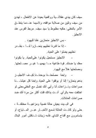 ‫ﺴﻴﻑ ﻜﺎﻥ ﻴﺒﺩﻱ ﻋﻘﻼﻨـﻴﺔ ﻭﻭﺍﻗﻌﻴﺔ ﺒﻌﻴﺩﺓ ﻋﻥ ﺍﻻﻨﻔﻌﺎل ، ﹸﻬﺩﺉ‬
   ‫ﺘ‬
‫ﻤﻥ ﺴﻴﻑ ﻭﺘﻠﻴﻥ ﻤﻥ ﺼﻼﺒﺔ ﻤﻭﺍﻗﻔﻪ، ﻭﻻﺴﻴﻤﺎ ﻋﻨـﺩﻤﺎ ﻴﺘﻌﻠـﻕ‬
‫ﺍﻷﻤﺭ ﺒﺎﻟﻤﻔﺘﻲ: ﺤﻜﻴﻪ ﻤﻅﺒﻭﻁ ﻴﺎ ﺴﻴﺩ ﺴﻴﻑ. ﻤﺭﺒﻁ ﺍﻟﻔﺭﺱ ﻋﻨﺩ‬
                                                ‫ﺍﻻﻨﺠﻠﻴﺯ.‬
        ‫- ﺒﺱ ﺍﻻﻨﺠﻠﻴﺯ ﻤﻨﺤﺎﺯﻴﻥ ﻋﻠﻨﺎ ﻟﻠﻴﻬﻭﺩ .‬
                 ‫ﹰ‬
‫- ﺇﺫﺍ ﻤﺎ ﻗﺩﺭﻨﺎ ﻨﺨﻠﻴﻬﻡ ﻴﻨﺤـﺎﺯﻭﺍ ﻟﻨـﺎ ، ﺒﻨﻘـﺩﺭ‬
                           ‫ﻨﺨﻠﻴﻬﻡ ﻴﻀﻠﻭﺍ ﻋﻠﻰ ﺍﻟﺤﻴﺎﺩ.‬
‫ﺍﻻﻨﺠﻠﻴﺯ ﻤﺴﺘﺤﻴل ﻴﻜﻭﻨﻭﺍ ﻋﻠﻰﺍﻟﺤﻴﺎﺩ. ﻴﺎ ﺒﻜﻭﻨﻭﺍ‬     ‫-‬
‫ﻤﻌﻙ ﻴﺎ ﻀﺩﻙ. ﻗﻭﺓ ﻁﺎﻏﻴﺔ ﻤـﺎ ﺒﻬﻤﻬـﺎ ﻏﻴـﺭ ﻤﺼـﻠﺤﺘﻬﺎ.‬
                                ‫ﻭﻤﺼﻠﺤﺘﻬﺎ ﻫﻸ ﻤﻊ ﺍﻟﻴﻬﻭﺩ.‬
‫ﻭﺇﺤﻨﺎ ﻤﺼﻠﺤﺘـﻨﺎ ﺒﻭﺤﺩﺘـﻨﺎ.ﻜﻴـﻑ ﺍﻻﻨﺠﻠﻴـﺯ‬          ‫-‬
‫ﺒﺩﻫﻡ ﻴﻨﺤﺎﺯﻭﺍ ﺇﻟﻨﺎ ﺃﻭ ﻴﻭﻗﻔﻭﺍ ﻋﻠﻰ ﺍﻟﺤﻴﺎﺩ ﻭﺇﺤﻨﺎ ﻜل ﻋﻴﺸﺘــﻨﺎ‬
‫ﺼﺭﺍﻋﺎﺕ ﻭﻨـﺯﺍﻋﺎﺕ.ﺃﻨﺎ ﺭﺃﻴﻲ ﺃﻨﻙ ﺘﻀل ﻤﻊ ﺍﻟﻤﻔﺘﻲ،ﺤﺘﻰ ﻟﻭ‬
‫ﺍﺨﺘﻠﻔﺕ ﻤﻌﻪ ﺒﺎﻟﺭﺃﻱ. ﺃﻨـﺕ ﺒﺫﺍﺘﻙ ﻗﻠﺕ ﺃﻜﺜﺭ ﻤﻥ ﻤﺭﺓ ﺃﻨﻙ ﻀﺩ‬
                                      ‫ﺼﺭﺍﻋﺎﺕ ﺍﻟﻌﺎﺌﻼﺕ.‬
‫ﻓﻲ ﺍﻟﺒـﻴﺕ ﻴﻌﻴﺵ ﺤﺎﻟﺔ ﻨﻔﺴﻴﺔ ﻭﻤﺯﺍﺠﻴـﺔ ﻤﺨﺘﻠﻔـﺔ ،‬
‫ﺤﺘﻰ ﻭﻟﻭ ﻜﺎﻨـﺕ ﺍﻟﻌﺎﺌﻠﺔ ﺘﺴﻤﻊ ﺍﻷﺨﺒـﺎﺭ ﻋﺒـﺭ ﺍﻟﻤـﺫﻴﺎﻉ، ﺃﻭ‬
‫ﻴﺘﺴﺎﻤﺭﻭﻥ ﻤﻊ ﺃﻗﺩﺍﺡ ﺍﻟﺸﺎﻱ. ﻓﺄﻤﻪ ﺯﻴﻨﺎﺕ ﺘـﻨﺎﻗﺵ ﺃﻤﻭﺭ ﺍﻟﺒﻼﺩ‬


                            ‫٥‬
 