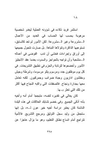 ‫٨١‬


‫ﺍﺴﺘﺜﻤﺭ ﻓﺭﻴﺩ ﺫﻜﺎﺀﻩ ﻓﻲ ﺸﺅﻭﻨﻪ ﺍﻟﻌﻤﻠﻴﺔ ﻟﻴﻐﺩﻭ ﺸﺨﺼﻴﺔ‬
‫ﻤﺭﻫﻭﺒﺔ ﻴﺤﺴﺏ ﻟﻬﺎ ﺍﻟﺤﺴﺎﺏ ﻓﻲ ﺍﻟﻌﺩﻴﺩ ﻤﻥ ﺍﻷﻋﻤﺎل‬
‫ﺍﻟـﻤﺸﺭﻭﻋﺔ ﻭﻏﻴﺭ ﺍﻟـﻤﺸﺭﻭﻋﺔ. ﻟﻜﻥ ﺍﻷﻤﻭﺭ ﻟﻡ ﺘﻌﺩ ﻜﺎﻟﺴﺎﺒﻕ،‬
‫ﺘﺴﺘﻭﻋﺒﻬﺎ ﺍﻟﺫﺍﻜﺭﺓ ﻭﺘﺘﻭﻻﻫﺎ ﺍﻟﻨﺒﺎﻫﺔ. ﺒل ﺼﺎﺭﺕ ﺘﺘﺤﻭل ﺠﻤﻴﻌﻬﺎ‬
‫ﺇﻟﻰ ﺃﻭﺭﺍﻕ ﻭﺇﺠﺭﺍﺀﺍﺕ ﻓﺨﺸﻲ ﺃﻥ ﺘﺩﺏ ﺍﻟﻔﻭﻀﻰ ﻓﻲ ﺃﻋﻤﺎﻟﻪ‬
‫ﺍﻟـﻤﺘﺸﻌﺒﺔ ﻭﺃﻥ ﺘﻭﺍﺠﻪ ﺒﺎﻟﺤﻭﺍﺠﺯ ﻭﺍﻟﺴﺩﻭﺩ، ﺒﻌﺩﻤﺎ ﻋ ﹼﺩ ﺍﻻﻨﺠﻠﻴﺯ‬
         ‫ﻘ‬
‫ﺍﻷﻤﻭﺭ ﻭﺃﺨﻀﻌﻭﻫﺎ ﻟﻠﺭﺘﺎﺒﺔ ﻭﺍﻟﺤﺯﻡ ﻓﻲ ﺘﻁﺒﻴﻕ ﺍﻟﺘﺸﺭﻴﻌﺎﺕ. ﻓﻲ‬
‫ﻜل ﻴﻭﻡ ﻤﻭﻅﻔﻭﻥ ﺠﺩﺩ ﻭﻤﺭﺴﻭﻡ ﻴﺘﻠﻭ ﻤﺭﺴﻭﻤﹰ، ﻭﺸﺭﻁﺔ ﻭﺠﻴﺵ‬
            ‫ﺎ‬
‫ﻭﻤﻔﺘﺸﻭﻥ ﺍﺩﺍﺭﻴﻭﻥ ﻭﺠﺒﺎﺓ ﻀﺭﺍﺌﺏ ﻭﺠﻤﺭﻜﻴﻭﻥ. ﻟﻜﻨﻪ ﺘﻌﺎﻤل‬
‫ﻤﻌﻬﺎ ﺒﺠﺩﺍﺭﺓ ﻭﻨﺠﺎﺡ. ﻓﺎﻟﺼﻔﻘﺎﺕ ﺍﻟﺘﻲ ﻭﺍﻜﺒﻪ ﺍﻟﻨﺠﺎﺡ ﻓﻴﻬﺎ ﺃﻜﺜﺭ‬
                                 ‫ﻤﻥ ﺘﻠﻙ ﺍﻟﺘﻲ ﺘﻌﺜﺭ ﺒـﻬﺎ.‬
‫ﻜﺎﻥ ﻴﻐﺎﻟﻲ ﻓﻲ ﺘﻘﺩﻴﺭﻩ ﻟﻨﻔﺴﻪ، ﻤﺘﺒﺠﺠﺎ ﺃﻤﺎﻡ ﺃﻤﻪ ﻭﺃﺨﻴﻪ‬
               ‫ﹰ‬
‫ﺒﺄﻨﻪ ﺃﺫﻜﻰ ﺍﻟﺠﻤﻴﻊ. ﻭﻓﻲ ﺨﻀﻡ ﺘﺸﺎﺒﻙ ﺍﻟﻌﻼﻗﺎﺕ ﻓﻲ ﻫﺫﻩ ﺍﻟﺒﻠﺩﺓ‬
‫ﺍﻟﻨﺎﺸﺌﺔ ﻜﺎﻥ ﻴﻌﺘﺒﺭ ﺩﺭﺍﺴﺔ ﺃﺨﻴﻪ ﺨﻴﺭ ﻋﻭﻥ ﻟـﻪ، ﺒل ﺇﻨﻬﺎ‬
‫ﺴﺘﺠﻌل ﻤﻥ ﻭﻟﻴﺩ ﺴﺠل ﺍﻟﺘﻭﺜﻴﻕ ﻭﻤﺭﺠﻊ ﺍﻟﺘﺸﺭﻴﻊ. ﻓﺎﻷﻤﻴﺔ‬
‫ﺘﺘﺭﺍﺠﻊ ﺃﻤﺎﻡ ﺍﺘﺴﺎﻉ ﻨﻁﺎﻕ ﺍﻟﺘﻌﻠﻴﻡ، ﻭﻫﻭ ﻤﺎ ﻴﺯﺍل ﻋﺎﺠﺯﺍ ﻋﻥ‬
   ‫ﹰ‬


                         ‫٥٩٣‬
 