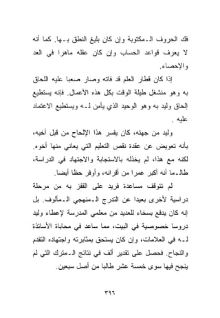 ‫ﻓﻙ ﺍﻟﺤﺭﻭﻑ ﺍﻟـﻤﻜﺘﻭﺒﺔ ﻭﺇﻥ ﻜﺎﻥ ﺒﻠﻴﻎ ﺍﻟﻨﻁﻕ ﺒـﻬﺎ. ﻜﻤﺎ ﺃﻨﻪ‬
‫ﻻ ﻴﻌﺭﻑ ﻗﻭﺍﻋﺩ ﺍﻟﺤﺴﺎﺏ ﻭﺇﻥ ﻜﺎﻥ ﻋﻘﻠﻪ ﻤﺎﻫﺭﺍ ﻓﻲ ﺍﻟﻌﺩ‬
        ‫ﹰ‬
                                            ‫ﻭﺍﻹﺤﺼﺎﺀ.‬
‫ﺇﺫﺍ ﻜﺎﻥ ﻗﻁﺎﺭ ﺍﻟﻌﻠﻡ ﻗﺩ ﻓﺎﺘﻪ ﻭﺼﺎﺭ ﺼﻌﺒﺎ ﻋﻠﻴﻪ ﺍﻟﻠﺤﺎﻕ‬
            ‫ﹰ‬
‫ﺒﻪ ﻭﻫﻭ ﻤﻨﺸﻐل ﻁﻴﻠﺔ ﺍﻟﻭﻗﺕ ﺒﻜل ﻫﺫﻩ ﺍﻷﻋﻤﺎل. ﻓﺈﻨﻪ ﻴﺴﺘﻁﻴﻊ‬
‫ﺇﻟﺤﺎﻕ ﻭﻟﻴﺩ ﺒﻪ ﻭﻫﻭ ﺍﻟﻭﺤﻴﺩ ﺍﻟﺫﻱ ﻴﺄﻤﻥ ﻟـﻪ ﻭﻴﺴﺘﻁﻴﻊ ﺍﻻﻋﺘﻤﺎﺩ‬
                                                ‫ﻋﻠﻴﻪ .‬
‫ﻭﻟﻴﺩ ﻤﻥ ﺠﻬﺘﻪ، ﻜﺎﻥ ﻴﻔﺴﺭ ﻫﺫﺍ ﺍﻹﻟﺤﺎﺡ ﻤﻥ ﻗﺒل ﺃﺨﻴﻪ،‬
‫ﺒﺄﻨﻪ ﺘﻌﻭﻴﺽ ﻋﻥ ﻋﻘﺩﺓ ﻨﻘﺹ ﺍﻟﺘﻌﻠﻴﻡ ﺍﻟﺘﻲ ﻴﻌﺎﻨﻲ ﻤﻨﻬﺎ ﺃﺨﻭﻩ.‬
‫ﻟﻜﻨﻪ ﻤﻊ ﻫﺫﺍ، ﻟﻡ ﻴﺨﺫﻟﻪ ﺒﺎﻻﺴﺘﺠﺎﺒﺔ ﻭﺍﻻﺠﺘﻬﺎﺩ ﻓﻲ ﺍﻟﺩﺭﺍﺴﺔ،‬
       ‫ﻁﺎﻟـﻤﺎ ﺃﻨﻪ ﺃﻜﺒﺭ ﻋﻤﺭﺍ ﻤﻥ ﺃﻗﺭﺍﻨﻪ، ﻭﺃﻭﻓﺭ ﺤﻅﺎ ﺃﻴﻀﺎ.‬
        ‫ﹰ‬    ‫ﹰ‬                    ‫ﹰ‬
‫ﻟﻡ ﺘﺘﻭﻗﻑ ﻤﺴﺎﻋﺩﺓ ﻓﺭﻴﺩ ﻋﻠﻰ ﺍﻟﻘﻔﺯ ﺒﻪ ﻤﻥ ﻤﺭﺤﻠﺔ‬
‫ﺩﺭﺍﺴﻴﺔ ﻷﺨﺭﻯ ﺒﻌﻴﺩﺍ ﻋﻥ ﺍﻟﺘﺩﺭﺝ ﺍﻟـﻤﻨﻬﺠﻲ ﺍﻟـﻤﺄﻟﻭﻑ. ﺒل‬
                                ‫ﹰ‬
‫ﺇﻨﻪ ﻜﺎﻥ ﻴﺩﻓﻊ ﺒﺴﺨﺎﺀ ﻟﻠﻌﺩﻴﺩ ﻤﻥ ﻤﻌﻠﻤﻲ ﺍﻟﻤﺩﺭﺴﺔ ﻹﻋﻁﺎﺀ ﻭﻟﻴﺩ‬
‫ﺩﺭﻭﺴﺎ ﺨﺼﻭﺼﻴﺔ ﻓﻲ ﺍﻟﺒﻴﺕ، ﻤﻤﺎ ﺴﺎﻋﺩ ﻓﻲ ﻤﺤﺎﺒﺎﺓ ﺍﻷﺴﺎﺘﺫﺓ‬
                                            ‫ﹰ‬
‫ﻟـﻪ ﻓﻲ ﺍﻟﻌﻼﻤﺎﺕ، ﻭﺇﻥ ﻜﺎﻥ ﻴﺴﺘﺤﻕ ﺒﻤﺜﺎﺒﺭﺘﻪ ﻭﺍﺠﺘﻬﺎﺩﻩ ﺍﻟﺘﻘﺩﻡ‬
‫ﻭﺍﻟﻨﺠﺎﺡ. ﻓﺤﺼل ﻋﻠﻰ ﺘﻘﺩﻴﺭ ﺃﻟﻑ ﻓﻲ ﻨﺘﺎﺌﺞ ﺍﻟـﻤﺘﺭﻙ ﺍﻟﺘﻲ ﻟﻡ‬
       ‫ﻴﻨﺠﺢ ﻓﻴﻬﺎ ﺴﻭﻯ ﺨﻤﺴﺔ ﻋﺸﺭ ﻁﺎﻟﺒﺎ ﻤﻥ ﺃﺼل ﺴﺒﻌﻴﻥ.‬
                     ‫ﹰ‬


                         ‫٦٩٣‬
 