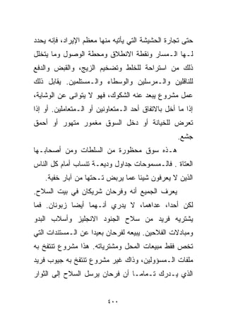 ‫ﺤﺘﻰ ﺘﺠﺎﺭﺓ ﺍﻟﺤﺸﻴﺸﺔ ﺍﻟﺘﻲ ﻴﺄﺘﻴﻪ ﻤﻨﻬﺎ ﻤﻌﻅﻡ ﺍﻹﻴﺭﺍﺩ، ﻓﺈﻨﻪ ﻴﺤﺩﺩ‬
‫ﻟـﻬﺎ ﺍﻟـﻤﺴﺎﺭ ﻭﻨﻘﻁﺔ ﺍﻻﻨﻁﻼﻕ ﻭﻤﺤﻁﺔ ﺍﻟﻭﺼﻭل ﻭﻤﺎ ﻴﺘﺨﻠل‬
‫ﺫﻟﻙ ﻤﻥ ﺍﺴﺘﺭﺍﺤﺔ ﻟﻠﺨﻠﻁ ﻭﺘﻀﺨﻴﻡ ﺍﻟﺯﻴﺞ، ﻭﺍﻟﻘﺒﺽ ﻭﺍﻟﺩﻓﻊ‬
‫ﻟﻠﻨﺎﻗﻠﻴﻥ ﻭﺍﻟـﻤﺭﺴﻠﻴﻥ ﻭﺍﻟﻭﺴﻁﺎﺀ ﻭﺍﻟـﻤﺴﺘﻠﻤﻴﻥ. ﻴﻘﺎﺒل ﺫﻟﻙ‬
‫ﻋﻤل ﻤﺸﺭﻭﻉ ﻴﺒﻌﺩ ﻋﻨﻪ ﺍﻟﺸﻜﻭﻙ، ﻓﻬﻭ ﻻ ﻴﺘﻭﺍﻨﻰ ﻋﻥ ﺍﻟﻭﺸﺎﻴﺔ،‬
‫ﺇﺫﺍ ﻤﺎ ﺃﺨل ﺒﺎﻻﺘﻔﺎﻕ ﺃﺤﺩ ﺍﻟـﻤﺘﻌﺎﻭﻨﻴﻥ ﺃﻭ ﺍﻟـﻤﺘﻌﺎﻤﻠﻴﻥ. ﺃﻭ ﺇﺫﺍ‬
‫ﺘﻌﺭﺽ ﻟﻠﺨﻴﺎﻨﺔ ﺃﻭ ﺩﺨل ﺍﻟﺴﻭﻕ ﻤﻐﻤﻭﺭ ﻤﺘﻬﻭﺭ ﺃﻭ ﺃﺤﻤﻕ‬
                                                   ‫ﺠﺸﻊ.‬
‫ﻫـﺫﻩ ﺴﻭﻕ ﻤﺤﻅﻭﺭﺓ ﻤﻥ ﺍﻟﺴﻠﻁﺎﺕ ﻭﻤﻥ ﺃﺼﺤﺎﺒـﻬﺎ‬
‫ﺍﻟﻌﺘﺎﺓ . ﻓﺎﻟـﻤﺴﻤﻭﺤﺎﺕ ﺠﺩﺍﻭل ﻭﺩﻴﻌـﺔ ﺘﻨﺴﺎﺏ ﺃﻤﺎﻡ ﻜل ﺍﻟﻨﺎﺱ‬
    ‫ﺍﻟﺫﻴﻥ ﻻ ﻴﻌﺭﻓﻭﻥ ﺸﻴﺌﺎ ﻋﻤﺎ ﻴﺭﺒﺽ ﺘـﺤﺘﻬﺎ ﻤﻥ ﺁﺒﺎﺭ ﺨﻔﻴﺔ.‬
                                  ‫ﹰ‬
‫ﻴﻌﺭﻑ ﺍﻟﺠﻤﻴﻊ ﺃﻨﻪ ﻭﻓﺭﺤﺎﻥ ﺸﺭﻴﻜﺎﻥ ﻓﻲ ﺒﻴﺕ ﺍﻟﺴﻼﺡ.‬
‫ﻟﻜﻥ ﺃﺤﺩﹰ، ﻋﺩﺍﻫﻤﺎ، ﻻ ﻴﺩﺭﻱ ﺃﻨـﻬﻤﺎ ﺃﻴﻀﺎ ﺯﺒﻭﻨﺎﻥ. ﻓﻤﺎ‬
            ‫ﹰ‬                           ‫ﺍ‬
‫ﻴﺸﺘﺭﻴﻪ ﻓﺭﻴﺩ ﻤﻥ ﺴﻼﺡ ﺍﻟﺠﻨﻭﺩ ﺍﻻﻨﺠﻠﻴﺯ ﻭﺃﺴﻼﺏ ﺍﻟﺒﺩﻭ‬
‫ﻭﻤﺒﺎﺩﻻﺕ ﺍﻟﻔﻼﺤﻴﻥ. ﻴﺒﻴﻌﻪ ﻟﻔﺭﺤﺎﻥ ﺒﻌﻴﺩﺍ ﻋﻥ ﺍﻟـﻤﺴﺘﻨﺩﺍﺕ ﺍﻟﺘﻲ‬
                   ‫ﹰ‬
‫ﺘﺨﺹ ﻓﻘﻁ ﻤﺒﻴﻌﺎﺕ ﺍﻟﻤﺤل ﻭﻤﺸﺘﺭﻴﺎﺘﻪ. ﻫﺫﺍ ﻤﺸﺭﻭﻉ ﺘﻨﺘﻔﺦ ﺒﻪ‬
‫ﻤﻠﻔﺎﺕ ﺍﻟـﻤﺴﺅﻭﻟﻴﻥ، ﻭﺫﺍﻙ ﻏﻴﺭ ﻤﺸﺭﻭﻉ ﺘﻨﺘﻔﺦ ﺒﻪ ﺠﻴﻭﺏ ﻓﺭﻴﺩ‬
‫ﺍﻟﺫﻱ ﻴـﺩﺭﻙ ﺘـﻤﺎﻤـﺎ ﺃﻥ ﻓﺭﺤﺎﻥ ﻴﺭﺴل ﺍﻟﺴﻼﺡ ﺇﻟﻰ ﺍﻟﺜﻭﺍﺭ‬
                               ‫ﹰ‬


                          ‫٠٠٤‬
 