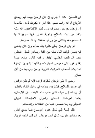 ‫ﻓﻲ ﻓﻠﺴﻁﻴﻥ. ﻟﻜﻨﻪ ﻻ ﻴﺩﺭﻱ ﺇﻥ ﻜﺎﻥ ﻓﺭﺤﺎﻥ ﻴﺒﻴﻌﻪ ﻟﻬﻡ ﻭﻴﺤﻘﻕ‬
‫ﺍﻷﺭﺒﺎﺡ ﺃﻡ ﺃﻨﻪ ﻭﺍﺤﺩ ﻤﻨﻬﻡ. ﻫﺫﺍ ﺃﻤﺭ ﻻ ﻴﻜﺘﺭﺙ ﻟـﻪ، ﻁﺎﻟـﻤﺎ‬
‫ﺃﻥ ﻓﺭﺤﺎﻥ ﺤﺭﻴﺹ ﺤﺼﻭﻑ ﻭﻤﻥ ﻜﺒﺎﺭ ﺍﻹﻗﻁﺎﻋﻴﻴﻥ. ﺇﻨﻪ ﻤﺜﻠﻪ‬
‫ﻴﺘﺨﺫ ﻤﻥ ﺒﻴﺕ ﺍﻟﺴﻼﺡ ﻭﺍﺠﻬﺔ ﺘﻅﻬﺭ ﻓﻴﻬﺎ ﻤﻭﺠﻭﺩﺍﺘـﻬﺎ‬
    ‫ﺍﻟـﻤﺴﻤﻭﺤﺔ، ﻭﺘﺨﺘﻔﻲ ﻤﻥ ﻭﺭﺍﺌﻬﺎ ﺼﻔﻘﺎﺘـﻬﺎ ﺍﻟـﻤﻤﻨﻭﻋﺔ.‬
‫ﻟﻡ ﻴﻜﻥ ﻓﺭﺤﺎﻥ ﻴﺒﺎﻟﻲ ﻜﺜﻴﺭﺍ ﺒﺎﻟـﻤﺤل، ﻭﺇﻥ ﻜﺎﻥ ﻴﻘﻀﻲ‬
                      ‫ﹰ‬
‫ﻓﻴﻪ ﺒﻌﺽ ﺍﻟﻭﻗﺕ ﺃﺜﻨﺎﺀ ﺘﻨﻘﻠﻪ ﺒﻴﻥ ﺍﻟﻘﺒﺔ ﻭﺒﺴﺎﺘﻴﻥ ﺍﻟﺴﻴل. ﻓﻴﺠﻠﺱ‬
‫ﺨﻠﻑ ﺍﻟـﻤﻜﺘﺏ ﺍﻟﺨﺸﺒﻲ ﺍﻷﻨﻴﻕ ﻴﺭﺍﻗﺏ ﺍﻟﻨﺎﺱ ﺃﻤﺎﻤﻪ، ﺒﻴﻨﻤﺎ‬
‫ﻴﻐﺎﺩﺭ ﻓﺭﻴﺩ ﺇﻟﻰ ﻤﻌﺭﺽ ﺍﻟﺴﻴﺎﺭﺍﺕ، ﻭﻜﺄﻨﻬﻤﺎ ﻴﺘﻨﺎﻭﺒﺎﻥ ﺍﻹﺩﺍﺭﺓ‬
‫ﻜﻤﺎ ﻴﻌﺘﻘﺩ ﺃﺼﺤﺎﺏ ﺍﻟﺤﻭﺍﻨﻴﺕ ﺍﻟﻘﺭﻴﺒﺔ ﺃﻭ ﻤﻥ ﻴﻌﺭﻓﻬﻤﺎ ﻤﻥ ﺃﻫل‬
                                                  ‫ﻋﻤﺎﻥ.‬
‫ﻭﺤﺘﻰ ﻻ ﻴﺜﻴﺭ ﻓﺭﺤﺎﻥ ﺸﻜﻭﻙ ﻓﺭﻴﺩ، ﻓﺈﻨﻪ ﻟﻡ ﻴﻜﻥ ﻴﺭﻓﺽ‬
‫ﺃﻱ ﻋﺭﺽ ﻟﻠﺴﻼﺡ. ﻓﻴﺸﺘﺭﻴﻪ ﻭﻴﺨﺯﻨﻪ ﻓﻲ ﺒﻭﺍﻴﻙ ﺍﻟﻘﺒﺔ، ﺒﺎﻨﺘﻅﺎﺭ‬
‫ﺃﻥ ﻴﺭﺴﻠﻪ ﺇﻟﻰ ﺴﻴﻑ ﺍﻟﺫﻱ ﻁﻠﺏ ﻤﻨﻪ ﺍﻟﺘﻭﻗﻑ ﻋﻥ ﺍﻹﺭﺴﺎل،‬
‫ﺍﻟﺠﻴﺵ‬     ‫ﻻﺠﺘﻴﺎﺤﺎﺕ‬   ‫ﻭﺍﻟﻘﺭﻯ‬    ‫ﺍﻟـﻤﺩﻥ‬   ‫ﺘﻌﺭﻀﺕ‬      ‫ﺒﻌﺩﻤﺎ‬
        ‫ﺍﻻﻨﺠﻠﻴﺯﻱ، ﻭﻤﺎ ﺘﻤﺨﺽ ﻋﻨﻬﺎ ﻤﻥ ﺍﻋﺘﻘﺎﻻﺕ ﻭﺇﻋﺩﺍﻤﺎﺕ.‬
‫ﺘﻠﻙ ﺍﻟﺴﻨﺔ ﺍﻟﺘﻲ ﺸﻤل ﻫﺩﻭﺀ ﺍﻷﻭﻀﺎﻉ ﻓﻴﻬﺎ ﺠﻤﻴﻊ ﺍﻟﻨﺎﺱ‬
‫ﺒﻌﺩ ﻤﺨﺎﺽ ﻁﻭﻴل، ﺸﻤل ﺃﻴﻀﺎ ﻓﺭﺤﺎﻥ ﻭﺇﻥ ﻜﺎﻥ ﺍﻟﺸﺒﻪ ﻏﺭﻴﺒﺎ.‬
 ‫ﹰ‬                         ‫ﹰ‬


                         ‫١٠٤‬
 