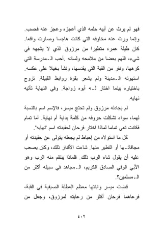 ‫ﻓﻬﻭ ﻟﻡ ﻴﺭﺙ ﻋﻥ ﺃﺒﻴﻪ ﺤﻠﻤﻪ ﺍﻟﺫﻱ ﺃﻋﺠﺯﻩ ﻭﻋﺠﺯ ﻋﻨﻪ ﻓﺤﺴﺏ.‬
‫ﻭﺇﻨﻤﺎ ﻭﺭﺙ ﻋﻨﻪ ﻤﺨﺎﻭﻓﻪ ﺍﻟﺘﻲ ﻜﺎﻨﺕ ﻫﺎﺠﺴﺎ ﻭﺼﺎﺭﺕ ﻭﺍﻗﻌﺎ.‬
 ‫ﹰ‬           ‫ﹰ‬
‫ﻜﺎﻥ ﻁﻴﻠﺔ ﻋﻤﺭﻩ ﻤﺘﻁﻴﺭﺍ ﻤﻥ ﻤﺭﺯﻭﻕ ﺍﻟﺫﻱ ﻻ ﻴﺸﺒﻬﻪ ﻓﻲ‬
                         ‫ﹰ‬
‫ﺸﻲﺀ، ﺍﻟﻠﻬﻡ ﺒﻌﻀﺎ ﻤﻥ ﻤﻼﻤﺤﻪ ﻭﻟﺴﺎﻨﻪ .ﺃﺤﺏ ﺍﻟـﻤﺩﺭﺴﺔ ﺍﻟﺘﻲ‬
                                   ‫ﹰ‬
‫ﻜﺭﻫﻬﺎ، ﻭﻨﻔﺭ ﻤﻥ ﺍﻟﻘﺒﺔ ﺍﻟﺘﻲ ﻴﻘﺩﺴﻬﺎ، ﻭﻨﺸﺄ ﺒﺨﻴﻼ ﻋﻠﻰ ﻋﻜﺴﻪ.‬
          ‫ﹰ‬
‫ﺍﺴﺘﻬﻭﺘﻪ ﺍﻟـﻤﺩﻴﻨﺔ ﻭﻟﻡ ﻴﺸﻌﺭ ﺒﻘﻭﺓ ﺭﻭﺍﺒﻁ ﺍﻟﻘﺒﻴﻠﺔ. ﺘﺯﻭﺝ‬
‫ﺒﺎﺨﺘﻴﺎﺭﻩ ﺒﻴﻨﻤﺎ ﺍﺨﺘﺎﺭ ﻟـﻪ ﺃﺒﻭﻩ ﺯﻭﺍﺠﺔ. ﻭﻓﻲ ﺍﻟﻨﻬﺎﻴﺔ ﺘﺄﺘﻴﻪ‬
                                                    ‫ﻨﻬﺎﻴﻪ.‬
‫ﻟﻡ ﻴﺠﺎﺩﻟﻪ ﻤﺭﺯﻭﻕ ﻭﻟﻡ ﺘﺤﺘﺞ ﻤﻴﺴﺭ، ﻓﺎﻹﺴﻡ ﺍﺴﻡ ﺒﺎﻟﻨﺴﺒﺔ‬
‫ﻟﻬﻤﺎ، ﺴﻭﺍﺀ ﺘﺸﻜﻠﺕ ﺤﺭﻭﻓﻪ ﻤﻥ ﻜﻠﻤﺔ ﺒﺩﺍﻴﺔ ﺃﻡ ﻨﻬﺎﻴﺔ. ﺃﻤﺎ ﺘﻤﺎﻡ‬
    ‫ﻓﻜﺎﻨﺕ ﺘﻌﻲ ﺘﻤﺎﻤﺎ ﻟﻤﺎﺫﺍ ﺍﺨﺘﺎﺭ ﻓﺭﺤﺎﻥ ﻟﺤﻔﻴﺩﺘﻪ ﺍﺴﻡ "ﻨﻬﺎﻴﻪ".‬
                                           ‫ﹰ‬
‫ﻜل ﻤﺎ ﺍﺴﺘﻭﻻﻩ ﻤﻥ ﺇﺤﺒﺎﻁ ﻟﻡ ﻴﺠﻌﻠﻪ ﻴﺘﻭﻟﻰ ﻋﻥ ﺤﻔﻴﺩﺘﻪ ﺃﻭ‬
‫ﻤﺠﺎﻓﺎﺘـﻬﺎ ﺃﻭ ﺍﻟﺘﻁﻴﺭ ﻤﻨﻬﺎ. ﺸﺎﺀﺕ ﺍﻷﻗﺩﺍﺭ ﺫﻟﻙ، ﻭﻜﺎﻥ ﻴﺼﻌﺏ‬
‫ﻋﻠﻴﻪ ﺃﻥ ﻴﻘﻭل ﺸﺎﺀ ﺍﻟﺭﺏ ﺫﻟﻙ. ﻓﻠﻤﺎﺫﺍ ﻴﻨﺘﻘﻡ ﻤﻨﻪ ﺍﻟﺭﺏ ﻭﻫﻭ‬
‫ﺍﻷﺒﻲ ﺍﻟﻭﻓﻲ ﺍﻟﺼﺎﺩﻕ ﺍﻟﻜﺭﻴﻡ، ﺍﻟـﻤﺠﺎﻫﺩ ﻓﻲ ﺴﺒﻴﻠﻪ ﺃﻜﺜﺭ ﻤﻥ‬
                                             ‫ﺍﻟـﻤﺴﻠﻤﻴﻥ؟.‬
‫ﻗﻀﺕ ﻤﻴﺴﺭ ﻭﺍﺒﻨﺘﻬﺎ ﻤﻌﻅﻡ ﺍﻟﻌﻁﻠﺔ ﺍﻟﺼﻴﻔﻴﺔ ﻓﻲ ﺍﻟﻘﺒﺔ،‬
‫ﻓﺭﻋﺎﻫﻤﺎ ﻓﺭﺤﺎﻥ ﺃﻜﺜﺭ ﻤﻥ ﺭﻋﺎﻴﺘﻪ ﻟﻤﺭﺯﻭﻕ، ﻭﺠﻌل ﻤﻥ‬


                          ‫٢٠٤‬
 