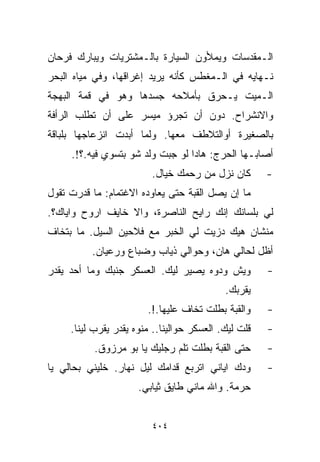 ‫ﺍﻟـﻤﻘﺩﺴﺎﺕ ﻭﻴﻤﻸﻭﻥ ﺍﻟﺴﻴﺎﺭﺓ ﺒﺎﻟـﻤﺸﺘﺭﻴﺎﺕ ﻭﻴﺒﺎﺭﻙ ﻓﺭﺤﺎﻥ‬
‫ﻨـﻬﺎﻴﻪ ﻓﻲ ﺍﻟـﻤﻐﻁﺱ ﻜﺄﻨﻪ ﻴﺭﻴﺩ ﺇﻏﺭﺍﻗﻬﺎ، ﻭﻓﻲ ﻤﻴﺎﻩ ﺍﻟﺒﺤﺭ‬
‫ﺍﻟـﻤﻴﺕ ﻴـﺤﺭﻕ ﺒﺄﻤﻼﺤﻪ ﺠﺴﺩﻫﺎ ﻭﻫﻭ ﻓﻲ ﻗﻤﺔ ﺍﻟﺒﻬﺠﺔ‬
‫ﻭﺍﻻﻨﺸﺭﺍﺡ. ﺩﻭﻥ ﺃﻥ ﺘﺠﺭﺅ ﻤﻴﺴﺭ ﻋﻠﻰ ﺃﻥ ﺘﻁﻠﺏ ﺍﻟﺭﺃﻓﺔ‬
‫ﺒﺎﻟﺼﻐﻴﺭﺓ ﺃﻭﺍﻟﺘﻼﻁﻑ ﻤﻌﻬﺎ. ﻭﻟﻤﺎ ﺃﺒﺩﺕ ﺍﻨﺯﻋﺎﺠﻬﺎ ﺒﻠﺒﺎﻗﺔ‬
     ‫ﺃﺼﺎﺒـﻬﺎ ﺍﻟﺤﺭﺝ: ﻫﺎﺩﺍ ﻟﻭ ﺠﺒﺕ ﻭﻟﺩ ﺸﻭ ﺒﺘﺴﻭﻱ ﻓﻴﻪ.؟!.‬
                         ‫ﻜﺎﻥ ﻨﺯل ﻤﻥ ﺭﺤﻤﻙ ﺨ ‪‬ﺎل.‬
                            ‫ﻴ‬                         ‫-‬
‫ﻤﺎ ﺇﻥ ﻴﺼل ﺍﻟﻘﺒﺔ ﺤﺘﻰ ﻴﻌﺎﻭﺩﻩ ﺍﻻﻏﺘﻤﺎﻡ: ﻤﺎ ﻗﺩﺭﺕ ﺘﻘﻭل‬
‫ﻟﻲ ﺒﻠﺴﺎﻨﻙ ﺇﻨﻙ ﺭﺍﻴﺢ ﺍﻟﻨﺎﺼﺭﺓ، ﻭﺍﻻ ﺨﺎﻴﻑ ﺍﺭﻭﺡ ﻭﺍﻴﺎﻙ؟.‬
‫ﻤﻨﺸﺎﻥ ﻫﻴﻙ ﺩﺯﻴﺕ ﻟﻲ ﺍﻟﺨﺒﺭ ﻤﻊ ﻓﻼﺤﻴﻥ ﺍﻟﺴﻴل. ﻤﺎ ﺒﺘﺨﺎﻑ‬
          ‫ﺃﻅل ﻟﺤﺎﻟﻲ ﻫﺎﻥ، ﻭﺤﻭﺍﻟﻲ ﺫﻴﺎﺏ ﻭﻀﺒﺎﻉ ﻭﺭﻋﻴﺎﻥ.‬
‫ﻭﻴﺵ ﻭ ‪‬ﻭﻩ ﻴﺼﻴﺭ ﻟﻴﻙ. ﺍﻟﻌﺴﻜﺭ ﺠﻨﺒﻙ ﻭﻤﺎ ﺃﺤﺩ ﻴﻘﺩﺭ‬
                                     ‫ﺩ‬                ‫-‬
                                            ‫ﻴﻘﺭﺒﻙ.‬
                        ‫ﻭﺍﻟﻘﺒﺔ ﺒﻁﻠﺕ ﺘﺨﺎﻑ ﻋﻠﻴﻬﺎ.!.‬     ‫-‬
     ‫ﻗﻠﺕ ﻟﻴﻙ. ﺍﻟﻌﺴﻜﺭ ﺤﻭﺍﻟﻴﻨﺎ.. ﻤﻨﻭﻩ ﻴﻘﺩﺭ ﻴﻘﺭﺏ ﻟﻴﻨﺎ.‬   ‫-‬
           ‫ﺤﺘﻰ ﺍﻟﻘﺒﺔ ﺒﻁﻠﺕ ﺘﻠﻡ ﺭﺠﻠﻴﻙ ﻴﺎ ﺒﻭ ﻤﺭﺯﻭﻕ.‬      ‫-‬
‫ﻭﺩﻙ ﺍﻴﺎﻨﻲ ﺍﺘﺭﺒﻊ ﻗﺩﺍﻤﻙ ﻟﻴل ﻨﻬﺎﺭ. ﺨﻠﻴﻨﻲ ﺒﺤﺎﻟﻲ ﻴﺎ‬        ‫-‬
                      ‫ﺤﺭﻤﺔ. ﻭﺍﷲ ﻤﺎﻨﻲ ﻁﺎﻴﻕ ﺜﻴﺎﺒﻲ.‬


                         ‫٤٠٤‬
 