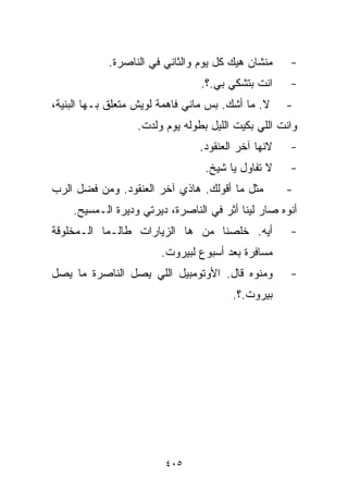 ‫ﻤﻨﺸﺎﻥ ﻫﻴﻙ ﻜل ﻴﻭﻡ ﻭﺍﻟﺜﺎﻨﻲ ﻓﻲ ﺍﻟﻨﺎﺼﺭﺓ.‬     ‫-‬
                                 ‫ﺍﻨﺕ ﺒﺘﺸ ﹼﻲ ﺒﻲ.؟.‬
                                        ‫ﻜ‬            ‫-‬
‫ﻻ. ﻤﺎ ﺃﺸﻙ. ﺒﺱ ﻤﺎﻨﻲ ﻓﺎﻫﻤﺔ ﻟﻭﻴﺵ ﻤﺘﻌﻠﻕ ﺒـﻬﺎ ﺍﻟﺒ ﹼﻴﺔ،‬
   ‫ﻨ‬                                    ‫‪‬‬            ‫-‬
                   ‫ﻭﺍﻨﺕ ﺍﻟﻠﻲ ﺒﻜﻴﺕ ﺍﻟﻠﻴل ﺒﻁﻭﻟﻪ ﻴﻭﻡ ﻭﻟﺩﺕ.‬
                                 ‫ﻻﻨﻬﺎ ﺁﺨﺭ ﺍﻟﻌﻨﻘﻭﺩ.‬   ‫-‬
                                  ‫ﻻ ﺘﻔﺎﻭل ﻴﺎ ﺸﻴﺦ.‬    ‫-‬
‫ﻤﺜل ﻤﺎ ﺃﻗﻭﻟﻙ. ﻫﺎﺫﻱ ﺁﺨﺭ ﺍﻟﻌﻨﻘﻭﺩ. ﻭﻤﻥ ﻓﻀل ﺍﻟﺭﺏ‬         ‫-‬
    ‫ﺃﻨﻭﻩ ﺼﺎﺭ ﻟﻴﻨﺎ ﺃﺜﺭ ﻓﻲ ﺍﻟﻨﺎﺼﺭﺓ، ﺩﻴﺭﺘﻲ ﻭﺩﻴﺭﺓ ﺍﻟـﻤﺴﻴﺢ.‬
‫ﺃﻴﻪ. ﺨﻠﺼﻨﺎ ﻤﻥ ﻫﺎ ﺍﻟﺯﻴﺎﺭﺍﺕ ﻁﺎﻟـﻤﺎ ﺍﻟـﻤﺨﻠﻭﻗﺔ‬           ‫-‬
                        ‫ﻤﺴﺎﻓﺭﺓ ﺒﻌﺩ ﺃﺴﺒﻭﻉ ﻟﺒﻴﺭﻭﺕ.‬
‫ﻭﻤﻨﻭﻩ ﻗﺎل. ﺍﻷﻭﺘﻭﻤﺒﻴل ﺍﻟﻠﻲ ﻴﺼل ﺍﻟﻨﺎﺼﺭﺓ ﻤﺎ ﻴﺼل‬         ‫-‬
                                        ‫ﺒﻴﺭﻭﺕ.؟.‬




                         ‫٥٠٤‬
 