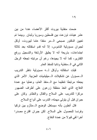 ‫٩١‬


‫ﻀﻤﺕ ﻤﻨﻔﺫﻴﺔ ﺒﻴﺭﻭﺕ ﺃﻜﺜﺭ ﺍﻷﻋﻀﺎﺀ ﻋﺩﺩﺍ ﻤﻥ ﺒﻴﻥ‬
       ‫ﹰ‬
‫ﻋﺸﺭ ﻫﻴﺌﺎﺕ ﺘﻭﺯﻋﺕ ﺒﻴﻥ ﻓﻠﺴﻁﻴﻥ ﻭﺴﻭﺭﻴﺎ ﻭﻟﺒﻨﺎﻥ. ﻭﺒﻴﻨﻤﺎ ﺘﻡ‬
‫ﺘﻌﻴﻴﻥ ﺍﻟﺩﻜﺘﻭﺭ ﺼﺒﺤﻲ ﺍﻟـﻤﺭ ﻤﻨﻔﺫﺍ ﻋﺎﻤﺎ ﻟﺒﻴﺭﻭﺕ، ﺃﻭﻜل‬
             ‫ﹰ‬    ‫ﹰ‬
‫ﻟﺠﺒﺭﺍﻥ ﻤﺴﺅﻭﻟﻴﺔ ﺍﻟﻨﺎﻤﻭﺱ، ﺇﻻ ﺃﻨﻪ ﻗﺩﻡ ﺍﺴﺘﻘﺎﻟﺘﻪ ﺒﻌﺩ ﺜﻼﺜﺔ‬
‫ﺍﺠﺘﻤﺎﻋﺎﺕ، ﺒﺫﺭﻴﻌﺔ ﺃﻨﻪ ﻻ ﻴﻁﻴﻕ ﺍﻷﺭﺸﻔﺔ ﻭﺍﻟﺘﺴﺠﻴل ﻭﺭﻓﻊ‬
‫ﺍﻟﺘﻘﺎﺭﻴﺭ، ﻜﻤﺎ ﺃﻨﻪ ﻻ ﻴﺠﻴﺩﻫﺎ، ﺭﻏﻡ ﺃﻥ ﻤﺭﺘﺒﺘﻪ ﺘﺠﻌﻠﻪ ﺍﻟﺭﺠل‬
                   ‫ﺍﻟﺜﺎﻨﻲ ﻓﻲ ﺍﻟـﻤﻨﻔﺫﻴﺔ ﻭﻨﺎﺌﺒﺎ ﻟﻠﻤﻨﻔﺫ ﺍﻟﻌﺎﻡ.‬
                                 ‫ﹰ‬
‫ﻗﺒﻠﺕ ﺍﺴﺘﻘﺎﻟﺘﻪ ﻭﺃﻭﻜل ﻟـﻪ ﻤﺴﺅﻭﻟﻴﺔ ﻨﺎﻅﺭ ﺍﻟﺘﺩﺭﻴﺏ‬
‫ﺍﻟـﻤﺴﺅﻭل ﻋﻥ ﺘﺸﻜﻴﻼﺕ ﺍﻟـﻤﻴﻠﻴﺸﻴﺎﺕ ﺍﻟﺤﺯﺒﻴﺔ. ﺍﻷﻤﺭ ﺍﻟﺫﻱ‬
‫ﻴﺠﻌﻠﻪ ﻤﺭﺘﺒﻁﺎ ﺘﻨﻅﻴﻤﺎ ﻤﻊ ﺍﻟـﻤﻨﻔﺫ ﺍﻟﻌﺎﻡ، ﻭﻋﻤﻠﻴﺎ ﻤﻊ ﻋﻤﺩﺓ‬
        ‫ﹰ‬                        ‫ﹰ‬      ‫ﹰ‬
‫ﺍﻟﺩﻓﺎﻉ، ﺍﻟﺫﻱ ﺍﺘﺨﺫ ﻤﻨﻁﻘﺔ ﺯﺭﻋﻭﻥ ﻋﻠﻰ ﺃﻁﺭﺍﻑ ﺍﻟﻀﻬﻭﺭ‬
‫ﻤﺭﻜﺯﺍ ﻟﻠﺘﺩﺭﻴﺏ ﻋﻠﻰ ﺍﻟﺴﻼﺡ ﻭﺍﻟﻘﺘﺎل ﻭﺍﻟﻨﻅﺎﻡ. ﻭﻜﺎﻥ ﻋﻠﻰ‬
                                            ‫ﹰ‬
    ‫ﺠﺒﺭﺍﻥ ﻗﺒل ﺃﻥ ﻴﺘﻭﻟﻰ ﻤﻬﻤﺘﻪ، ﺍﻟﺘﺩﺭﺏ ﻋﻠﻰ ﺃﻨﻭﺍﻉ ﺍﻟﺴﻼﺡ.‬
‫ﻗﺎل ﺃﻨﻁﻭﻥ ﺒﺄﻨﻪ ﺴﻴﺴﺘﻐل ﺍﻟﻭﻀﻊ ﺍﻟـﻤﺘﺄﺯﻡ ﺒﻴﻥ ﺘﺭﻜﻴﺎ‬
‫ﻭﻓﺭﻨﺴﺎ ﻟﻠﺤﺼﻭل ﻋﻠﻰ ﺍﻟﺴﻼﺡ. ﻟﻜﻥ ﺠﺒﺭﺍﻥ ﺍﻗﺘﺭﺡ ﻤﺼﺩﺭﺍ‬
‫ﹰ‬
                         ‫ﺁﺨﺭﺍ ﻟﻘﻲ ﻗﺒﻭﻻ ﻤﻥ ﻋﻤﺩﺓ ﺍﻟﺩﻓﺎﻉ.‬
                                         ‫ﹰ‬        ‫ﹰ‬


                        ‫٦٠٤‬
 