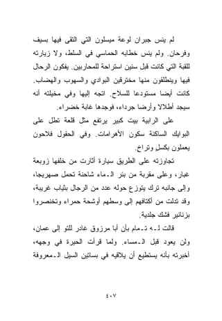 ‫ﻟﻡ ﻴﻨﺱ ﺠﺒﺭﺍﻥ ﻟﻭﻋﺔ ﻤﻴﺴﻠﻭﻥ ﺍﻟﺘﻲ ﺍﻟﺘﻘﻰ ﻓﻴﻬﺎ ﺒﺴﻴﻑ‬
‫ﻭﻓﺭﺤﺎﻥ. ﻭﻟﻡ ﻴﻨﺱ ﺨﻁﺎﺒﻪ ﺍﻟﺤﻤﺎﺴﻲ ﻓﻲ ﺍﻟﺴﻠﻁ، ﻭﻻ ﺯﻴﺎﺭﺘﻪ‬
‫ﻟﻠﻘﺒﺔ ﺍﻟﺘﻲ ﻜﺎﻨﺕ ﻗﺒل ﺴﻨﻴﻥ ﺍﺴﺘﺭﺍﺤﺔ ﻟﻠﻤﺤﺎﺭﺒﻴﻥ. ﻴﻔﻜﻭﻥ ﺍﻟﺭﺤﺎل‬
‫ﻓﻴﻬﺎ ﻭﻴﻨﻁﻠﻘﻭﻥ ﻤﻨﻬﺎ ﻤﺨﺘﺭﻗﻴﻥ ﺍﻟﺒﻭﺍﺩﻱ ﻭﺍﻟﺴﻬﻭﺏ ﻭﺍﻟﻬﻀﺎﺏ.‬
‫ﻜﺎﻨﺕ ﺃﻴﻀﺎ ﻤﺴﺘﻭﺩﻋﺎ ﻟﻠﺴﻼﺡ. ﺍﺘﺠﻪ ﺇﻟﻴﻬﺎ ﻭﻓﻲ ﻤﺨﻴﻠﺘﻪ ﺃﻨﻪ‬
                                 ‫ﹰ‬       ‫ﹰ‬
        ‫ﺴﻴﺠﺩ ﺃﻁﻼﻻ ﻭﺃﺭﻀﺎ ﺠﺭﺩﺍﺀ، ﻓﻭﺠﺩﻫﺎ ﻏﺎﺒﺔ ﺨﻀﺭﺍﺀ.‬
                                  ‫ﹰ‬     ‫ﹰ‬
‫ﻋﻠﻰ ﺍﻟﺭﺍﺒﻴﺔ ﺒﻴﺕ ﻜﺒﻴﺭ ﻴﺭﺘﻔﻊ ﻤﺜل ﻗﻠﻌﺔ ﺘﻁل ﻋﻠﻰ‬
‫ﺍﻟﺒﻭﺍﻴﻙ ﺍﻟﺴﺎﻜﻨﺔ ﺴﻜﻭﻥ ﺍﻷﻫﺭﺍﻤﺎﺕ. ﻭﻓﻲ ﺍﻟﺤﻘﻭل ﻓﻼﺤﻭﻥ‬
                                    ‫ﻴﻌﻤﻠﻭﻥ ﺒﻜﺴل ﻭﺘﺭﺍﺥ.‬
                                     ‫ٍ‬     ‫ٍ‬
‫ﺘﺠﺎﻭﺯﺘﻪ ﻋﻠﻰ ﺍﻟﻁﺭﻴﻕ ﺴﻴﺎﺭﺓ ﺃﺜﺎﺭﺕ ﻤﻥ ﺨﻠﻔﻬﺎ ﺯﻭﺒﻌﺔ‬
‫ﻏﺒﺎﺭ، ﻭﻋﻠﻰ ﻤﻘﺭﺒﺔ ﻤﻥ ﺒﺌﺭ ﺍﻟـﻤﺎﺀ ﺸﺎﺤﻨﺔ ﺘﺤﻤل ﺼﻬﺭﻴﺠﹰ،‬
 ‫ﺎ‬
‫ﻭﺇﻟﻰ ﺠﺎﻨﺒﻪ ﺘﺭﻙ ﻴﺘﻭﺯﻉ ﺤﻭﻟﻪ ﻋﺩﺩ ﻤﻥ ﺍﻟﺭﺠﺎل ﺒﺜﻴﺎﺏ ﻏﺭﻴﺒﺔ،‬
‫ﻭﻗﺩ ﺘﺩﻟﺕ ﻤﻥ ﺃﻜﺘﺎﻓﻬﻡ ﺇﻟﻰ ﻭﺴﻁﻬﻡ ﺃﻭﺸﺤﺔ ﺤﻤﺭﺍﺀ ﻭﺘﺨﻨﺼﺭﻭﺍ‬
                                     ‫ﺒﺯﻨﺎﻨﻴﺭ ﻓﺸﻙ ﺠﻠﺩﻴﺔ.‬
‫ﻗﺎﻟﺕ ﻟـﻪ ﺘـﻤﺎﻡ ﺒﺄﻥ ﺃﺒﺎ ﻤﺭﺯﻭﻕ ﻏﺎﺩﺭ ﻟﻠﺘﻭ ﺇﻟﻰ ﻋﻤﺎﻥ،‬
‫ﻭﻟﻥ ﻴﻌﻭﺩ ﻗﺒل ﺍﻟـﻤﺴﺎﺀ. ﻭﻟﻤﺎ ﻗﺭﺃﺕ ﺍﻟﺤﻴﺭﺓ ﻓﻲ ﻭﺠﻬﻪ،‬
‫ﺃﺨﺒﺭﺘﻪ ﺒﺄﻨﻪ ﻴﺴﺘﻁﻴﻊ ﺃﻥ ﻴﻼﻗﻴﻪ ﻓﻲ ﺒﺴﺎﺘﻴﻥ ﺍﻟﺴﻴل ﺍﻟـﻤﻌﺭﻭﻓﺔ‬



                         ‫٧٠٤‬
 