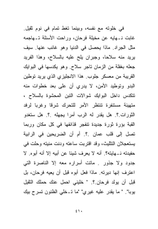 ‫ﻓﻲ ﺨﻠﻭﺘﻪ ﻤﻊ ﻨﻔﺴﻪ، ﻭﺒﻴﻨﻤﺎ ﺘﻐﻁ ﺘﻤﺎﻡ ﻓﻲ ﻨﻭﻡ ﺜﻘﻴل.‬
‫ﻏﺎﺒﺕ ﻨـﻬﺎﻴﻪ ﻋﻥ ﻤﺨﻴﻠﺔ ﻓﺭﺤﺎﻥ، ﻭﺭﺍﺤﺕ ﺍﻷﺴﺌﻠﺔ ﺘـﻬﺎﺠﻤﻪ‬
‫ﻤﺜل ﺍﻟﺠﺭﺍﺩ. ﻤﺎﺫﺍ ﻴﺤﺼل ﻓﻲ ﺍﻟﺩﻨﻴﺎ ﻭﻫﻭ ﻏﺎﺌﺏ ﻋﻨﻬﺎ. ﺴﻴﻑ‬
‫ﻴﺭﻴﺩ ﻤﻨﻪ ﺴﻼﺤﹰ، ﻭﺠﺒﺭﺍﻥ ﻴﻠﺢ ﻋﻠﻴﻪ ﺒﺎﻟﺴﻼﺡ، ﻭﻫﺫﺍ ﺍﻟﻔﺭﻴﺩ‬
                                     ‫ﺎ‬
‫ﺠﻌﻠﻪ ﺒﻐﻔﻠﺔ ﻤﻥ ﺍﻟﺯﻤﺎﻥ ﺘﺎﺠﺭ ﺴﻼﺡ. ﻭﻫﻭ ﻴﻜﺩﺴﻬﺎ ﻓﻲ ﺍﻟﺒﻭﺍﻴﻙ‬
‫ﺍﻟﻘﺭﻴﺒﺔ ﻤﻥ ﻤﻌﺴﻜﺭ ﺠﻠﻭﺏ. ﻫﺫﺍ ﺍﻻﻨﺠﻠﻴﺯﻱ ﺍﻟﺫﻱ ﻴﺭﻴﺩ ﺘﻭﻁﻴﻥ‬
‫ﺍﻟﺒﺩﻭ ﻭﺘﻭﻁﻴﺩ ﺍﻷﻤﻥ، ﻻ ﻴﺩﺭﻱ ﺃﻥ ﻋﻠﻰ ﺒﻌﺩ ﺨﻁﻭﺍﺕ ﻤﻨﻪ‬
‫ﺘﺘﻜﺩﺱ ﺩﺍﺨل ﺍﻟﺒﻭﺍﻴﻙ ﺸﻭﺍﻻﺕ ﺍﻟﺘﺒﻥ ﺍﻟﻤﺤﺸﻭﺓ ﺒﺎﻟﺴﻼﺡ ،‬
‫ﻤﺘﻬﻴﺌﺔ ﻤﺴﺘﻨﻔﺭﺓ ﺘﻨﺘﻅﺭ ﺍﻷﻤﺭ ﻟﻠﺘﺤﺭﻙ ﺸﺭﻗﺎ ﻭﻏﺭﺒﺎ ﻟﺭﻓﺩ‬
     ‫ﹰ‬     ‫ﹰ‬
‫ﺍﻟﺜﻭﺭﺍﺕ.؟. ﻫل ﻴﻘﺩﺭ ﻟﻪ ﺍﻟﺭﺏ ﺃﻤﺭﺍ ﻴﺠﻬﻠﻪ .؟. ﻫل ﺴﺘﻐﺩﻭ‬
                   ‫ﹰ‬
‫ﺍﻟﻘﺒﺔ ﺒﺅﺭﺓ ﺜﻭﺭﺓ ﺠﺩﻴﺩﺓ ﺘﻨﻔﺠﺭ ﻗﺫﺍﺌﻔﻬﺎ ﻓﻲ ﻜل ﻤﻜﺎﻥ ﻭﺭﺒﻤﺎ‬
‫ﺘﺼل ﺇﻟﻰ ﻗﻠﺏ ﻋﻤﺎﻥ .؟. ﺃﻡ ﺃﻥ ﺍﻟﻀﺭﻴﺤﻴﻥ ﻓﻲ ﺍﻟﺭﺍﺒﻴﺔ‬
‫ﻴﺴﺘﻌﺠﻼﻥ ﺍﻟﺘﺜﻠﻴﺙ، ﻭﻗﺩ ﺍﻗﺘﺭﺒﺕ ﺴﺎﻋﺘﻪ ﻭﺩﻨﺕ ﻤﻨﻴﺘﻪ ﻭﺤﻠﺕ ﻓﻲ‬
‫ﺤﻔﻴﺩﺘﻪ ﻨـﻬﺎﻴﺘﻪ؟. ﺃﻨﻪ ﻻ ﻴﻌﺭﻑ ﺸﻴﺌﺎ ﻋﻥ ﺃﺒﻴﻪ ﺇﻻ ﺃﻨﻪ ﺃﺒﻭﻩ. ﻻ‬
                       ‫ﹰ‬
‫ﺠﺩﻭﺩ ﻭﻻ ﺠﺫﻭﺭ . ﻤﺎﺘﺕ ﺃﺴﺭﺍﺭﻩ ﻤﻌﻪ ﺇﻻ ﺍﻟﻨﺎﺼﺭﺓ ﺍﻟﺘﻲ‬
‫ﺍﻋﺘﺭﻑ ﺇﻨﻬﺎ ﺩﻴﺭﺘﻪ. ﻤﺎﺫﺍ ﻓﻌل ﺃﺒﻭﻩ ﻗﺒل ﺃﻥ ﻴﻌﻴﻪ ﻓﺭﺤﺎﻥ، ﺒل‬
‫ﻗﺒل ﺃﻥ ﻴﻭﻟﺩ ﻓﺭﺤﺎﻥ.؟. " ﺨﻠﻴﻨﻲ ﺍﺤﻤل ﻋﻨﻙ ﺤﻤﻠﻙ ﺍﻟﺜﻘﻴل‬
‫ﻴﻭﺒﺎ". " ﻤﺎ ﻴﻘﺩﺭ ﻋﻠﻴﻪ ﻏﻴﺭﻱ" "ﻤﺎ ﺘـﺨﻠﻲ ﺍﻟﻅﻨﻭﻥ ﺘﺴﺭﺡ ﺒﻴﻙ‬


                         ‫٠١٤‬
 