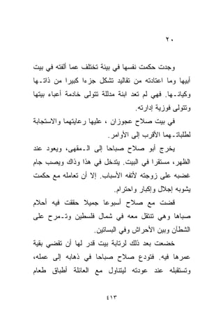 ‫٠٢‬


‫ﻭﺠﺩﺕ ﺤﻜﻤﺕ ﻨﻔﺴﻬﺎ ﻓﻲ ﺒﻴﺌﺔ ﺘﺨﺘﻠﻑ ﻋﻤﺎ ﺃﻟﻔﺘﻪ ﻓﻲ ﺒﻴﺕ‬
‫ﺃﺒﻴﻬﺎ ﻭﻤﺎ ﺍﻋﺘﺎﺩﺘﻪ ﻤﻥ ﺘﻘﺎﻟﻴﺩ ﺘﺸﻜل ﺠﺯﺀﺍ ﻜﺒﻴﺭﺍ ﻤﻥ ﺫﺍﺘـﻬﺎ‬
          ‫ﹰ‬     ‫ﹰ‬
‫ﻭﻜﻴﺎﻨـﻬﺎ. ﻓﻬﻲ ﻟﻡ ﺘﻌﺩ ﺍﺒﻨﺔ ﻤﺩﻟﻠﺔ ﺘﺘﻭﻟﻰ ﺨﺎﺩﻤﺔ ﺃﻋﺒﺎﺀ ﺒﻴﺘﻬﺎ‬
                              ‫ﹰ‬
                                   ‫ﻭﺘﺘﻭﻟﻰ ﻓﻭﺯﻴﺔ ﺇﺩﺍﺭﺘﻪ.‬
‫ﻓﻲ ﺒﻴﺕ ﺼﻼﺡ ﻋﺠﻭﺯﺍﻥ ، ﻋﻠﻴﻬﺎ ﺭﻋﺎﻴﺘﻬﻤﺎ ﻭﺍﻻﺴﺘﺠﺎﺒﺔ‬
                          ‫ﻟﻁﻠﺒﺎﺘـﻬﻤﺎ ﺍﻷﻗﺭﺏ ﺇﻟﻰ ﺍﻷﻭﺍﻤﺭ.‬
‫ﻴﺨﺭﺝ ﺃﺒﻭ ﺼﻼﺡ ﺼﺒﺎﺤﺎ ﺇﻟﻰ ﺍﻟـﻤﻘﻬﻰ، ﻭﻴﻌﻭﺩ ﻋﻨﺩ‬
                       ‫ﹰ‬
‫ﺍﻟﻅﻬﺭ، ﻤﺴﺘﻘﺭﺍ ﻓﻲ ﺍﻟﺒﻴﺕ. ﻴﺘﺩﺨل ﻓﻲ ﻫﺫﺍ ﻭﺫﺍﻙ ﻭﻴﺼﺏ ﺠﺎﻡ‬
                                     ‫ﹰ‬
‫ﻏﻀﺒﻪ ﻋﻠﻰ ﺯﻭﺠﺘﻪ ﻷﺘﻔﻪ ﺍﻷﺴﺒﺎﺏ. ﺇﻻ ﺃﻥ ﺘﻌﺎﻤﻠﻪ ﻤﻊ ﺤﻜﻤﺕ‬
                            ‫ﻴﺸﻭﺒﻪ ﺇﺠﻼل ﻭﺇﻜﺒﺎﺭ ﻭﺍﺤﺘﺭﺍﻡ.‬
‫ﻗﻀﺕ ﻤﻊ ﺼﻼﺡ ﺃﺴﺒﻭﻋﺎ ﺠﻤﻴﻼ ﺤﻘﻘﺕ ﻓﻴﻪ ﺃﺤﻼﻡ‬
              ‫ﹰ‬    ‫ﹰ‬
‫ﺼﺒﺎﻫﺎ ﻭﻫﻲ ﺘﻨﺘﻘل ﻤﻌﻪ ﻓﻲ ﺸﻤﺎل ﻓﻠﺴﻁﻴﻥ ﻭﺘـﻤﺭﺡ ﻋﻠﻰ‬
                     ‫ﺍﻟﺸﻁﺂﻥ ﻭﺒﻴﻥ ﺍﻷﺤﺭﺍﺵ ﻭﻓﻲ ﺍﻟﺒﺴﺎﺘﻴﻥ.‬
‫ﺨﻀﻌﺕ ﺒﻌﺩ ﺫﻟﻙ ﻟﺭﺘﺎﺒﺔ ﺒﻴﺕ ﻗﺩﺭ ﻟﻬﺎ ﺃﻥ ﺘﻘﻀﻲ ﺒﻘﻴﺔ‬
‫ﻋﻤﺭﻫﺎ ﻓﻴﻪ. ﻓﺘﻭﺩﻉ ﺼﻼﺡ ﺼﺒﺎﺤﺎ ﻓﻲ ﺫﻫﺎﺒﻪ ﺇﻟﻰ ﻋﻤﻠﻪ،‬
                   ‫ﹰ‬
‫ﻭﺘﺴﺘﻘﺒﻠﻪ ﻋﻨﺩ ﻋﻭﺩﺘﻪ ﻟﻴﺘﻨﺎﻭل ﻤﻊ ﺍﻟﻌﺎﺌﻠﺔ ﺃﻁﺒﺎﻕ ﻁﻌﺎﻡ‬


                         ‫٣١٤‬
 