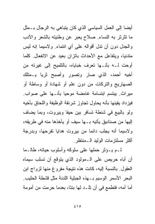 ‫ﺃﻴﻀﺎ ﺇﻟﻰ ﺍﻟﻌﻤل ﺍﻟﺴﻴﺎﺴﻲ ﺍﻟﺫﻱ ﻜﺎﻥ ﻴﺘﺒﺎﻫﻰ ﺒﻪ ﺍﻟﺭﺠﺎل ﺒـﻤﺜل‬
                                                  ‫ﹰ‬
‫ﻤﺎ ﺘﺜﺭﺜﺭ ﺒﻪ ﺍﻟﻨﺴﺎﺀ. ﺼﻼﺡ ﻴﻌﺒﺭ ﻋﻥ ﻭﻁﻨﻴﺘﻪ ﺒﺎﻟﺸﻌﺭ ﻭﺍﻷﺩﺏ‬
‫ﻭﺍﻟﺠﺩل ﺩﻭﻥ ﺃﻥ ﺘﺩل ﺃﻗﻭﺍﻟﻪ ﻋﻠﻰ ﺃﻱ ﺍﻨﺘﻤﺎﺀ. ﻭﻻﺴﻴﻤﺎ ﺇﻨﻪ ﻟﻴﺱ‬
‫ﻤﺘﺩﻨﻴﹰ، ﻭﻴﺘﻔﺎﻋل ﻤﻊ ﺍﻷﺤﺩﺍﺙ ﺒﺎﺘﺯﺍﻥ ﺒﻌﻴﺩ ﻋﻥ ﺍﻻﻨﻔﻌﺎل. ﻜﻠﻤﺎ‬
                                                ‫ﺎ‬
‫ﺃﻭﺤﺕ ﻟـﻪ ﺒﺄﻨـﻬﺎ ﺘﻌﺭﻑ ﺨﺒﺎﻴﺎﻩ، ﺒﺎﻟﺘﻠﻤﻴﺢ ﺇﻟﻰ ﻏﻴﺭﺘﻪ ﻤﻥ‬
‫ﺃﺨﻴﻪ ﺃﺤﻤﺩ، ﺍﻟﺫﻱ ﺼﺎﺭ ﻭﺘﺼﻭﺭ ﻭﺃﺼﺒﺢ ﺜﺭﻴﺎ ﻴـﻤﺘﻠﻙ‬
       ‫ﹰ‬
‫ﺍﻟﺼﻬﺎﺭﻴﺞ ﻭﺍﻟﺘﺭﻜﺎﺕ ﻤﻥ ﺩﻭﻥ ﻋﻠﻡ ﺃﻭ ﺸﻬﺎﺩﺓ ﺃﻭ ﻭﺴﺎﻁﺔ ﺃﻭ‬
‫ﻤﻴﺭﺍﺙ. ﻴﺒﺘﺴﻡ ﺍﺒﺘﺴﺎﻤﺔ ﻏﺎﻤﻀﺔ ﻤﻭﺤﻴﺎ ﺒﺄﻨـﻬﺎ ﻋﻠﻰ ﺼﻭﺍﺏ.‬
                 ‫ﹰ‬
‫ﻓﻴﺯﺩﺍﺩ ﻴﻘﻴﻨﻬﺎ ﺒﺄﻨﻪ ﻴﺤﺎﻭل ﺘﺠﺎﻭﺯ ﺸﺭﻨﻘﺔ ﺍﻟﻭﻅﻴﻔﺔ ﻭﺍﻟﻠﺤﺎﻕ ﺒﺄﺨﻴﻪ‬
‫ﻭﻟﻭ ﺒﺎﻟﺒﻴﻊ ﻓﻲ ﺸﻨﻁﺔ ﺘﺴﺎﻓﺭ ﺒﻴﻥ ﺤﻴﻔﺎ ﻭﺒﻴﺭﻭﺕ، ﻭﺒﻤﺎ ﻴﻀﺎﻑ‬
‫ﺇﻟﻴﻬﺎ ﻤﻥ ﺼﻨﺎﺩﻴﻕ ﻴﺄﺘﻴﻪ ﺒـﻬﺎ ﺴﻴﻑ ﺃﻭ ﻴﺄﺨﺫﻫﺎ ﻤﻨﻪ ﻓﻲ ﻁﺭﻴﻘﻪ،‬
‫ﻭﻻﺴﻴﻤﺎ ﺃﻨﻪ ﻴﺠﻠﺏ ﺩﺍﺌﻤﺎ ﻤﻥ ﺒﻴﺭﻭﺕ ﻫﺩﺍﻴﺎ ﺘﻔﺭﺤﻬﺎ، ﻭﺒﺩﺭﺠﺔ‬
                              ‫ﹰ‬
                          ‫ﺃﻜﺜﺭ ﻤﺴﻠﺘﺯﻤﺎﺕ ﺍﻟﻭﻟﻴﺩ ﺍﻟـﻤﻨﺘﻅﺭ.‬
‫ﻟـﻡ ﻴـﺅﺜﺭ ﺤﻤﻠﻬﺎ ﻋﻠﻰ ﺴﻠﻭﻜﻪ ﻭﺃﺴﻠﻭﺏ ﺤﻴﺎﺘﻪ، ﻁﺎﻟـﻤﺎ‬
‫ﺃﻥ ﺃﺒﺎﻩ ﺤﺭﻴﺹ ﻋﻠﻰ ﺍﻟـﻤﻭﻟﻭﺩ ﺍﻟﺫﻱ ﻴﺘﻭﻗﻊ ﺃﻥ ﺘﺴﻠﺏ ﺴﻴﻤﺎﻩ‬
‫ﺍﻟﻌﻘﻭل. ﺒﺎﻟﻨﺴﺒﺔ ﺇﻟﻴﻪ، ﻜﺎﻨﺕ ﻫﺫﻩ ﻨﺘﻴﺠﺔ ﻤﻔﺭﻭﻍ ﻤﻨﻬﺎ ﻟﺯﻭﺍﺝ ﺍﺒﻥ‬
‫ﺍﻟﺒﺤﺭ ﺍﻷﺴﻤﺭ ﺍﻟﻭﺴﻴﻡ ﺒـﻬﺫﻩ ﺍﻟﺠﺒﻠﻴﺔ ﺍﻟﻠﺩﻨﺔ ﻤﺜل ﻗﺸﻁﺔ ﺍﻟﺤﻠﻴﺏ.‬
‫ﺃﻤﺎ ﺃﻤﻪ، ﻓﺘﻁﻤﻊ ﻓﻲ ﺃﻥ ﺘﻠـﺩ ﻟﻬﺎ ﺒﻨﺘﹰ، ﺒﻌﺩﻤﺎ ﺤﺭﻤﺕ ﻤﻥ ﺃﻤﻭﻤﺔ‬
                     ‫ﺎ‬


                          ‫٥١٤‬
 