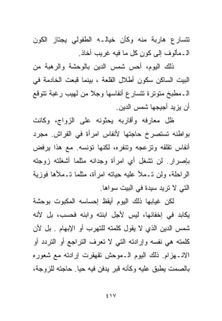 ‫ﺘﺘﺴﺎﺭﻉ ﻫﺎﺭﺒﺔ ﻤﻨﻪ ﻭﻜﺄﻥ ﺨﻴﺎﻟـﻪ ﺍﻟﻁﻔﻭﻟﻲ ﻴﺠﺘﺎﺯ ﺍﻟﻜﻭﻥ‬
               ‫ﺍﻟـﻤﺄﻟﻭﻑ ﺇﻟﻰ ﻜﻭﻥ ﻜل ﻤﺎ ﻓﻴﻪ ﻏﺭﻴﺏ ﺃﺨﺎﺫ.‬
                                    ‫ٍ‬
‫ﺫﻟﻙ ﺍﻟﻴﻭﻡ، ﺃﺤﺱ ﺸﻤﺱ ﺍﻟﺩﻴﻥ ﺒﺎﻟﻭﺤﺸﺔ ﻭﺍﻟﺭﻫﺒﺔ ﻤﻥ‬
‫ﺍﻟﺒﻴﺕ ﺍﻟﺴﺎﻜﻥ ﺴﻜﻭﻥ ﺃﻁﻼل ﺍﻟﻘﻠﻌﺔ ، ﺒﻴﻨﻤﺎ ﻗﺒﻌﺕ ﺍﻟﺨﺎﺩﻤﺔ ﻓﻲ‬
‫ﺍﻟـﻤﻁﺒﺦ ﻤﺘﻭﺘﺭﺓ ﺘﺘﺴﺎﺭﻉ ﺃﻨﻔﺎﺴﻬﺎ ﻭﺠﻼ ﻤﻥ ﻟﻬﻴﺏ ﺭﻏﺒﺔ ﺘﺘﻭﻗﻊ‬
                   ‫ﹰ‬
                            ‫ﺃﻥ ﻴﺯﻴﺩ ﺃﺠﻴﺠﻬﺎ ﺸﻤﺱ ﺍﻟﺩﻴﻥ.‬
‫ﻅل ﻤﻌﺎﺭﻓﻪ ﻭﺃﻗﺎﺭﺒﻪ ﻴﺤﺜﻭﻨﻪ ﻋﻠﻰ ﺍﻟﺯﻭﺍﺝ، ﻭﻜﺎﻨﺕ‬
‫ﺒﻭﺍﻁﻨﻪ ﺘﺴﺘﺼﺭﺥ ﺤﺎﺠﺘﻬﺎ ﻷﻨﻔﺎﺱ ﺍﻤﺭﺃﺓ ﻓﻲ ﺍﻟﻔﺭﺍﺵ. ﻤﺠﺭﺩ‬
‫ﺃﻨﻔﺎﺱ ﺘﻘﻠﻘﻪ ﻭﺘﺯﻋﺠﻪ ﻭﺘﻨﻔﺭﻩ، ﻟﻜﻨﻬﺎ ﺘﺅﻨﺴﻪ. ﻤﻊ ﻫﺫﺍ ﻴﺭﻓﺽ‬
‫ﺒﺈﺼﺭﺍﺭ. ﻟﻥ ﺘﺸﻐل ﺃﻱ ﺍﻤﺭﺃﺓ ﻭﺠﺩﺍﻨﻪ ﻤﺜﻠﻤﺎ ﺃﺸﻐﻠﺘﻪ ﺯﻭﺠﺘﻪ‬
‫ﺍﻟﺭﺍﺤﻠﺔ، ﻭﻟﻥ ﺘـﻤﻸ ﻋﻠﻴﻪ ﺤﻴﺎﺘﻪ ﺍﻤﺭﺃﺓ، ﻤﺜﻠﻤﺎ ﺘـﻤﻸﻫﺎ ﻓﻭﺯﻴﺔ‬
                       ‫ﺍﻟﺘﻲ ﻻ ﺘﺭﻴﺩ ﺴﻴﺩﺓ ﻓﻲ ﺍﻟﺒﻴﺕ ﺴﻭﺍﻫﺎ.‬
‫ﻟﻜﻥ ﻏﻴﺎﺒﻬﺎ ﺫﻟﻙ ﺍﻟﻴﻭﻡ ﺃﻴﻘﻅ ﺇﺤﺴﺎﺴﻪ ﺍﻟﻤﻜﺒﻭﺕ ﺒﻭﺤﺸﺔ‬
‫ﻴﻜﺎﺒﺩ ﻓﻲ ﺇﺨﻔﺎﺌﻬﺎ، ﻟﻴﺱ ﻷﺠل ﺍﺒﻨﺘﻪ ﻭﺍﺒﻨﻪ ﻓﺤﺴﺏ، ﺒل ﻷﻨﻪ‬
‫ﺸﻤﺱ ﺍﻟﺩﻴﻥ ﺍﻟﺫﻱ ﻻ ﻴﻘﻭل ﻜﻠﻤﺘﻪ ﻟﻠﺘﻬﺭﺏ ﺃﻭ ﺍﻹﺒﻬﺎﻡ . ﺒل ﻷﻥ‬
‫ﻜﻠﻤﺘﻪ ﻫﻲ ﻨﻔﺴﻪ ﻭﺇﺭﺍﺩﺘﻪ ﺍﻟﺘﻲ ﻻ ﺘﻌﺭﻑ ﺍﻟﺘﺭﺍﺠﻊ ﺃﻭ ﺍﻟﺘﺭﺩﺩ ﺃﻭ‬
‫ﺍﻻﻨـﻬﺯﺍﻡ. ﺫﻟﻙ ﺍﻟﻴﻭﻡ ﺍﻟـﻤﻭﺤﺵ ﺘﻘﻬﻘﺭﺕ ﺇﺭﺍﺩﺘﻪ ﻤﻊ ﺸﻌﻭﺭﻩ‬
‫ﺒﺎﻟﺼﻤﺕ ﻴﻁﺒﻕ ﻋﻠﻴﻪ ﻭﻜﺄﻨﻪ ﻗﺒﺭ ﻴﺩﻓﻥ ﻓﻴﻪ ﺤﻴﺎ. ﺤﺎﺠﺘﻪ ﻟﻠﺯﻭﺠﺔ،‬
               ‫ﹰ‬


                         ‫٧١٤‬
 