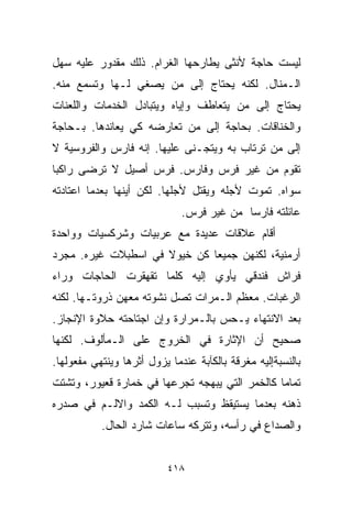 ‫ﻟﻴﺴﺕ ﺤﺎﺠﺔ ﻷﻨﺜﻰ ﻴﻁﺎﺭﺤﻬﺎ ﺍﻟﻐﺭﺍﻡ. ﺫﻟﻙ ﻤﻘﺩﻭﺭ ﻋﻠﻴﻪ ﺴﻬل‬
‫ﺍﻟـﻤﻨﺎل. ﻟﻜﻨﻪ ﻴﺤﺘﺎﺝ ﺇﻟﻰ ﻤﻥ ﻴﺼﻐﻲ ﻟـﻬﺎ ﻭﺘﺴﻤﻊ ﻤﻨﻪ.‬
‫ﻴﺤﺘﺎﺝ ﺇﻟﻰ ﻤﻥ ﻴﺘﻌﺎﻁﻑ ﻭﺇﻴﺎﻩ ﻭﻴﺘﺒﺎﺩل ﺍﻟﺨﺩﻤﺎﺕ ﻭﺍﻟﻠﻌﻨﺎﺕ‬
‫ﻭﺍﻟﺨﻨﺎﻗﺎﺕ. ﺒﺤﺎﺠﺔ ﺇﻟﻰ ﻤﻥ ﺘﻌﺎﺭﻀﻪ ﻜﻲ ﻴﻌﺎﻨﺩﻫﺎ. ﺒـﺤﺎﺠﺔ‬
‫ﺇﻟﻰ ﻤﻥ ﺘﺭﺘﺎﺏ ﺒﻪ ﻭﻴﺘﺠـﻨﻰ ﻋﻠﻴﻬﺎ. ﺇﻨﻪ ﻓﺎﺭﺱ ﻭﺍﻟﻔﺭﻭﺴﻴﺔ ﻻ‬
‫ﺘﻘﻭﻡ ﻤﻥ ﻏﻴﺭ ﻓﺭﺱ ﻭﻓﺎﺭﺱ. ﻓﺭﺱ ﺃﺼﻴل ﻻ ﺘﺭﻀﻰ ﺭﺍﻜﺒﺎ‬
‫ﹰ‬
‫ﺴﻭﺍﻩ. ﺘﻤﻭﺕ ﻷﺠﻠﻪ ﻭﻴﻘﺘل ﻷﺠﻠﻬﺎ. ﻟﻜﻥ ﺃﻴﻨﻬﺎ ﺒﻌﺩﻤﺎ ﺍﻋﺘﺎﺩﺘﻪ‬
                              ‫ﻋﺎﺌﻠﺘﻪ ﻓﺎﺭﺴﺎ ﻤﻥ ﻏﻴﺭ ﻓﺭﺱ.‬
                                          ‫ﹰ‬
‫ﺃﻗﺎﻡ ﻋﻼﻗﺎﺕ ﻋﺩﻴﺩﺓ ﻤﻊ ﻋﺭﺒﻴﺎﺕ ﻭﺸﺭﻜﺴﻴﺎﺕ ﻭﻭﺍﺤﺩﺓ‬
‫ﺃﺭﻤﻨﻴﺔ، ﻟﻜﻨﻬﻥ ﺠﻤﻴﻌﺎ ﻜﻥ ﺨﻴﻭﻻ ﻓﻲ ﺍﺴﻁﺒﻼﺕ ﻏﻴﺭﻩ. ﻤﺠﺭﺩ‬
                     ‫ﹰ‬       ‫ﹰ‬
‫ﻓﺭﺍﺵ ﻓﻨﺩﻗﻲ ﻴﺄﻭﻱ ﺇﻟﻴﻪ ﻜﻠﻤﺎ ﺘﻘﻬﻘﺭﺕ ﺍﻟﺤﺎﺠﺎﺕ ﻭﺭﺍﺀ‬
‫ﺍﻟﺭﻏﺒﺎﺕ. ﻤﻌﻅﻡ ﺍﻟـﻤﺭﺍﺕ ﺘﺼل ﻨﺸﻭﺘﻪ ﻤﻌﻬﻥ ﺫﺭﻭﺘـﻬﺎ. ﻟﻜﻨﻪ‬
‫ﺒﻌﺩ ﺍﻻﻨﺘﻬﺎﺀ ﻴـﺤﺱ ﺒﺎﻟـﻤﺭﺍﺭﺓ ﻭﺇﻥ ﺍﺠﺘﺎﺤﺘﻪ ﺤﻼﻭﺓ ﺍﻹﻨﺠﺎﺯ.‬
‫ﺼﺤﻴﺢ ﺃﻥ ﺍﻹﺜﺎﺭﺓ ﻓﻲ ﺍﻟﺨﺭﻭﺝ ﻋﻠﻰ ﺍﻟـﻤﺄﻟﻭﻑ. ﻟﻜﻨﻬﺎ‬
‫ﺒﺎﻟﻨﺴﺒﺔﺇﻟﻴﻪ ﻤﻐﺭﻗﺔ ﺒﺎﻟﻜﺂﺒﺔ ﻋﻨﺩﻤﺎ ﻴﺯﻭل ﺃﺜﺭﻫﺎ ﻭﻴﻨﺘﻬﻲ ﻤﻔﻌﻭﻟﻬﺎ.‬
‫ﺘﻤﺎﻤﺎ ﻜﺎﻟﺨﻤﺭ ﺍﻟﺘﻲ ﻴﺒﻬﺠﻪ ﺘﺠﺭﻋﻬﺎ ﻓﻲ ﺨﻤﺎﺭﺓ ﻗﻌﻴﻭﺭ، ﻭﺘﺸﺘﺕ‬
                                               ‫ﹰ‬
‫ﺫﻫﻨﻪ ﺒﻌﺩﻤﺎ ﻴﺴﺘﻴﻘﻅ ﻭﺘﺴﺒﺏ ﻟـﻪ ﺍﻟﻜﻤﺩ ﻭﺍﻻﻟـﻡ ﻓﻲ ﺼﺩﺭﻩ‬
           ‫ﻭﺍﻟﺼﺩﺍﻉ ﻓﻲ ﺭﺃﺴﻪ، ﻭﺘﺘﺭﻜﻪ ﺴﺎﻋﺎﺕ ﺸﺎﺭﺩ ﺍﻟﺤﺎل.‬


                          ‫٨١٤‬
 