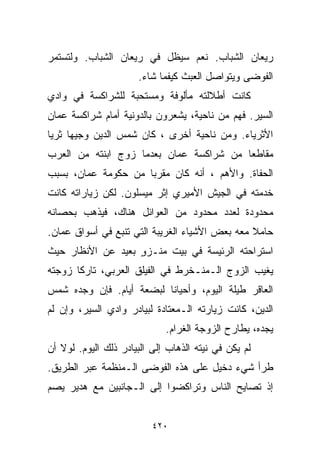 ‫ﺭﻴﻌﺎﻥ ﺍﻟﺸﺒﺎﺏ. ﻨﻌﻡ ﺴﻴﻅل ﻓﻲ ﺭﻴﻌﺎﻥ ﺍﻟﺸﺒﺎﺏ. ﻭﻟﺘﺴﺘﻤﺭ‬
                      ‫ﺍﻟﻔﻭﻀﻰ ﻭﻴﺘﻭﺍﺼل ﺍﻟﻌﺒﺙ ﻜﻴﻔﻤﺎ ﺸﺎﺀ.‬
‫ﻜﺎﻨﺕ ﺃﻁﻼﻟﺘﻪ ﻤﺄﻟﻭﻓﺔ ﻭﻤﺴﺘﺤﺒﺔ ﻟﻠﺸﺭﺍﻜﺴﺔ ﻓﻲ ﻭﺍﺩﻱ‬
‫ﺍﻟﺴﻴﺭ. ﻓﻬﻡ ﻤﻥ ﻨﺎﺤﻴﺔ، ﻴﺸﻌﺭﻭﻥ ﺒﺎﻟﺩﻭﻨﻴﺔ ﺃﻤﺎﻡ ﺸﺭﺍﻜﺴﺔ ﻋﻤﺎﻥ‬
‫ﺍﻷﺜﺭﻴﺎﺀ. ﻭﻤﻥ ﻨﺎﺤﻴﺔ ﺃﺨﺭﻯ ، ﻜﺎﻥ ﺸﻤﺱ ﺍﻟﺩﻴﻥ ﻭﺠﻴﻬﺎ ﺜﺭﻴﺎ‬
‫ﹰ ﹰ‬
‫ﻤﻘﺎﻁﻌﺎ ﻤﻥ ﺸﺭﺍﻜﺴﺔ ﻋﻤﺎﻥ ﺒﻌﺩﻤﺎ ﺯﻭﺝ ﺍﺒﻨﺘﻪ ﻤﻥ ﺍﻟﻌﺭﺏ‬
                                        ‫ﹰ‬
‫ﺍﻟﺤﻔﺎﺓ. ﻭﺍﻷﻫﻡ ، ﺃﻨﻪ ﻜﺎﻥ ﻤﻘﺭﺒﺎ ﻤﻥ ﺤﻜﻭﻤﺔ ﻋﻤﺎﻥ، ﺒﺴﺒﺏ‬
                    ‫ﹰ‬
‫ﺨﺩﻤﺘﻪ ﻓﻲ ﺍﻟﺠﻴﺵ ﺍﻷﻤﻴﺭﻱ ﺇﺜﺭ ﻤﻴﺴﻠﻭﻥ. ﻟﻜﻥ ﺯﻴﺎﺭﺍﺘﻪ ﻜﺎﻨﺕ‬
‫ﻤﺤﺩﻭﺩﺓ ﻟﻌﺩﺩ ﻤﺤﺩﻭﺩ ﻤﻥ ﺍﻟﻌﻭﺍﺌل ﻫﻨﺎﻙ، ﻓﻴﺫﻫﺏ ﺒﺤﺼﺎﻨﻪ‬
‫ﺤﺎﻤﻼ ﻤﻌﻪ ﺒﻌﺽ ﺍﻷﺸﻴﺎﺀ ﺍﻟﻐﺭﻴﺒﺔ ﺍﻟﺘﻲ ﺘﻨﺒﻊ ﻓﻲ ﺃﺴﻭﺍﻕ ﻋﻤﺎﻥ.‬
                                                ‫ﹰ‬
‫ﺍﺴﺘﺭﺍﺤﺘﻪ ﺍﻟﺭﺌﻴﺴﺔ ﻓﻲ ﺒﻴﺕ ﻤﻨـﺯﻭ ﺒﻌﻴﺩ ﻋﻥ ﺍﻷﻨﻅﺎﺭ ﺤﻴﺙ‬
                   ‫ٍ‬
‫ﻴﻐﻴﺏ ﺍﻟﺯﻭﺝ ﺍﻟـﻤﻨـﺨﺭﻁ ﻓﻲ ﺍﻟﻔﻴﻠﻕ ﺍﻟﻌﺭﺒﻲ، ﺘﺎﺭﻜﺎ ﺯﻭﺠﺘﻪ‬
      ‫ﹰ‬
‫ﺍﻟﻌﺎﻗﺭ ﻁﻴﻠﺔ ﺍﻟﻴﻭﻡ، ﻭﺃﺤﻴﺎﻨﺎ ﻟﺒﻀﻌﺔ ﺃﻴﺎﻡ. ﻓﺈﻥ ﻭﺠﺩﻩ ﺸﻤﺱ‬
                         ‫ﹰ‬
‫ﺍﻟﺩﻴﻥ، ﻜﺎﻨﺕ ﺯﻴﺎﺭﺘﻪ ﺍﻟـﻤﻌﺘﺎﺩﺓ ﻟﺒﻴﺎﺩﺭ ﻭﺍﺩﻱ ﺍﻟﺴﻴﺭ، ﻭﺇﻥ ﻟﻡ‬
                             ‫ﻴﺠﺩﻩ، ﻴﻁﺎﺭﺡ ﺍﻟﺯﻭﺠﺔ ﺍﻟﻐﺭﺍﻡ.‬
‫ﻟﻡ ﻴﻜﻥ ﻓﻲ ﻨﻴﺘﻪ ﺍﻟﺫﻫﺎﺏ ﺇﻟﻰ ﺍﻟﺒﻴﺎﺩﺭ ﺫﻟﻙ ﺍﻟﻴﻭﻡ. ﻟﻭﻻ ﺃﻥ‬
‫ﻁﺭﺃ ﺸﻲﺀ ﺩﺨﻴل ﻋﻠﻰ ﻫﺫﻩ ﺍﻟﻔﻭﻀﻰ ﺍﻟـﻤﻨﻅﻤﺔ ﻋﺒﺭ ﺍﻟﻁﺭﻴﻕ.‬
‫ﺇﺫ ﺘﺼﺎﻴﺢ ﺍﻟﻨﺎﺱ ﻭﺘﺭﺍﻜﻀﻭﺍ ﺇﻟﻰ ﺍﻟـﺠﺎﻨﺒﻴﻥ ﻤﻊ ﻫﺩﻴﺭ ﻴﺼﻡ‬


                          ‫٠٢٤‬
 