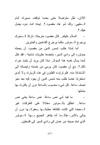 ‫ﺍﻵﺫﺍﻥ، ﻅل ﻤﺘﻭﺍﺼﻼ ﺤﺘﻰ ﺒﻌﺩﻤﺎ ﺘﻭﻗﻔﺕ ﻤﺴﻴﺭﺘﻪ ﺃﻤﺎﻡ‬
                            ‫ﹰ‬
‫ﺍﻟـﻤﻘﻬﻰ: ﻭﻟﻙ ﺸﻭ ﻫﺎﺩ ﻤﻘﺼﻭﺩ.؟. ﺇﻴﻤﺘﻪ ﺍﻨﺕ ﺒﺩﻭﻩ ﻴﻀل‬
                                                ‫ﻫﻴﻙ.؟.‬
‫ﺍﻟﺴﻼﻡ ﻋﻠﻴﻜﻡ.. ﻗﺎل ﻤﻘﺼﻭﺩ ﻤﺘﺭﺠ ﹰ، ﺘﺎﺭﻜﺎ ﺍﻟـﻤﺤﺭﻙ‬
        ‫ﹰ‬      ‫ﻼ‬                                     ‫-‬
       ‫ﻴﺭﺠﺭﺝ ﺍﻟـﻤﻭﺘﻭﺭ ﻤﺜﻠﻤﺎ ﻴﺭﺠﺭﺝ ﺍﻟﻘﺎﻋﺩﻴﻥ ﻭﺍﻟﻌﺎﺒﺭﻴﻥ.‬
‫ﺃﻤﺎ ﻟﻤﺎﺫﺍ ﻁﻠﺏ ﺸﻤﺱ ﺍﻟﺩﻴﻥ ﻤﻥ ﻤﻘﺼﻭﺩ ﺃﻥ ﻴﺤﻤﻠﻪ‬
‫ﺒﻤﻭﺘﻭﺭﻩ ﺇﻟﻰ ﻭﺍﺩﻱ ﺍﻟﺴﻴﺭ، ﻤﺘﺒﻀﻌﺎ ﺤﻠﻭﻴﺎﺕ ﺸﺎﻤﻴﺔ ، ﻓﻘﺩ ﻅل‬
                      ‫ﹰ‬
‫ﺃﻴﺎﻤﺎ ﻴﺴﺄل ﻨﻔﺴﻪ ﻫﺫﺍ ﺍﻟﺴﺅﺍل. ﻤﺎﺫﺍ ﻜﺎﻥ ﻴﺭﻴﺩ ﺃﻥ ﻴﺜﺒﺕ ﺠﺭﺍﺀ‬
                                                 ‫ﹰ‬
‫ﺫﻟﻙ.؟. ﻤﻊ ﺃﻥ ﻤﻘﺼﻭﺩ ﻜﺎﻥ ﻴﺭﻤﻲ ﻤﻥ ﺨﺩﻤﺘﻪ ﻭﺇﻴﺼﺎﻟﻪ ﺇﻟﻰ‬
‫ﺍﻻﺴﺘﺩﺍﻨﺔ ﻤﻨﻪ. ﻓﻠﻡ ﺘﺭﺍﻭﺩﻩ ﺍﻟﻅﻨﻭﻥ ﻓﻲ ﻫﺫﻩ ﺍﻟﺯﻴﺎﺭﺓ، ﻭﻻ ﺃﺒﺩﻯ‬
‫ﺍﺴﺘﻐﺭﺍﺒﺎ ﻋﻨﺩﻤﺎ ﻁﻠﺏ ﻤﻨﻪ ﺸﻤﺱ ﺍﻟﺩﻴﻥ ﺃﻥ ﻴﻌﻭﺩ ﺇﻟﻴﻪ ﺒﻌﺩ ﻨﺤﻭ‬
                                             ‫ﹰ‬
‫ﻨﺼﻑ ﺴﺎﻋﺔ. ﻜل ﺸﻲﺀ ﻤﺤﺴﻭﺏ ﺒﺎﻟﺴﺎﻋﺔ ﺩﻭﻥ ﺃﻥ ﻴﻜﺘﺭﺙ ﺒﻬﺎ‬
                                                ‫ﺤﺎﻤﻠﻬﺎ.‬
‫ﻤﺎ ﻓﻴﻪ ﺸﻲ ﻨﺹ ﺴﺎﻋﺔ. ﻨﺹ ﺴﺎﻋﺔ ﻴﻌﻨﻲ ﻨﺹ‬                   ‫-‬
‫ﺴﺎﻋﺔ.. ﺍﻨﻁﻠﻕ ﺒﺎﻟـﻤﻭﺘﻭﺭ ﻤﺨﺘﺎﻻ ﻋﻠﻰ ﺍﻟﻁﺭﻗﺎﺕ ﻏﻴﺭ‬
                ‫ﹰ‬
‫ﺍﻟـﻤﻌﺒﺩﺓ ﺍﻟﺘﻲ ﻜﺎﻨﺕ ﺘﺘﻘﺎﺫﻓﻪ ﻤﻁﺒﺎﺘـﻬﺎ ﻭﺤﻔﺭﺍﺘـﻬﺎ ﺩﻭﻥ ﺃﻥ‬
‫ﻴﺒﺎﻟﻲ ﺒﺎﻷﻤﺭ، ﻁﺎﻟـﻤﺎ ﺃﻨﻪ ﻴﻘﺎﻫﺭ ﺍﻟﺠﻤﻴﻊ ﺒـﻬﺫﺍ ﺍﻟـﻤﻭﺘﻭﺭ‬
    ‫ﺍﻟﺫﻱ ﺍﻤﺘﺩ ﺼﻴﺘﻪ ﻤﻥ ﻋﻤﺎﻥ ﺇﻟﻰ ﻭﺍﺩﻱ ﺍﻟﺴﻴﺭ ﺇﻟﻰ ﻓﻠﺴﻁﻴﻥ.‬


                         ‫١٢٤‬
 