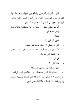 ‫ﺃﺜﺎﺭ ﺍﻟﺒﻠﺒﻠﺔ ﻭﺍﻟﻔﻭﻀﻰ ﻭﺍﻟﻬﻠﻊ ﺒﻴﻥ ﺍﻟﺒﻬﺎﺌﻡ ﻭﺃﺼﺤﺎﺒـﻬﺎ‬
‫ﻗﺒل ﺃﻥ ﻴﻌﻭﺩ ﺇﻟﻰ ﺸﻤﺱ ﺍﻟﺩﻴﻥ ﺍﻟﺫﻱ ﺃﺴﺭﻉ ﺸﻤﺱ ﺍﻟﺩﻴﻥ ﻴﻐﺎﺩﺭ‬
            ‫ﺍﻟﺒﻴﺕ ﺒـﻤﺠﺭﺩ ﺃﻥ ﺘﻨﺎﻫﻰ ﻟـﻪ ﺼﻭﺕ ﺍﻟـﻬﺩﻴﺭ.‬
‫ﺃﻨﺎ ﻤﻭﺍﻋﻴﺩﻱ ﻫﻜﺫﺍ .. ﻭﻤﺩ ﺫﺭﺍﻋﻪ ﺒﺎﺴﺘﻘﺎﻤﺔ ﺜﺎﺒﺘﺔ، ﻜﻤﺎ‬    ‫-‬
                                    ‫ﻴﻔﻌل ﻤﻊ ﺼﻘﺭ.‬
                                            ‫ﻤﻤﺘﺎﺯ.‬   ‫-‬
                                   ‫ﺍﻵﻥ ﺇﻟﻰ ﺃﻴﻥ .؟.‬   ‫-‬
             ‫ﺇﻟﻰ ﺃﻴﻥ ﻴﻌﻨﻲ.؟. ﻭﻫل ﻴﻭﺠﺩ ﻏﻴﺭ ﻋﻤﺎﻥ.‬      ‫-‬
‫ﻁﺒﻌﺎ ﻴﻭﺠﺩ. ﺇﺫﺍ ﺃﺭﺩﺕ ﺍﻟﺫﻫﺎﺏ ﺇﻟﻰ ﺍﻟﺤﺭﻡ ﺃﻨﺎ ﻤﺴﺘﻌﺩ.‬
                                           ‫ﹰ‬         ‫-‬
                               ‫ﻭﺇﻥ ﺸﺌﺕ ﺇﻟﻰ ﻁﺒﺭﻴﺎ.‬
                                           ‫ﻗل ﻟﻲ.‬    ‫-‬
                                      ‫ﻤﺎﺫﺍ ﺃﻗﻭل.؟.‬   ‫-‬
                   ‫ﻫل ﺘﺴﺘﻁﻴﻊ ﺃﻥ ﺘﺄﺨﺫﻨﻲ ﺇﻟﻰ ﺤﻴﻔﺎ.‬     ‫-‬
‫ﻟﺴﺕ ﺃﻨﺎ ﺍﻟﺫﻱ ﺴﻴﺄﺨﺫﻙ. ﺒل ﻤﺨﻠﺹ ﺍﻟﺫﻱ ﺘﺭﻜﺒﻪ..‬            ‫-‬
‫ﻭﻟﻭﺡ ﺇﺼﺒﻌﻪ ﺍﻟﻭﺴﻁﻰ ﻨﺤﻭ ﺍﻟﻌﺸﻴﻘﺔ ﺍﻟﺘﻲ ﻟﻁﻤﺕ ﻭﺠﻬﻬﺎ ﺒﺴﺨﻁ‬
              ‫ﻭﻨﺩﻡ ﻭﻨﻘﻤﺔ: ﻟﻤﺎﺫﺍ ﻓﻌﻠﺕ ﻫﻜﺫﺍ ﻴﺎ ﺸﻤﺱ ﺍﻟﺩﻴﻥ.‬




                         ‫٢٢٤‬
 