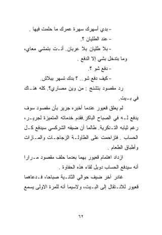 ‫- ﺒﺩﻱ ﺃﺴﻬﺭﻙ ﺴﻬﺭﺓ ﻋﻤﺭﻙ ﻤﺎ ﺤﻠﻤﺕ ﻓﻴﻬﺎ .‬
                          ‫- ﻋﻨﺩ ﺍﻟﻁﻠﻴﺎﻥ ؟.‬
‫- ﺒﻼ ﻁﻠﻴﺎﻥ ﺒﻼ ﻋﺭﺒﺎﻥ. ﺃﻨـﺕ ﺒﺘﻤﺸﻲ ﻤﻌﺎﻱ،‬
                         ‫ﻭﻤﺎ ﺒﺘ ‪‬ﺨل ﺒﺸﻲ ﺇﻻ ﺍﻟﺩﻓﻊ .‬
                                          ‫ﺩ‬
                              ‫- ﺩﻓﻊ ﺸﻭ ؟.‬
       ‫- ﻜﻴﻑ ﺩﻓﻊ ﺸﻭ.. ؟ ﺒﺩﻙ ﺘﺴﻬﺭ ﺒﺒﻼﺵ.‬
‫ﺭﺩ ﻤﻘﺼﻭﺩ ﺒﺘﺸﻨﺞ : ﻤﻥ ﻭﻴﻥ ﻤﺼﺎﺭﻱ؟. ﻜﻠﻪ ﻫﻨـﺎﻙ‬
                                              ‫ﻓﻲ ﺒـﻴﺕ.‬
‫ﻟﻡ ﻴﻌﻠﻕ ﻗﻌﻴﻭﺭ ﻋﻨﺩﻤﺎ ﺃﺨﺒﺭﻩ ﺠﺭﻴﺭ ﺒﺄﻥ ﻤﻘﺼﻭﺩ ﺴﻭﻑ‬
‫ﻴﺩﻓﻊ ﻟـﻪ ﻓﻲ ﺍﻟﺼﺒﺎﺡ ﺍﻟﺒﺎﻜﺭ.ﻓﻘﺩﻡ ﺨﺩﻤﺎﺘﻪ ﺍﻟﻤﺘﻤﻴﺯﺓ ﻟﺠﺭﻴـﺭ،‬
‫ﺭﻏﻡ ﺜﻴﺎﺒﻪ ﺍﻟﺘـﻨﻜﺭﻴﺔ. ﻁﺎﻟﻤﺎ ﺃﻥ ﻀﻴﻔﻪ ﺍﻟﺸﺭﻜﺴﻲ ﺴﻴﺩﻓﻊ ﻜـل‬
‫ﺍﻟﺤﺴﺎﺏ . ﻓﺘﺯﺍﺤﻤﺕ ﻋﻠﻰ ﺍﻟﻁﺎﻭﻟـﺔ ﺍﻟﺯﺠﺎﺠـﺎﺕ ﻭﺍﻟﻤـﺎﺯﺍﺕ‬
                                        ‫ﻭﺃﻁﺒﺎﻕ ﺍﻟﻁﻌﺎﻡ .‬
‫ﺍﺯﺩﺍﺩ ﺍﻫﺘﻤﺎﻡ ﻗﻌﻴﻭﺭ ﺒﻬﻤﺎ ﺒﻌﺩﻤﺎ ﺤﻠﻑ ﻤﻘﺼﻭﺩ ﻤـﺭﺍﺭﺍ‬
‫ﹰ‬
                ‫ﺃﻨﻪ ﺴﻴﺩﻓﻊ ﺍﻟﺤﺴﺎﺏ ﺩﻭﺒل ﻟﻘﺎﺀ ﻫﺫﻩ ﺍﻟﺤﻔﺎﻭﺓ .‬
‫ﻏﺎﺩﺭ ﺁﺨﺭ ﻀﻴﻑ ﺤﻭﺍﻟﻲ ﺍﻟﺜﺎﻨـﻴﺔ ﺼﺒﺎﺤﹰ، ﻓـﺩﻋﺎﻫﻤﺎ‬
          ‫ﺎ‬
‫ﻗﻌﻴﻭﺭ ﻟﻼﻨـﺘﻘﺎل ﺇﻟﻰ ﺍﻟﺒـﻴﺕ، ﻭﻻﺴﻴﻤﺎ ﺃﻨﻪ ﻟﻠﻤﺭﺓ ﺍﻻﻭﻟﻰ ﻴﺴﻤﻊ‬



                         ‫٢٦‬
 