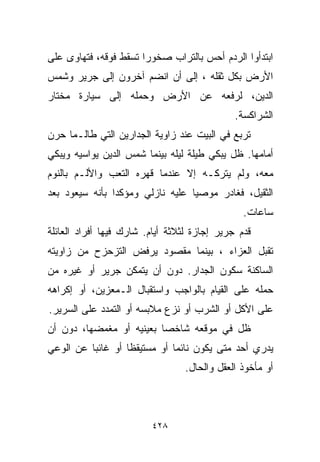 ‫ﺍﺒﺘﺩﺃﻭﺍ ﺍﻟﺭﺩﻡ ﺃﺤﺱ ﺒﺎﻟﺘﺭﺍﺏ ﺼﺨﻭﺭﺍ ﺘﺴﻘﻁ ﻓﻭﻗﻪ، ﻓﺘﻬﺎﻭﻯ ﻋﻠﻰ‬
                      ‫ﹰ‬
‫ﺍﻷﺭﺽ ﺒﻜل ﺜﻘﻠﻪ ، ﺇﻟﻰ ﺃﻥ ﺍﻨﻀﻡ ﺁﺨﺭﻭﻥ ﺇﻟﻰ ﺠﺭﻴﺭ ﻭﺸﻤﺱ‬
‫ﺍﻟﺩﻴﻥ، ﻟﺭﻓﻌﻪ ﻋﻥ ﺍﻷﺭﺽ ﻭﺤﻤﻠﻪ ﺇﻟﻰ ﺴﻴﺎﺭﺓ ﻤﺨﺘﺎﺭ‬
                                              ‫ﺍﻟﺸﺭﺍﻜﺴﺔ.‬
‫ﺘﺭﺒﻊ ﻓﻲ ﺍﻟﺒﻴﺕ ﻋﻨﺩ ﺯﺍﻭﻴﺔ ﺍﻟﺠﺩﺍﺭﻴﻥ ﺍﻟﺘﻲ ﻁﺎﻟـﻤﺎ ﺤﺭﻥ‬
‫ﺃﻤﺎﻤﻬﺎ. ﻅل ﻴﺒﻜﻲ ﻁﻴﻠﺔ ﻟﻴﻠﻪ ﺒﻴﻨﻤﺎ ﺸﻤﺱ ﺍﻟﺩﻴﻥ ﻴﻭﺍﺴﻴﻪ ﻭﻴﺒﻜﻲ‬
‫ﻤﻌﻪ، ﻭﻟﻡ ﻴﺘﺭﻜـﻪ ﺇﻻ ﻋﻨﺩﻤﺎ ﻗﻬﺭﻩ ﺍﻟﺘﻌﺏ ﻭﺍﻷﻟـﻡ ﺒﺎﻟﻨﻭﻡ‬
‫ﺍﻟﺜﻘﻴل، ﻓﻐﺎﺩﺭ ﻤﻭﺼﻴﺎ ﻋﻠﻴﻪ ﻨﺎﺯﻟﻲ ﻭﻤﺅﻜﺩﺍ ﺒﺄﻨﻪ ﺴﻴﻌﻭﺩ ﺒﻌﺩ‬
               ‫ﹰ‬                 ‫ﹰ‬
                                                ‫ﺴﺎﻋﺎﺕ.‬
‫ﻗﺩﻡ ﺠﺭﻴﺭ ﺇﺠﺎﺯﺓ ﻟﺜﻼﺜﺔ ﺃﻴﺎﻡ. ﺸﺎﺭﻙ ﻓﻴﻬﺎ ﺃﻓﺭﺍﺩ ﺍﻟﻌﺎﺌﻠﺔ‬
‫ﺘﻘﺒل ﺍﻟﻌﺯﺍﺀ ، ﺒﻴﻨﻤﺎ ﻤﻘﺼﻭﺩ ﻴﺭﻓﺽ ﺍﻟﺘﺯﺤﺯﺡ ﻤﻥ ﺯﺍﻭﻴﺘﻪ‬
‫ﺍﻟﺴﺎﻜﻨﺔ ﺴﻜﻭﻥ ﺍﻟﺠﺩﺍﺭ. ﺩﻭﻥ ﺃﻥ ﻴﺘﻤﻜﻥ ﺠﺭﻴﺭ ﺃﻭ ﻏﻴﺭﻩ ﻤﻥ‬
‫ﺤﻤﻠﻪ ﻋﻠﻰ ﺍﻟﻘﻴﺎﻡ ﺒﺎﻟﻭﺍﺠﺏ ﻭﺍﺴﺘﻘﺒﺎل ﺍﻟـﻤﻌ ‪‬ﻴﻥ، ﺃﻭ ﺇﻜﺭﺍﻫﻪ‬
             ‫ﺯ‬
‫ﻋﻠﻰ ﺍﻷﻜل ﺃﻭ ﺍﻟﺸﺭﺏ ﺃﻭ ﻨﺯﻉ ﻤﻼﺒﺴﻪ ﺃﻭ ﺍﻟﺘﻤﺩﺩ ﻋﻠﻰ ﺍﻟﺴﺭﻴﺭ.‬
‫ﻅل ﻓﻲ ﻤﻭﻗﻌﻪ ﺸﺎﺨﺼﺎ ﺒﻌﻴﻨﻴﻪ ﺃﻭ ﻤﻐﻤﻀﻬﺎ، ﺩﻭﻥ ﺃﻥ‬
                         ‫ﹰ‬
‫ﻴﺩﺭﻱ ﺃﺤﺩ ﻤﺘﻰ ﻴﻜﻭﻥ ﻨﺎﺌﻤﺎ ﺃﻭ ﻤﺴﺘﻴﻘﻅﺎ ﺃﻭ ﻏﺎﺌﺒﺎ ﻋﻥ ﺍﻟﻭﻋﻲ‬
         ‫ﹰ‬        ‫ﹰ‬          ‫ﹰ‬
                                 ‫ﺃﻭ ﻤﺄﺨﻭﺫ ﺍﻟﻌﻘل ﻭﺍﻟﺤﺎل.‬



                         ‫٨٢٤‬
 