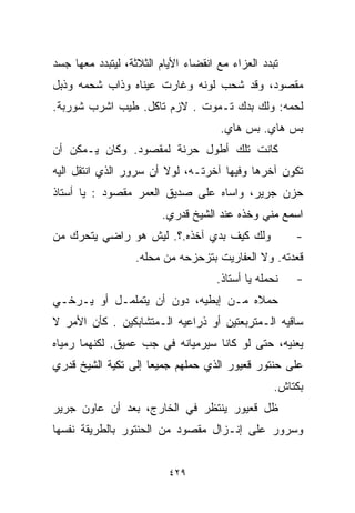 ‫ﺘﺒﺩﺩ ﺍﻟﻌﺯﺍﺀ ﻤﻊ ﺍﻨﻘﻀﺎﺀ ﺍﻷﻴﺎﻡ ﺍﻟﺜﻼﺜﺔ، ﻟﻴﺘﺒﺩﺩ ﻤﻌﻬﺎ ﺠﺴﺩ‬
‫ﻤﻘﺼﻭﺩ، ﻭﻗﺩ ﺸﺤﺏ ﻟﻭﻨﻪ ﻭﻏﺎﺭﺕ ﻋﻴﻨﺎﻩ ﻭﺫﺍﺏ ﺸﺤﻤﻪ ﻭﺫﺒل‬
‫ﻟﺤﻤﻪ: ﻭﻟﻙ ﺒﺩﻙ ﺘـﻤﻭﺕ . ﻻﺯﻡ ﺘﺎﻜل. ﻁﻴﺏ ﺍﺸﺭﺏ ﺸﻭﺭﺒﺔ.‬
                                     ‫ﺒﺱ ﻫﺎﻱ. ﺒﺱ ﻫﺎﻱ.‬
‫ﻜﺎﻨﺕ ﺘﻠﻙ ﺃﻁﻭل ﺤﺭﻨﺔ ﻟﻤﻘﺼﻭﺩ. ﻭﻜﺎﻥ ﻴـﻤﻜﻥ ﺃﻥ‬
‫ﺘﻜﻭﻥ ﺁﺨﺭﻫﺎ ﻭﻓﻴﻬﺎ ﺁﺨﺭﺘـﻪ، ﻟﻭﻻ ﺃﻥ ﺴﺭﻭﺭ ﺍﻟﺫﻱ ﺍﻨﺘﻘل ﺍﻟﻴﻪ‬
‫ﺤﺯﻥ ﺠﺭﻴﺭ، ﻭﺍﺴﺎﻩ ﻋﻠﻰ ﺼﺩﻴﻕ ﺍﻟﻌﻤﺭ ﻤﻘﺼﻭﺩ : ﻴﺎ ﺃﺴﺘﺎﺫ‬
                        ‫ﺍﺴﻤﻊ ﻤﻨﻲ ﻭﺨﺫﻩ ﻋﻨﺩ ﺍﻟﺸﻴﺦ ﻗﺩﺭﻱ.‬
‫ﻭﻟﻙ ﻜﻴﻑ ﺒﺩﻱ ﺁﺨﺫﻩ.؟. ﻟﻴﺵ ﻫﻭ ﺭﺍﻀﻲ ﻴﺘﺤﺭﻙ ﻤﻥ‬               ‫-‬
                  ‫ﻗﻌﺩﺘﻪ. ﻭﻻ ﺍﻟﻌﻔﺎﺭﻴﺕ ﺒﺘﺯﺤﺯﺤﻪ ﻤﻥ ﻤﺤﻠﻪ.‬
                                     ‫ﻨﺤﻤﻠﻪ ﻴﺎ ﺃﺴﺘﺎﺫ.‬   ‫-‬
‫ﺤﻤﻼﻩ ﻤـﻥ ﺇﺒﻁﻴﻪ، ﺩﻭﻥ ﺃﻥ ﻴﺘﻤﻠﻤـل ﺃﻭ ﻴـﺭﺨـﻲ‬
‫ﺴﺎﻗﻴﻪ ﺍﻟـﻤﺘﺭﺒﻌﺘﻴﻥ ﺃﻭ ﺫﺭﺍﻋﻴﻪ ﺍﻟـﻤﺘﺸﺎﺒﻜﻴﻥ . ﻜﺄﻥ ﺍﻷﻤﺭ ﻻ‬
‫ﻴﻌﻨﻴﻪ، ﺤﺘﻰ ﻟﻭ ﻜﺎﻨﺎ ﺴﻴﺭﻤﻴﺎﻨﻪ ﻓﻲ ﺠﺏ ﻋﻤﻴﻕ. ﻟﻜﻨﻬﻤﺎ ﺭﻤﻴﺎﻩ‬
‫ﻋﻠﻰ ﺤﻨﺘﻭﺭ ﻗﻌﻴﻭﺭ ﺍﻟﺫﻱ ﺤﻤﻠﻬﻡ ﺠﻤﻴﻌﺎ ﺇﻟﻰ ﺘﻜﻴﺔ ﺍﻟﺸﻴﺦ ﻗﺩﺭﻱ‬
                    ‫ﹰ‬
                                                  ‫ﺒﻜﺘﺎﺵ.‬
‫ﻅل ﻗﻌﻴﻭﺭ ﻴﻨﺘﻅﺭ ﻓﻲ ﺍﻟﺨﺎﺭﺝ، ﺒﻌﺩ ﺃﻥ ﻋﺎﻭﻥ ﺠﺭﻴﺭ‬
‫ﻭﺴﺭﻭﺭ ﻋﻠﻰ ﺇﻨـﺯﺍل ﻤﻘﺼﻭﺩ ﻤﻥ ﺍﻟﺤﻨﺘﻭﺭ ﺒﺎﻟﻁﺭﻴﻘﺔ ﻨﻔﺴﻬﺎ‬


                          ‫٩٢٤‬
 