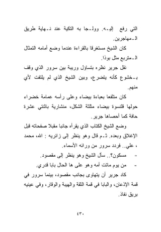 ‫ﺇﻟﻴـﻪ. ﻭﻭﻟـﺠﺎ ﺒﻪ ﺍﻟﺘﻜﻴﺔ ﻋﻨﺩ ﻨـﻬﺎﻴﺔ ﻁﺭﻴﻕ‬          ‫ﺍﻟﺘﻲ ﺭﻓﻊ‬
                                              ‫ﺍﻟـﻤﻬﺎﺠﺭﻴﻥ.‬
‫ﻜﺎﻥ ﺍﻟﺸﻴﺦ ﻤﺴﺘﻐﺭﻗﺎ ﺒﺎﻟﻘﺭﺍﺀﺓ ﻋﻨﺩﻤﺎ ﻭﻀﻊ ﺃﻤﺎﻤﻪ ﺍﻟﺘﻤﺜﺎل‬
                                 ‫ﹰ‬
                                        ‫ﺍﻟـﻤﺘﺭﺒﻊ ﻤﺜل ﺒﻭﺫﺍ.‬
‫ﻨﻘل ﺠﺭﻴﺭ ﻨﻅﺭﻩ ﺒﺘﺴﺎﺅل ﻭﺭﻴﺒﺔ ﺒﻴﻥ ﺴﺭﻭﺭ ﺍﻟﺫﻱ ﻭﻗﻑ‬
‫ﺒـﺨﺸﻭﻉ ﻜﺄﻨﻪ ﻴﺘﻀﺭﻉ، ﻭﺒﻴﻥ ﺍﻟﺸﻴﺦ ﺍﻟﺫﻱ ﻟﻡ ﻴﻠﺘﻔﺕ ﻷﻱ‬
                                                     ‫ﻤﻨﻬﻡ.‬
‫ﻜﺎﻥ ﻤﺘﻠﻔﻌﺎ ﺒﻌﺒﺎﺀﺓ ﺒﻴﻀﺎﺀ ﻭﻋﻠﻰ ﺭﺃﺴﻪ ﻋﻤﺎﻤﺔ ﺨﻀﺭﺍﺀ‬
                                   ‫ﹰ‬
‫ﺤﻭﻟﻬﺎ ﻗﻠﻨﺴﻭﺓ ﺒﻴﻀﺎﺀ ﻤﺜﻠﺜﺔ ﺍﻟﺸﻜل، ﻤﻨﺸﺎﺭﻴﺔ ﺒﺎﺜﻨﺘﻲ ﻋﺸﺭﺓ‬
                                  ‫ﺤﺎﻓﺔ ﻜﻤﺎ ﺃﺤﺼﺎﻫﺎ ﺠﺭﻴﺭ.‬
‫ﻭﻀﻊ ﺍﻟﺸﻴﺦ ﺍﻟﻜﺘﺎﺏ ﺍﻟﺫﻱ ﻴﻘﺭﺃﻩ ﺠﺎﻨﺒﺎ ﻤﻘﺒﻼ ﺼﻔﺤﺎﺘﻪ ﻗﺒل‬
           ‫ﹰ‬    ‫ﹰ‬
‫ﺍﻹﻏﻼﻕ ﻭﺒﻌﺩﻩ. ﺜـﻡ ﻗﺎل ﻭﻫﻭ ﻴﻨﻅﺭ ﺇﻟﻰ ﺯﺍﺌﺭﻴﻪ : ﺍﷲ، ﻤﺤﻤﺩ‬
                   ‫، ﻋﻠﻲ.. ﻓﺭﺩﺩ ﺴﺭﻭﺭ ﻤﻥ ﻭﺭﺍﺌﻪ ﺍﻷﺴﻤﺎﺀ.‬
        ‫ﻤﺴﻜﻭﻥ؟.. ﺴﺄل ﺍﻟﺸﻴﺦ ﻭﻫﻭ ﻴﻨﻅﺭ ﺇﻟﻰ ﻤﻘﺼﻭﺩ.‬           ‫-‬
      ‫ﻤﻥ ﻴﻭﻡ ﻤﺎﺘﺕ ﺃﻤﻪ ﻭﻫﻭ ﻋﻠﻰ ﻫﺎ ﺍﻟﺤﺎل ﺒﺎﺒﺎ ﻗﺩﺭﻱ.‬        ‫-‬
‫ﻜﺎﺩ ﺠﺭﻴﺭ ﺃﻥ ﻴﺘﻬﺎﻭﻯ ﺒﺠﺎﻨﺏ ﻤﻘﺼﻭﺩ، ﺒﻴﻨﻤﺎ ﺴﺭﻭﺭ ﻓﻲ‬
‫ﻗﻤﺔ ﺍﻹﺫﻋﺎﻥ، ﻭﺍﻟﺒﺎﺒﺎ ﻓﻲ ﻗﻤﺔ ﺍﻟﺜﻘﺔ ﻭﺍﻟﻬﻴﺒﺔ ﻭﺍﻟﻭﻗﺎﺭ، ﻭﻓﻲ ﻋﻴﻨﻴﻪ‬
                                                ‫ﺒﺭﻴﻕ ﻨ ﹼﺎﺫ.‬
                                                   ‫ﻔ‬


                           ‫٠٣٤‬
 