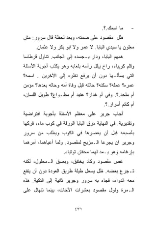 ‫ﻤﺎ ﺍﺴﻤﻙ.؟.‬     ‫-‬
‫ﻅل ﻤﻘﺼﻭﺩ ﻋﻠﻰ ﺼﻤﺘﻪ، ﻭﺒﻌﺩ ﻟﺤﻅﺔ ﻗﺎل ﺴﺭﻭﺭ: ﻤﺵ‬
      ‫ﻤﻌﻠﻭﻥ ﻴﺎ ﺴﻴﺩﻱ ﺍﻟﺒﺎﺒﺎ. ﻻ ﻋﻤﺭ ﻭﻻ ﺍﺒﻭ ﺒﻜﺭ ﻭﻻ ﻋﺜﻤﺎﻥ.‬
‫ﻫﻤﻬﻡ ﺍﻟﺒﺎﺒﺎ، ﻭﺩﺍﺭ ﺒـﺠﺴﺩﻩ ﺇﻟﻰ ﺍﻟﺠﺎﻨﺏ. ﺘﻨﺎﻭل ﻗﺭﻁﺎﺴﺎ‬
‫ﹰ‬
‫ﻭﻗﻠﻡ ﻜﻭﺒﻴﺎﺀ، ﺭﺍﺡ ﻴﺒﻠل ﺭﺃﺴﻪ ﺒﻠﻌﺎﺒﻪ ﻭﻫﻭ ﻴﻜﺘﺏ ﺃﺠﻭﺒﺔ ﺍﻷﺴﺌﻠﺔ‬
‫ﺍﻟﺘﻲ ﻴﺴﺄﻟـﻬﺎ ﺩﻭﻥ ﺃﻥ ﻴﺭﻓﻊ ﻨﻅﺭﻩ ﺇﻟﻰ ﺍﻵﺨﺭﻴﻥ . ﺍﺴﻤﻪ؟‬
‫ﻋﻤﺭﻩ؟ ﻋﻤﻠﻪ؟ ﺴﻜﻨﻪ؟ ﺤﺎﻟﺘﻪ ﻗﺒل ﻭﻓﺎﺓ ﺃﻤﻪ ﻭﺤﺎﻟﻪ ﺒﻌﺩﻫﺎ؟ ﻤﺅﻤﻥ‬
‫ﺃﻡ ﻤﻠﺤﺩ.؟. ﻭ ﹼﻲ ﺃﻡ ﻏ ‪‬ﺍﺭ؟ ﻋﻨﻴﺩ ﺃﻡ ﻤ ﹼـﻭﺍﻉ؟ ﻁﻭﻴل ﺍﻟﻠﺴﺎﻥ،‬
                  ‫ﻁ‬              ‫ﺩ‬       ‫ﻓ‬
                                        ‫ﺃﻡ ﻜﺎﺘﻡ ﺃﺴﺭﺍﺭ.؟.‬
‫ﺃﺠﺎﺏ ﺠﺭﻴﺭ ﻋﻠﻰ ﻤﻌﻅﻡ ﺍﻷﺴﺌﻠﺔ ﺒﺄﺠﻭﺒﺔ ﺍﻓﺘﺭﺍﻀﻴﺔ‬
‫ﻭﺘﻘﺩﻴﺭﻴﺔ. ﻓﻲ ﺍﻟﻨﻬﺎﻴﺔ ﻤﺯﻕ ﺍﻟﺒﺎﺒﺎ ﺍﻟﻭﺭﻗﺔ ﻓﻲ ﻜﻭﺏ ﻤﺎﺀ، ﻓﺭﻜﻬﺎ‬
‫ﺒﺄﺼﺒﻌﻪ ﻗﺒل ﺃﻥ ﻴﻌﺼﺭﻫﺎ ﻓﻲ ﺍﻟﻜﻭﺏ ﻭﻴﻁﻠﺏ ﻤﻥ ﺴﺭﻭﺭ‬
‫ﻭﺠﺭﻴﺭ ﺍﻥ ﻴﺠ ‪‬ﻋﺎ ﺍﻟـﻤﺯﻴﺞ ﻟﻤﻘﺼﻭﺩ. ﻭﻟﻤﺎ ﺃﻋﻴﺎﻫﻤﺎ، ﺃﻤﺭﻫﻤﺎ‬
                                       ‫ﺭ‬
                    ‫ﺒﺈﺭﻏﺎﻤﻪ ﻭﻫﻭ ﻴـﻤﺩ ﻟﻬﻤﺎ ﻤﺤﻘﺎﻥ ﺘﻭﺘﻴﺎﺀ.‬
‫ﻏﺹ ﻤﻘﺼﻭﺩ ﻭﻜﺎﺩ ﻴﺨﺘﻨﻕ، ﻭﺒﺼﻕ ﺍﻟـﻤﺤﻠﻭل، ﻟﻜﻨﻪ‬
‫ﺘـﺠﺭﻉ ﺒﻌﻀﻪ. ﻅل ﻴﺴﻌل ﻁﻴﻠﺔ ﻁﺭﻴﻕ ﺍﻟﻌﻭﺩﺓ ﺩﻭﻥ ﺃﻥ ﻴﻨﻔﻊ‬
‫ﻤﻌﻪ ﺍﻟﺩﻭﺍﺀ، ﻓﺠﺎﺀ ﺒﻪ ﺴﺭﻭﺭ ﻭﺠﺭﻴﺭ ﺜﺎﻨﻴﺔ ﺇﻟﻰ ﺍﻟﺘﻜﻴﺔ. ﻫﺫﻩ‬
‫ﺍﻟـﻤﺭﺓ ﻭﻟﻭل ﻤﻘﺼﻭﺩ ﺒﻌﺸﺭﺍﺕ ﺍﻵﺨﺎﺕ، ﺒﻴﻨﻤﺎ ﺘﻨﻬﺎل ﻋﻠﻰ‬


                         ‫١٣٤‬
 