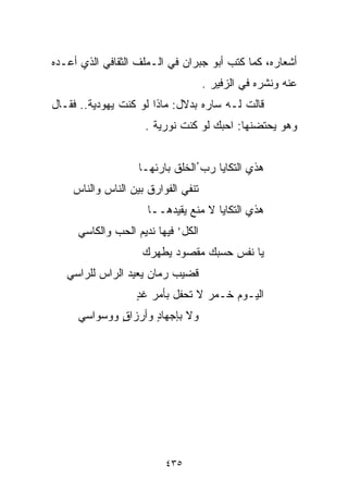 ‫ﺃﺸﻌﺎﺭﻩ، ﻜﻤﺎ ﻜﺘﺏ ﺃﺒﻭ ﺠﺒﺭﺍﻥ ﻓﻲ ﺍﻟـﻤﻠﻑ ﺍﻟﺜﻘﺎﻓﻲ ﺍﻟﺫﻱ ﺃﻋـﺩﻩ‬
                                    ‫ﻋﻨﻪ ﻭﻨﺸﺭﻩ ﻓﻲ ﺍﻟﺯﻓﻴﺭ .‬
‫ﻗﺎﻟﺕ ﻟـﻪ ﺴﺎﺭﻩ ﺒﺩﻻل: ﻤﺎﺫﺍ ﻟﻭ ﻜﻨﺕ ﻴﻬﻭﺩﻴﺔ.. ﻓﻘـﺎل‬
                    ‫ﻭﻫﻭ ﻴﺤﺘﻀﻨﻬﺎ: ﺍﺤﺒﻙ ﻟﻭ ﻜﻨﺕ ﻨﻭﺭﻴﺔ .‬


                   ‫ﻫﺫﻱ ﺍﻟﺘﻜﺎﻴﺎ ﺭﺏ ُﺍﻟﺨﻠﻕ ﺒﺎﺭﺌﻬـﺎ‬
                                  ‫‪‬‬
    ‫ﺘﻨﻔﻲ ﺍﻟﻔﻭﺍﺭﻕ ﺒﻴﻥ ﺍﻟﻨﺎﺱ ﻭﺍﻟﻨﺎﺱ‬
                     ‫ﻫﺫﻱ ﺍﻟﺘﻜﺎﻴﺎ ﻻ ﻤﻨﻊ ﻴﻘﻴﺩﻫــﺎ‬
     ‫ﺍﻟﻜل’ ﻓﻴﻬﺎ ﻨﺩﻴﻡ ﺍﻟﺤﺏ ﻭﺍﻟﻜﺎﺴﻲ‬
                    ‫ﻴﺎ ﻨﻔﺱ ﺤﺴﺒﻙ ﻤﻘﺼﻭﺩ ﻴﻁﻬﺭﻙ‬
                          ‫‪‬‬
   ‫ﻗﻀﻴﺏ ﺭ ‪‬ﺎﻥ ﻴﻌﻴﺩ ﺍﻟﺭﺍﺱ ﻟﻠﺭﺍﺴﻲ‬
                       ‫‪ ‬ﻤ‬
                  ‫ﺍﻟﻴـﻭﻡ ﺨـﻤﺭ ﻻ ﺘﺤﻔل ﺒﺄﻤﺭ ﻏﺩ‬
                  ‫ٍ‬
     ‫ﻭﻻ ﺒﺈﺠﻬﺎﺩ ﻭﺃﺭﺯﺍﻕ ﻭﻭﺴﻭﺍﺴﻲ‬
             ‫ٍ‬      ‫ٍ‬




                         ‫٥٣٤‬
 