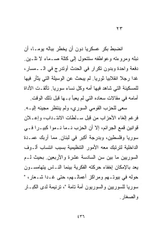 ‫٣٢‬


‫ﺍﻨﻀﺒﻁ ﺒﻜﺭ ﻋﺴﻜﺭﻴﺎ ﺩﻭﻥ ﺃﻥ ﻴﺨﻁﺭ ﺒﺒﺎﻟﻪ ﻴﻭﻤـﹰ، ﺃﻥ‬
    ‫ﺎ‬                       ‫ﹰ‬
‫ﻨﺒﻠﻪ ﻭﻤﺭﻭﺀﺘﻪ ﻭﻋﻭﺍﻁﻔﻪ ﺴﺘﺘﺤﻭل ﺇﻟﻰ ﻜﺘﻠﺔ ﺼـﻤﺎﺀ ﻻ ﺘﻠـﻴﻥ.‬
‫ﺩﻓﻌﺔ ﻭﺍﺤﺩﺓ ﻭﺒﺩﻭﻥ ﺘﻜﺭﺍﺭ ﻓﻲ ﺍﻟﺤﺩﺙ ﺃﻭﺘﺩﺭﺝ ﻓﻲ ﺍﻟــﻤﺴﺎﺭ،‬
‫ﻏﺩﺍ ﺭﺠﻼ ﺍﻨﻘﻼﺒﻴﺎ ﺜﻭﺭﻴﺎ. ﻟﻡ ﻴﺒﺤﺙ ﻋﻥ ﺍﻟﻭﺴﻴﻠﺔ ﺍﻟﺘﻲ ﻴﺜﺄﺭ ﻓﻴﻬﺎ‬
                                   ‫ﹰ‬     ‫ﹰ‬       ‫ﹰ‬
‫ﻟﻠﻤﺴﻜﻴﻨﺔ ﺍﻟﺘﻲ ﺸﺎﻫﺩ ﻓﻴﻬﺎ ﺃﻤﻪ ﻭﻜل ﻨﺴﺎﺀ ﺴﻭﺭﻴﺎ. ﺘﺄﻟﻘـﺕ ﺍﻷﺩﺍﺓ‬
  ‫ﺃﻤﺎﻤﻪ ﻓﻲ ﻤﻘﺎﻻﺕ ﺴﻌﺎﺩﻩ ﺍﻟﺘﻲ ﻟﻡ ﻴﻌﺒﺄ ﺒـﻬﺎ ﻗﺒل ﺫﻟﻙ ﺍﻟﻭﻗﺕ.‬
‫ﺴﻌﻰ ﻟﻠﺤﺯﺏ ﺍﻟﻘﻭﻤﻲ ﺍﻟﺴﻭﺭﻱ، ﻭﻟﻡ ﻴﻨﺘﻅﺭ ﻤﺠﻴﺌﻪ ﺇﻟﻴـﻪ.‬
‫ﻓﺭﻏﻡ ﺇﻟﻐﺎﺀ ﺍﻷﺤﺯﺍﺏ ﻤﻥ ﻗﺒل ﺴـﻠﻁﺎﺕ ﺍﻻﻨﺘـﺩﺍﺏ، ﻭﺇﻋـﻼﻥ‬
‫ﻗﻭﺍﻨﻴﻥ ﻗﻤﻊ ﺍﻟﺠﺭﺍﺌﻡ، ﺇﻻ ﺃﻥ ﺍﻟﺤﺯﺏ ﻨـﻤﺎ ﻨـﻤﻭﺍ ﻜﺒﻴـﺭﺍ ﻓـﻲ‬
    ‫ﹰ‬      ‫ﹰ‬
‫ﺴﻭﺭﻴﺎ ﻭﻓﻠﺴﻁﻴﻥ، ﻭﺒﺩﺭﺠﺔ ﺃﻜﺒﺭ ﻓﻲ ﻟﺒﻨﺎﻥ. ﻤﻤﺎ ﺃﺭﺒﻙ ﻋﻤـﺩﺓ‬
‫ﺍﻟﺩﺍﺨﻠﻴﺔ ﻟﺘﺭﺘﺒﻙ ﻤﻌﻪ ﺍﻷﻤﻭﺭ ﺍﻟﺘﻨﻅﻴﻤﻴﺔ ﺒﺴﺒﺏ ﺍﻨﺘﺴﺎﺏ ﺃﻟـﻭﻑ‬
‫ﺍﻟﺴﻭﺭﻴﻴﻥ ﻤﺎ ﺒﻴﻥ ﺴﻥ ﺍﻟﺴﺎﺩﺴﺔ ﻋﺸﺭﺓ ﻭﺍﻷﺭﺒﻌﻴﻥ. ﺒﺤﻴﺙ ﻟـﻡ‬
‫ﻴﻌﺩ ﺒﺎﻹﻤﻜﺎﻥ ﺇﺨﻔﺎﺀ ﺤﺭﻜﺘﻪ ﺍﻟﻔﻜﺭﻴﺔ ﺒﻴﻨﻤﺎ ﺍﻟﻨـﺎﺱ ﻴﺘﻬﺎﻤﺴـﻭﻥ‬
‫ﺤﻭﻟﻪ ﻓﻲ ﺒﻴﻭﺘـﻬﻡ ﻭﻤﺭﺍﻜﺯ ﺃﻋﻤﺎﻟـﻬﻡ، ﺤﺘﻰ ﻏـﺩﺍ ﺸـﻌﺎﺭ، "‬
‫ﺴﻭﺭﻴﺎ ﻟﻠﺴﻭﺭﻴﻴﻥ ﻭﺍﻟﺴﻭﺭﻴﻭﻥ ﺃﻤﺔ ﺘﺎﻤﺔ "، ﺘﺭﻨﻴﻤﺔ ﻟﺩﻯ ﺍﻟﻜﺒـﺎﺭ‬
                                              ‫ﻭﺍﻟﺼﻐﺎﺭ.‬


                          ‫٦٣٤‬
 
