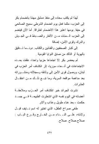 ‫ﻟﻬﺫﺍ ﻟﻡ ﻴﻜﺘﺏ ﺴﻌﺎﺩﻩ ﺇﻟﻰ ﻤﻨﻔﺫ ﺩﻤﺸﻕ ﻤﻬﻨﺌﺎ ﺒﺎﻨﻀﻤﺎﻡ ﺒﻜﺭ‬
            ‫ﹰ‬
‫ﺇﻟﻰ ﺍﻟﺤﺯﺏ، ﻤﺜﻠﻤﺎ ﻓﻌل ﻴﻭﻡ ﺍﻨﻀﻤﺎﻡ ﺍﻟﺸﺭﻁﻲ ﺴﻤﻴﺢ ﺍﻟﺼﺎﻟﺤﻲ‬
‫ﻓﻲ ﺤﻴﻔﺎ. ﻴﻭﻤﻬﺎ ﺍﻋﺘﺒﺭ ﻫﺫﺍ ﺍﻻﻨﻀﻤﺎﻡ ﺍﺨﺘﺭﺍﻗﺎ. ﺃﻤﺎ ﺍﻵﻥ ﻓﻴﻨﻀﻡ‬
               ‫ﹰ‬
‫ﺇﻟﻰ ﺍﻟﺤﺯﺏ ﺍﻟـﻤﺌﺎﺕ ﻤـﻥ ﺍﻷﻨﻔﺎﺭ ﻭﺍﻟﻀـﺒﺎﻁ ﻓـﻲ ﺍﻟﺠـﻴﺵ‬
                                ‫ﻭﺍﻟﺩﺭﻙ ﻭﻗﻭﻯ ﺍﻷﻤﻥ، ﺇﻀﺎﻓﺔ‬
‫ﺇﻟﻰ ﻜﺒﺎﺭ ﺍﻟﺼﺤﻔﻴﻴﻥ ﻭﺍﻟﻔﻨﺎﻨﻴﻥ ﻭﺍﻟﻜ ﹼﺎﺏ. ﺩﻭﻨـﻤﺎ ﺘـﺩﻗﻴﻕ‬
                 ‫ﺘ‬
                ‫ﺒﺎﻟﻬﻭﻴﺔ ﺃﻭ ﺍﻟﺘﺄﻜﺩ ﻤﻥ ﺼﺩﻕ ﺍﻟﻨﻭﺍﻴﺎ ﺍﻟﻘﻭﻤﻴﺔ .‬
‫ﻟﻡ ﻴﺤﻀﺭ ﺒﻜﺭ ﺇﻻ ﺍﺠﺘﻤﺎﻋﺎ ﺤﺯﺒﻴﺎ ﻭﺍﺤﺩﹰ، ﻋﻠﻘﺕ ﺒﻌـﺩﻩ‬
            ‫ﺍ‬     ‫ﹰ‬     ‫ﹰ‬
‫ﺍﻻﺠﺘﻤﺎﻋﺎﺕ ﻓﻲ ﺃﻨـﺤﺎﺀ ﺴﻭﺭﻴﺎ، ﺇﺜﺭ ﺍﻨﻜﺸﺎﻑ ﺃﻤﺭ ﺍﻟﺤﺯﺏ ﻓﻲ‬
‫ﻟﺒﻨﺎﻥ، ﻭﻭﺼﻭل ﻗﻭﻯ ﺍﻷﻤﻥ ﺇﻟﻰ ﻭﺜﺎﺌﻘﻪ ﻭﺴﺠﻼﺘﻪ ﻭﻤﻨﺸـﻭﺭﺍﺘﻪ‬
‫ﺒﻌﺩ ﻤﺩﺍﻫﻤﺔ ﻤﻭﺍﻗﻌﻪ ﺍﻟﺴﺭﻴﺔ، ﻭﻤﺎ ﺘﺒـﻊ ﺫﻟـﻙ ﻤـﻥ ﺍﻋﺘﻘـﺎل‬
                                                ‫ﺍﻟﻌﺸﺭﺍﺕ.‬
‫ﻨﺸﺭﺕ ﺍﻟﺠﺭﺍﺌﺩ ﺨﺒﺭ ﺍﻨﻜﺸﺎﻑ ﺃﻤﺭ ﺍﻟﺤـﺯﺏ ﻭﻤﻼﺤﻘـﺔ‬
‫ﺃﻋﻀﺎﺌﻪ ﻓﻲ ﺍﻟﻴﻭﻡ ﻨﻔﺴﻪ ﺍﻟﺫﻱ ﺍﻨﺸﻁﺭﺕ ﺍﻟﻁﺒﻴﻌـﺔ ﻓـﻲ ﺠﺴـﺩ‬
                   ‫ﺤﻜﻤﺕ ، ﺒﻌﺩ ﻋﻨﺎﺀ ﻁﻭﻴل ﻭﻋﺫﺍﺏ ﻭﺁﻻﻡ.‬
‫ﻁﻐﻰ ﺼﺭﺍﺥ ﺍﻟﻁﻔل، ﺍﻟﺫﻱ ﺍﺨﺘﻴﺭ ﻟﻪ ﺍﺴﻡ ﻨـﺎﻴﻑ ﻗﺒـل‬
‫ﻭﻻﺩﺘﻪ، ﻋﻠـﻰ ﺍﻟﻨــﺩﺍﺀ ﻤـﻥ ﺍﻟﺨـﺎﺭﺝ ﻭﻗـﺭﻉ ﺍﻟﺒـﺎﺏ :‬
                                    ‫ﺼﻼﺡ.ﺼﻼﺡ. ﺼﻼﺡ.‬


                          ‫٧٣٤‬
 