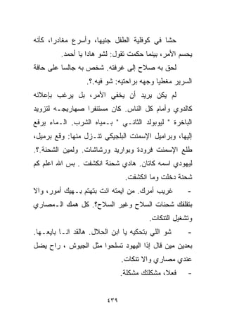 ‫ﺤﺸﺎ ﻓﻲ ﻜﻭﻓﻠﻴﺔ ﺍﻟﻁﻔل ﺠﻨﻴﻬﹰ، ﻭﺃﺴﺭﻉ ﻤﻐﺎﺩﺭﹰ، ﻜﺄﻨﻪ‬
      ‫ﺍ‬             ‫ﺎ‬
         ‫ﻴﺤﺴﻡ ﺍﻷﻤﺭ، ﺒﻴﻨﻤﺎ ﺤﻜﻤﺕ ﺘﻘﻭل: ﻟﺸﻭ ﻫﺎﺩﺍ ﻴﺎ ﺃﺤﻤﺩ.‬
‫ﻟﺤﻕ ﺒﻪ ﺼﻼﺡ ﺇﻟﻰ ﻏﺭﻓﺘﻪ. ﺸﺨﺹ ﺒﻪ ﺠﺎﻟﺴﺎ ﻋﻠﻰ ﺤﺎﻓﺔ‬
         ‫ﹰ‬
                  ‫ﺍﻟﺴﺭﻴﺭ ﻤﻐﻁﻴﺎ ﻭﺠﻬﻪ ﺒﺭﺍﺤﺘﻴﻪ: ﺸﻭ ﻓﻴﻪ.؟.‬
                                          ‫ﹰ‬
‫ﻟﻡ ﻴﻜﻥ ﻴﺭﻴﺩ ﺃﻥ ﻴﺨﻔﻲ ﺍﻷﻤﺭ، ﺒل ﻴﺭﻏﺏ ﺒﺈﻋﻼﻨﻪ‬
‫ﻜﺎﻟﺩﻭﻱ ﻭﺃﻤﺎﻡ ﻜل ﺍﻟﻨﺎﺱ. ﻜﺎﻥ ﻤﺴﺘﻨﻔﺭﺍ ﺼﻬﺎﺭﻴﺠـﻪ ﻟﺘﺯﻭﻴﺩ‬
                ‫ﹰ‬
‫ﺍﻟﺒﺎﺨﺭﺓ " ﻟﻴﻭﺒﻭﻟﺩ ﺍﻟﺜﺎﻨـﻲ " ﺒـﻤﻴﺎﻩ ﺍﻟﺸﺭﺏ. ﺍﻟـﻤﺎﺀ ﻴﺭﻓﻊ‬
‫ﺇﻟﻴﻬﺎ، ﻭﺒﺭﺍﻤﻴل ﺍﻹﺴﻤﻨﺕ ﺍﻟﺒﻠﺠﻴﻜﻲ ﺘﻨـﺯل ﻤﻨﻬﺎ: ﻭﻗﻊ ﺒﺭﻤﻴل،‬
‫ﻁﻠﻊ ﺍﻹﺴﻤﻨﺕ ﻓﺭﻭﺩﺓ ﻭﺒﻭﺍﺭﻴﺩ ﻭﺭﺸﺎﺸﺎﺕ. ﻭﻟﻤﻴﻥ ﺍﻟﺸﺤﻨﺔ.؟.‬
‫ﻟﻴﻬﻭﺩﻱ ﺍﺴﻤﻪ ﻜﺎﺘﺎﻥ. ﻫﺎﺩﻱ ﺸﺤﻨﺔ ﺍﻨﻜﺸﻔﺕ . ﺒﺱ ﺍﷲ ﺍﻋﻠﻡ ﻜﻡ‬
                                ‫ﺸﺤﻨﺔ ﺩﺨﻠﺕ ﻭﻤﺎ ﺍﻨﻜﺸﻔﺕ.‬
‫ﻏﺭﻴﺏ ﺃﻤﺭﻙ. ﻤﻥ ﺍﻴﻤﺘﻪ ﺍﻨﺕ ﺒﺘﻬﺘﻡ ﺒـﻬﻴﻙ ﺃﻤﻭﺭ، ﻭﺍﻻ‬        ‫-‬
‫ﺒﺘﻘﻠﻘﻙ ﺸﺤﻨﺎﺕ ﺍﻟﺴﻼﺡ ﻭﻏﻴﺭ ﺍﻟﺴﻼﺡ؟. ﻜل ﻫﻤﻙ ﺍﻟـﻤﺼﺎﺭﻱ‬
                                        ‫ﻭﺘﺸﻐﻴل ﺍﻟﺘﻨﻜﺎﺕ.‬
‫ﺸﻭ ﺍﻟﻠﻲ ﺒﺘﺤﻜﻴﻪ ﻴﺎ ﺍﺒﻥ ﺍﻟﺤﻼل. ﻫﺎﻟﻘﺩ ﺍﻨـﺎ ﺒﺎﻴﻌـﻬﺎ.‬     ‫-‬
‫ﺒﻌﺩﻴﻥ ﻤﻴﻥ ﻗﺎل ﺇﺫﺍ ﺍﻟﻴﻬﻭﺩ ﺘﺴﻠﺤﻭﺍ ﻤﺜل ﺍﻟﺠﻴﻭﺵ ، ﺭﺍﺡ ﻴﻀل‬
                               ‫ﻋﻨﺩﻱ ﻤﺼﺎﺭﻱ ﻭﺍﻻ ﺘﻨﻜﺎﺕ.‬
                               ‫ﻓﻌ ﹰ، ﻤﺸﻜﻠﺘﻙ ﻤﺸﻜﻠﺔ.‬
                                              ‫ﻼ‬      ‫-‬


                         ‫٩٣٤‬
 