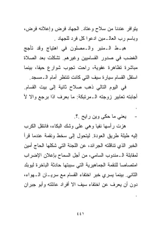 ‫ﻴﺘﻭﺍﻓﺭ ﻋﻨﺩﻨﺎ ﻤﻥ ﺴﻼﺡ ﻭﻋﺘﺎﺩ. ﺍﻟﺠﻬﺎﺩ ﻓﺭﺽ ﻭﺇﻋﻼﻨﻪ ﻓﺭﺽ،‬
               ‫ﻭﺒﺎﺴﻡ ﺭﺏ ﺍﻟﻌﺎﻟـﻤﻴﻥ ﺍﺩﻋﻭﺍ ﻜل ﻓﺭﺩ ﻟﻠﺠﻬﺎﺩ .‬
‫ﻫﺒـﻁ ﺍﻟـﻤﻨﺒﺭ ﻭﺍﻟـﻤﺼﻠﻭﻥ ﻓﻲ ﺍﻫﺘﻴﺎﺝ ﻭﻗﺩ ﺘﺄﺠﺞ‬
‫ﺍﻟﻐﻀﺏ ﻓﻲ ﺼﺩﻭﺭ ﺍﻟﻘﺴﺎﻤﻴﻴﻥ ﻭﻏﻴﺭﻫﻡ. ﺘﺸﻜﻠﺕ ﺒﻌﺩ ﺍﻟﺼﻼﺓ‬
‫ﻤﺒﺎﺸﺭﺓ ﺘﻅﺎﻫﺭﺓ ﻋﻔﻭﻴﺔ، ﺭﺍﺤﺕ ﺘﺠﻭﺏ ﺸﻭﺍﺭﻉ ﺤﻴﻔﺎ، ﺒﻴﻨﻤﺎ‬
  ‫ﺍﺴﺘﻘل ﺍﻟﻘﺴﺎﻡ ﺴﻴﺎﺭﺓ ﺴﻴﻑ ﺍﻟﺘﻲ ﻜﺎﻨﺕ ﺘﻨﺘﻅﺭ ﺃﻤﺎﻡ ﺍﻟـﻤﺴﺠﺩ.‬
‫ﻓﻲ ﺍﻟﻴﻭﻡ ﺍﻟﺘﺎﻟﻲ ﺫﻫﺏ ﺼﻼﺡ ﺜﺎﻨﻴﺔ ﺇﻟﻰ ﺒﻴﺕ ﺍﻟﻘﺴﺎﻡ.‬
‫ﺃﺠﺎﺒﺘﻪ ﺘﻌﺎﺒﻴﺭ ﺯﻭﺠﺘﻪ ﺍﻟـﻤﺭﺘﺒﻜﺔ: ﻤﺎ ﺒﻌﺭﻑ ﺍﺫﺍ ﺒﺭﺠﻊ ﻭﺍﻻ ﻷ‬
                                                          ‫.‬
                          ‫ﻴﻌﻨﻲ ﻤﺎ ﺤﻜﻰ ﻭﻴﻥ ﺭﺍﻴﺢ .؟.‬       ‫-‬
‫ﻫﺯﺕ ﺭﺃﺴﻬﺎ ﻨﻔﻴﺎ ﻭﻫﻲ ﻋﻠﻰ ﻭﺸﻙ ﺍﻟﺒﻜﺎﺀ، ﻓﺎﻨﺘﻘل ﺍﻟﻜﺭﺏ‬
                                 ‫ﹰ‬
‫ﺇﻟﻴﻪ ﻁﻴﻠﺔ ﻁﺭﻴﻕ ﺍﻟﻌﻭﺩﺓ. ﻟﻴﺘﺤﻭل ﺇﻟﻰ ﺴﺨﻁ ﻭﻨﻘﻤﺔ ﻋﻨﺩﻤﺎ ﻗﺭﺃ‬
‫ﺍﻟﺨﺒﺭ ﺍﻟﺫﻱ ﺘﻨﺎﻗﻠﺘﻪ ﺍﻟﺠﺭﺍﺌﺩ، ﻋﻥ ﺍﻟﻠﺠﻨﺔ ﺍﻟﺘﻲ ﺸﻜﻠﻬﺎ ﺍﻟﺤﺎﺝ ﺃﻤﻴﻥ‬
‫ﻟﻤﻘﺎﺒﻠﺔ ﺍﻟـﻤﻨﺩﻭﺏ ﺍﻟﺴﺎﻤﻲ، ﻤﻥ ﺃﺠل ﺍﻟﺴﻤﺎﺡ ﺒﺈﻋﻼﻥ ﺍﻹﻀﺭﺍﺏ‬
‫ﺍﻤﺘﺼﺎﺼﺎ ﻟﻠﻨﻘﻤﺔ ﺍﻟﺠﻤﺎﻫﻴﺭﻴﺔ ﺍﻟﺘﻲ ﺴﺒﺒﺘﻬﺎ ﺤﺎﺩﺜﺔ ﺍﻟﺒﺎﺨﺭﺓ ﻟﻴﻭﺒﻠﺩ‬
                                                   ‫ﹰ‬
‫ﺍﻟﺜﺎﻨﻲ. ﺒﻴﻨﻤﺎ ﻴﺴﺭﻱ ﺨﺒﺭ ﺍﺨﺘﻔﺎﺀ ﺍﻟﻘﺴﺎﻡ ﻤﻊ ﺴﺭﻴـﺎﻥ ﺍﻟـﻬﻭﺍﺀ،‬
‫ﺩﻭﻥ ﺃﻥ ﻴﻌﺭﻑ ﻋﻥ ﺍﺨﺘﻔﺎﺀ ﺴﻴﻑ ﺍﻻ ﺃﻓﺭﺍﺩ ﻋﺎﺌﻠﺘﻪ ﻭﺃﺒﻭ ﺠﺒﺭﺍﻥ‬
                                                          ‫.‬


                           ‫١٤٤‬
 