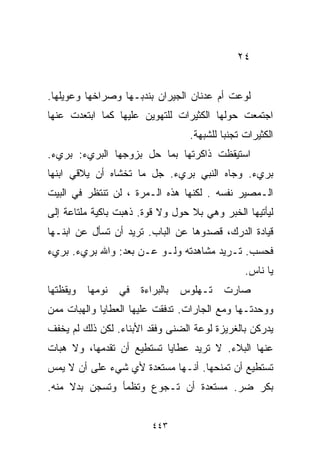 ‫٤٢‬


‫ﻟﻭﻋﺕ ﺃﻡ ﻋﺩﻨﺎﻥ ﺍﻟﺠﻴﺭﺍﻥ ﺒﻨﺩﺒـﻬﺎ ﻭﺼﺭﺍﺨﻬﺎ ﻭﻋﻭﻴﻠﻬﺎ.‬
‫ﺍﺠﺘﻤﻌﺕ ﺤﻭﻟﻬﺎ ﺍﻟﻜﺜﻴﺭﺍﺕ ﻟﻠﺘﻬﻭﻴﻥ ﻋﻠﻴﻬﺎ ﻜﻤﺎ ﺍﺒﺘﻌﺩﺕ ﻋﻨﻬﺎ‬
                                   ‫ﺍﻟﻜﺜﻴﺭﺍﺕ ﺘﺠﻨﺒﺎ ﻟﻠﺸﺒﻬﺔ.‬
                                           ‫ﹰ‬
‫ﺍﺴﺘﻴﻘﻅﺕ ﺫﺍﻜﺭﺘﻬﺎ ﺒﻤﺎ ﺤل ﺒﺯﻭﺠﻬﺎ ﺍﻟﺒﺭﻱﺀ: ﺒﺭﻱﺀ.‬
‫ﺒﺭﻱﺀ. ﻭﺠﺎﻩ ﺍﻟﻨﺒﻲ ﺒﺭﻱﺀ. ﺠل ﻤﺎ ﺘﺨﺸﺎﻩ ﺃﻥ ﻴﻼﻗﻲ ﺍﺒﻨﻬﺎ‬
‫ﺍﻟـﻤﺼﻴﺭ ﻨﻔﺴﻪ . ﻟﻜﻨﻬﺎ ﻫﺫﻩ ﺍﻟـﻤﺭﺓ ، ﻟﻥ ﺘﻨﺘﻅﺭ ﻓﻲ ﺍﻟﺒﻴﺕ‬
‫ﻟﻴﺄﺘﻴﻬﺎ ﺍﻟﺨﺒﺭ ﻭﻫﻲ ﺒﻼ ﺤﻭل ﻭﻻ ﻗﻭﺓ. ﺫﻫﺒﺕ ﺒﺎﻜﻴﺔ ﻤﻠﺘﺎﻋﺔ ﺇﻟﻰ‬
‫ﻗﻴﺎﺩﺓ ﺍﻟﺩﺭﻙ، ﻗﺼ ‪‬ﻭﻫﺎ ﻋﻥ ﺍﻟﺒﺎﺏ. ﺘﺭﻴﺩ ﺃﻥ ﺘﺴﺄل ﻋﻥ ﺍﺒﻨـﻬﺎ‬
                                    ‫ﺩ‬
‫ﻓﺤﺴﺏ. ﺘـﺭﻴﺩ ﻤﺸﺎﻫﺩﺘﻪ ﻭﻟـﻭ ﻋـﻥ ﺒﻌﺩ: ﻭﺍﷲ ﺒﺭﻱﺀ. ﺒﺭﻱﺀ‬
                                                 ‫ﻴﺎ ﻨﺎﺱ.‬
‫ﻭﻴﻘﻅﺘﻬﺎ‬   ‫ﻨﻭﻤﻬﺎ‬   ‫ﻓﻲ‬   ‫ﺒﺎﻟﺒﺭﺍﺀﺓ‬   ‫ﺘـﻬﻠﻭﺱ‬   ‫ﺼﺎﺭﺕ‬
‫ﻭﻭﺤﺩﺘـﻬﺎ ﻭﻤﻊ ﺍﻟﺠﺎﺭﺍﺕ. ﺘﺩﻓﻘﺕ ﻋﻠﻴﻬﺎ ﺍﻟﻌﻁﺎﻴﺎ ﻭﺍﻟﻬﺒﺎﺕ ﻤﻤﻥ‬
‫ﻴﺩﺭﻜﻥ ﺒﺎﻟﻐﺭﻴﺯﺓ ﻟﻭﻋﺔ ﺍﻟﻀﻨﻰ ﻭﻓﻘﺩ ﺍﻷﺒﻨﺎﺀ. ﻟﻜﻥ ﺫﻟﻙ ﻟﻡ ﻴﺨﻔﻑ‬
‫ﻋﻨﻬﺎ ﺍﻟﺒﻼﺀ. ﻻ ﺘﺭﻴﺩ ﻋﻁﺎﻴﺎ ﺘﺴﺘﻁﻴﻊ ﺃﻥ ﺘﻘﺩﻤﻬﺎ، ﻭﻻ ﻫﺒﺎﺕ‬
‫ﺘﺴﺘﻁﻴﻊ ﺃﻥ ﺘﻤﻨﺤﻬﺎ. ﺃﻨـﻬﺎ ﻤﺴﺘﻌﺩﺓ ﻷﻱ ﺸﻲﺀ ﻋﻠﻰ ﺃﻥ ﻻ ﻴﻤﺱ‬
‫ﺒﻜﺭ ﻀﺭ. ﻤﺴﺘﻌﺩﺓ ﺃﻥ ﺘـﺠﻭﻉ ﻭﺘﻅﻤﺄ ﻭﺘﺴﺠﻥ ﺒﺩﻻ ﻤﻨﻪ.‬
     ‫ﹰ‬


                          ‫٣٤٤‬
 