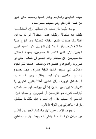 ‫ﺴﻭﻑ ﺘﺴﺘﺠﺩﻱ ﻭﺘﺴﺘﺭﺤﻡ ﻭﺘﺒﺫل ﻨﻔﺴﻬﺎ ﻭﺠﺴﺩﻫﺎ ﺤﺘﻰ ﻴﻨﺠﻭ‬
             ‫ﻤﻥ ﺍﻟﺤﺒل ﺍﻟﺫﻱ ﻴﺘﻠﻭﺡ ﻓﻲ ﻤﺨﻴﻠﺘﻬﺎ ﺼﺒﺢ ﻤﺴﺎﺀ.‬
‫ﻟﻡ ﻴﻌﺩ ﻁﻴﻑ ﺒﻜﺭ ﻴﻐﻴﺏ ﻋﻥ ﻤﺨﻴﻠﺘﻬﺎ. ﻭﺇﻥ ﺍﺴﺘﻴﻘﻅ ﻤﻌﻪ‬
‫ﻁﻴﻑ ﺃﺒﻴﻪ ﻤﺸﻨﻭﻗﹰ، ﻭﻁﻴﻑ ﻋﺩﻨﺎﻥ ﻤﺨﺫﻭﻻ. ﻟﻭ ﺘﻌﺭﻑ ﺃﻴﻥ‬
             ‫ﹰ‬                 ‫ﺎ‬
‫ﻋﺩﻨﺎﻥ.؟. ﺼﺎﺭﺕ ﺘﻨﺎﺠﻲ ﺨﻴﺎﻟﻪ ﻟﻨﺠﺩﺘﻬﺎ ﻭﻗﺩ ﺍﻨﺘﺯﻉ ﻤﻨﻬﺎ‬
‫ﺤﺸﺎﺸﺔ ﻜﺒﺩﻫﺎ. ﺒﻜﺭ ﺍﻟـﻤﺘـﺯﻥ ﺍﻟﺭﺯﻴﻥ. ﺒﻜﺭ ﺍﻟﻭﺴﻴﻡ ﺍﻟﺒﻬﻲ‬
‫ﺍﻟﺠﻤﻴل. ﺒﻜﺭ ﺍﻟﺫﻱ ﺍﻨﺘﺼﺭ ﻟﻠـﻤﻅﻠﻭﻤﻴﻥ، ﻴﺴﻭﻗﻪ ﺍﻟﻌﺴﺎﻜﺭ‬
‫ﻜﺎﻟـﻤﺠﺭﻤﻴﻥ. ﻟﻥ ﺘﺴﻜﺕ. ﻭﺍﷲ ﺍﻟﻌﻅﻴﻡ ﻟﻥ ﺘﺴﻜﺕ. ﺤﺘﻰ ﻟﻭ‬
‫ﻀﺭﺒﻭﻫﺎ ﻭﺃﻫﺎﻨﻭﻫﺎ ﻭﺍﻏﺘﺼﺒﻭﻫﺎ، ﻟﻥ ﺘﺴﻜﺕ. ﻋﺎﺸﺕ ﻅﻠﻡ ﺍﻟﺤﻴﺎﺓ‬
‫ﻭﻅﻼﻤﻬﺎ ﻜﻲ ﺘﺴﺘﻨﻴﺭ ﺃﻴﺎﻤﻬﺎ ﺍﻟﺒﺎﻗﻴﺔ ﺒﺈﺸﺭﺍﻕ ﺍﺒﻨﻬﺎ. ﺤﺴﺩﻭﻩ‬
‫ﻭﺃﺼﺎﺒﻭﻩ ﺒﺎﻟﻌﻴﻥ. ﻭﺇﻻ ﻜﻴﻑ ﻴﻌﺘﻘﻠﻭﻩ ﻭﻫﻭ ﺍﻟـﻤﻨﻀﺒﻁ‬
‫ﺍﻟـﻤﺘﺴﺎﻫل ﺍﻟﺭﺅﻭﻑ ﺒﻜل ﺍﻟﻨﺎﺱ. ﺃﻫﻜﺫﺍ ﻴﻨﺘﻬﻲ ﺍﻟﻁﻴﺒﻭﻥ ﻴﺎ‬
‫ﻨﺎﺱ؟. ﻻ ﺘﺭﻴﺩ ﻤﻥ ﻋﺩﻨﺎﻥ ﺇﻻ ﺃﻥ ﻴﺘﻭﺍﺴﻁ ﻟﻬﺎ ﻋﻨﺩ ﺍﻟﺨ ﹼﺎﻡ،‬
   ‫ﺘ‬
‫ﻟﻴﺘﻭﺍﺴﻁ ﺒﺩﻭﺭﻩ ﻤﻊ ﺍﻟﻔﺭﻨﺴﻴﻴﻥ ﺃﻭ ﺍﻟﺴﻭﺭﻴﻴﻥ ﺃﻭ ﺴﺨﺎﻡ ﺍﻟﺒﻴﻥ.‬
‫ﺍﻟـﻤﻬﻡ ﺃﻥ ﺘﺸﺎﻫﺩ ﺒﻜﺭ. ﺃﻥ ﺘﻨﻌﻡ ﺒﺭﺅﻴﺎﻩ ﻁﺎﻟـﻤﺎ ﺴﺘﺸﻘﻰ‬
                     ‫ﺒﻔﺭﺍﻗﻪ: ﺴﺎﻋﺩﻭﻨﻲ ﺒﺱ ﺃﺸﻭﻓﻪ ﻴﺎ ﻨﺎﺱ.‬
‫ﻟﻭ ﻴﻌﺭﻑ ﺍﻷﺒﻨﺎﺀ ﻤﻌﻨﻰ ﺍﻷﻤﻭﻤﺔ، ﻟﺴﺎﺩ ﺍﻟﺨﻴﺭ ﺒﻴﻥ ﺍﻟﻨﺎﺱ.‬
‫ﻤﻥ ﺴﻴﻔﻌل ﺸﺭﺍ ﻋﻨﺩﻫـﺎ ﻟﻴﺸﻘﻲ ﺃﻤﻪ ﻭﻴﻌﺫﺒـﻬﺎ. ﻟﻭ ﻴﺴﺘﻁﻴﻊ‬
                                     ‫ﹰ‬


                         ‫٤٤٤‬
 