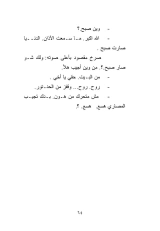 ‫ﻭﻴﻥ ﺼﺒﺢ.؟‬    ‫-‬
‫ﺍﷲ ﺍﻜﺒﺭ. ﻤـﺎ ﺴـﻤﻌﺕ ﺍﻵﺫﺍﻥ. ﺍﻟﺩﻨــﻴﺎ‬   ‫-‬
                                ‫ﺼﺎﺭﺕ ﺼﺒﺢ .‬
‫ﺼﺭﺥ ﻤﻘﺼﻭﺩ ﺒﺄﻋﻠﻰ ﺼﻭﺘﻪ: ﻭﻟﻙ ﺸـﻭ‬
                ‫ﺼﺎﺭ ﺼﺒﺢ.؟. ﻤﻥ ﻭﻴﻥ ﺃﺠﻴﺏ ﻫﻸ.‬
           ‫ﻤﻥ ﺍﻟﺒـﻴﺕ. ﺤﻘﻲ ﻴﺎ ﺃﺨﻲ .‬   ‫-‬
    ‫ﺭﻭﺡ. ﺭﻭﺡ... ﻭﻗﻔﺯ ﻤﻥ ﺍﻟﺤﻨـﺘﻭﺭ.‬    ‫-‬
‫ﻤﺵ ﻤﺘﺤﺭﻙ ﻤﻥ ﻫـﻭﻥ. ﺒـﺩﻙ ﺘﺠﻴـﺏ‬         ‫-‬
                       ‫ﺍﻟﻤﺼﺎﺭﻱ ﻫﺴﻊ. ﻫﺴﻊ. ؟.‬




                        ‫٤٦‬
 