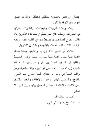 ‫ﺍﻹﻨﺴﺎﻥ ﺃﻥ ﻴﻐﻔﺭ ﻟﻺﻨﺴﺎﻥ: ﺩﺨﻴﻠﻜﻡ. ﺩﺨﻴﻠﻜﻡ. ﻭﺍﷲ ﻤﺎ ﻋﻨﺩﻱ‬
                                ‫ﻏﻴﺭﻩ. ﺒﺱ ﺃﺸﻭﻓﻪ ﻴﺎ ﻨﺎﺱ.‬
‫ﺃﺒﻜﺕ ﻟﻭﻋﺘﻬﺎ ﺍﻟﻘﺭﻴﺒﺎﺕ ﻭﺍﻟﺒﻌﻴﺩﺍﺕ، ﻭﺍﻨﺘﺸﺭﺕ ﺤﻜﺎﻴﺘﻬﺎ‬
‫ﻓﻲ ﺍﻟﺤﺎﺭﺍﺕ. ﻭﻤﺜﻠﻤﺎ ﻜﺎﻥ ﺒﻜﺭ ﻴﺘﻁﻭﻉ ﻟﻤﺴﺎﻋﺩﺓ ﺍﻵﺨﺭﻴﻥ ﺒﻼ‬
‫ﻤﻘﺎﺒل، ﺘﻁﻭﻉ ﻟﻤﺴﺎﻋﺩﺘـﻬﺎ ﻀﺎﺒﻁ ﺴﻭﺭﻱ ﺃﺜﻘﻠﺕ ﻋﻠﻴﻪ ﺯﻭﺠﺘﻪ‬
    ‫ﺒﺎﻟﺒﻜﺎﺀ. ﻜﺎﻨﺕ ﻋﺎﻗﺭﹰ، ﺃﺨﻔﻘﺕ ﺒﺎﻷﻤﻭﻤﺔ ﻭﻤﺎ ﺘﺯﺍل ﺘﺸﺘﻬﻴﻬﺎ.‬
                                     ‫ﺍ‬
‫ﻋﺎﻨﻘﺘﻪ ﺃﻡ ﻋﺩﻨﺎﻥ ﻜﺄﻨﻪ ﺯﻭﺠﻬﺎ ﻭﻋﺸﻴﻘﻬﺎ ﻭﻓﻠﺫﺓ ﻜﺒﺩﻫﺎ‬
‫:ﺍﻟﺩﻨﻴﺎ ﻓﻴﻬﺎ ﺨﻴﺭ، ﺍﻟﺩﻨﻴﺎ ﻓﻴﻬﺎ ﺨﻴﺭ... ﻅﻠﺕ ﺘﺭﺩﺩ ﻭﺍﻟﻀﺎﺒﻁ‬
‫ﻴﺭﺍﻓﻘﻬﺎ ﺇﻟﻰ ﺍﻟﺴﺠﻥ ﺍﻟﻌﺴﻜﺭﻱ. ﻋل ﻭﻋﺴﻰ ﺃﻥ ﻴﻜﺭﻤﻪ ﺍﷲ‬
                 ‫ّ‬
‫ﻓﺘﻨﺠﺏ ﺯﻭﺠﺘﻪ ﻭﻟﺩﺍ ﻟـﻪ ، ﺤﺘﻰ ﻟﻭ ﻜﺎﻥ ﻤﺠﻴﺌﻪ ﺴﻴﺸﻘﻴﻪ، ﻭﻫﻭ‬
                                   ‫ﹰ‬
‫ﻴﺭﺍﻗﺏ ﺍﻟﻠﻬﻔﺔ ﻓﻲ ﻭﺠﻪ ﺃﻡ ﻋﺩﻨﺎﻥ. ﻟﻬﻔﺔ ﺍﻤﺘﺯﺝ ﻓﻴﻬﺎ ﺍﻟﺤﺯﻥ‬
‫ﺒﺎﻟﻔﺭﺡ، ﻭﺍﻟﺭﻀﻰ ﺒﺎﻷﺴﻰ، ﻭﺍﻟﻔﻭﺯ ﺒﺎﻹﺨﻔﺎﻕ، ﻭﺍﻟﺨﻭﺭ ﺒﺎﻟﺸﺩﺓ.‬
‫ﻭﻫﻲ ﺘﺘﺸﺒﺙ ﺒﺎﻟﺸﺒﻙ ﺍﻟـﻤﻌﺩﻨﻲ ﺍﻟﻔﺎﺼل ﺒﻴﻨﻬﺎ ﻭﺒﻴﻥ ﺍﺒﻨﻬﺎ: ﻻ‬
                                                 ‫ﺘﺨﺎﻓﻲ.‬
                                  ‫ﻜﻴﻑ ﻤﺎ ﺃﺨﺎﻑ.؟.‬      ‫-‬
                           ‫ﻤﺎ ﺭﺍﺡ ﻴﺼﻴﺭ ﻋﻠﻲ ﺸﻲ.‬
                               ‫‪‬‬                      ‫-‬




                         ‫٥٤٤‬
 