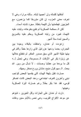 ‫ﺃﺨﺎﻓﺘﻬﺎ ﻜﻠﻤﺎﺘﻪ ﻭﺇﻥ ﺃﻋﺠﺒﻬﺎ ﺜﺒﺎﺘﻪ. ﺴﺄﻟﺘﻪ ﻤﺭﺍﺭﹰ، ﻭﻫﻲ ﻻ‬
       ‫ﺍ‬
‫ﺘﻌﺭﻑ ﻤﻌﻨﻰ ﺍﻟﺤﺯﺏ، ﺇﻥ ﻜﺎﻥ ﻤﺘﻭﺭﻁﺎ ﻜﻤﺎ ﻴﺯﻋﻤﻭﻥ، ﻤﻊ‬
               ‫ﹰ‬
   ‫ﺍﻟﺤﺯﺒﻴﻴﻥ. ﻓﻴﻁﻤﺌﻨﻬﺎ ﺒﺄﻥ ﺍﻟﺘﻬﻤﺔ ﺒﺎﻁﻠﺔ. ﻤﺠﺭﺩ ﺘﺸﺎﺒﻪ ﺃﺴﻤﺎﺀ.‬
‫ﻟﻜﻥ ﺍﻟـﻤﺤﻜﻤﺔ ﺍﻟﻌﺴﻜﺭﻴﺔ ﻟﻡ ﺘﻘﻨﻊ ﺒﺩﻓﻭﻋﺎﺘﻪ، ﻭﺜﺒﺘﺕ ﻋﻠﻴﻪ‬
‫ﺍﻟﺘﻬﻤﺔ، ﻓﺠﺭﺩ ﻤﻥ ﺭﺘﺒﺘﻪ ﺍﻟﻌﺴﻜﺭﻴﺔ ﻭﺤﻜﻡ ﻋﻠﻴﻪ ﺒﺎﻟﺘﺴﺭﻴﺢ‬
                                  ‫ﻭﺍﻟﺴﺠﻥ ﻟﻤﺩﺓ ﺴﺘﺔ ﺃﺸﻬﺭ.‬
‫ﺯﻏﺭﺩﺕ ﺃﻡ ﻋﺩﻨﺎﻥ، ﻭﺍﺤﺘﻔﻠﺕ ﺒﺎﻟﺒﻜﺎﺀ ﻭﺤﻴﺩﺓ ﺒﻴﻥ‬
‫ﺍﻟﺠﺩﺭﺍﻥ، ﺒﻌﺩﻤﺎ ﻭﺩﻋﻬﺎ ﻋﺯﺭﺍﺌﻴل ﺍﻟﺫﻱ ﺯﺍﺭﻫﺎ ﺨﻁﺄ ﻭﺃﻗﺎﻡ ﻓﻲ‬
‫ﺒﻴﺘﻬﺎ ﻁﻴﻠﺔ ﺍﻟﺸﻬﺭ ﺍﻟﺫﻱ ﺴﺒﻕ ﺼﺩﻭﺭ ﺍﻟﺤﻜﻡ. ﻟﻡ ﺘﻨﻘﻁﻊ ﺨﻼﻟﻬﺎ‬
‫ﻋﻥ ﺯﻴﺎﺭﺓ ﺒﻜﺭ ﻓﻲ ﺍﻷﻭﻗﺎﺕ ﺍﻟـﻤﺴﻤﻭﺤﺔ، ﻭﻫﻲ ﺘﺤﻤل ﻟـﻪ‬
‫ﻜل ﻤﺎ ﻴﺭﺩﻫﺎ ﻤﻥ ﻋﻁﺎﻴﺎ ﻭﺤﺴﻨﺎﺕ : ﻻ ﺘﺴﺄل ﻤﻥ ﻭﻴﻥ. ﺍﷲ‬
      ‫ﺒﺒﻌﺙ. ﺍﻟـﻤﻬﻡ ﻜﻭل ﻤﻨﻴﺢ، ﻤﻨﺸﺎﻥ ﻴﺭﻭﺡ ﺼﻔﺎﺭ ﻭﺠﻬﻙ.‬
‫ﺼﺎﺭﺕ ﺘﻘﺒل ﺒﻠﻬﻔﺔ ﺍﻟﻬﺒﺎﺕ ﺍﻟﺘﻲ ﻴﻘﺩﻤﻬﺎ ﺍﻟﺒﻌﺽ ﻜﻭﺍﺠﺏ‬
‫ﺩﻴﻨﻲ ﻭﺁﺨﺭﻭﻥ ﻜﻌﺭﻑ ﺍﺠﺘﻤﺎﻋﻲ، ﻭﻋﻨﺩ ﺍﻟﺒﻌﺽ ﻜﺎﻨﺕ ﺘﻀﺎﻓﺭ‬
‫ﻗﻭﻤﻲ، ﻓﻘﺩ ﻏﺩﺍ ﺒﻜﺭ ﺒﻁﻼ ﺭﻏﻡ ﺨﺴﺎﺭﺘﻪ ﺍﻟﺒﺯﺓ ﺍﻟﻌﺴﻜﺭﻴﺔ‬
                          ‫ﹰ‬
                                                 ‫ﻭﻫﻴﺒﺘﻬﺎ.‬
‫ﺩﺍﺭﺕ ﺃﻡ ﻋﺩﻨﺎﻥ ﻋﻠﻰ ﺍﻟﺠﺎﺭﺍﺕ ﻭﻜل ﺍﻟﺨﻴﺭﻴﻥ ، ﺘﻨﺒﺅﻫﻡ‬
‫ﻋﻥ ﻤﻭﻋﺩ ﺍﻹﻓﺭﺍﺝ ﺍﻟﻘﺭﻴﺏ، ﻭﻫﻲ ﺘﺤﺱ ﺒﺎﻷﻴﺎﻡ ﺴﻨﻴﻥ ﻭﺩﻗﺎﺕ‬


                          ‫٦٤٤‬
 