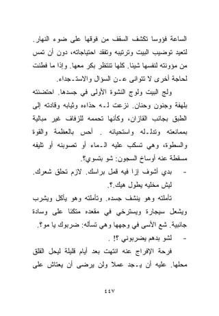 ‫ﺍﻟﺴﺎﻋﺔ ﻓﺅﻭﺴﺎ ﺘﻜﺸﻑ ﺍﻟﺴﻘﻑ ﻤﻥ ﻓﻭﻗﻬﺎ ﻋﻠﻰ ﻀﻭﺀ ﺍﻟﻨﻬﺎﺭ.‬
                                    ‫ﹰ‬
‫ﻟﺘﻌﻴﺩ ﺘﻭﻀﻴﺏ ﺍﻟﺒﻴﺕ ﻭﺘﺭﺘﻴﺒﻪ ﻭﺘﻔﻘﺩ ﺍﺤﺘﻴﺎﺠﺎﺘﻪ، ﺩﻭﻥ ﺃﻥ ﺘﻤﺱ‬
‫ﻤﻥ ﻤﺅﻭﻨﺘﻪ ﻟﻨﻔﺴﻬﺎ ﺸﻴﺌﺎ. ﻜﻠﻬﺎ ﺘﻨﺘﻅﺭ ﺒﻜﺭ ﻤﻌﻬﺎ. ﻭﺇﺫﺍ ﻤﺎ ﻓﻁﻨﺕ‬
                                   ‫ﹰ‬
        ‫ﻟﺤﺎﺠﺔ ﺃﺨﺭﻯ ﻻ ﺘﺘﻭﺍﻨﻰ ﻋـﻥ ﺍﻟﺴﺅﺍل ﻭﺍﻻﺴﺘـﺠﺩﺍﺀ.‬
‫ﻭﻟﺞ ﺍﻟﺒﻴﺕ ﻭﻟﻭﺝ ﺍﻟﻨﺸﻭﺓ ﺍﻷﻭﻟﻰ ﻓﻲ ﺠﺴﺩﻫﺎ. ﺍﺤﺘﻀﻨﺘﻪ‬
‫ﺒﻠﻬﻔﺔ ﻭﺠﻨﻭﻥ ﻭﺤﻨﺎﻥ. ﻨﺯﻋﺕ ﻟـﻪ ﺤﺫﺍﺀﻩ ﻭﺜﻴﺎﺒﻪ ﻭﻗﺎﺩﺘﻪ ﺇﻟﻰ‬
‫ﺍﻟﻁﺒﻕ ﺒﺠﺎﻨﺏ ﺍﻟﻘﺎﺯﺍﻥ، ﻭﻜﺄﻨﻬﺎ ﺘﺤﻤﻤﻪ ﻟﻠﺯﻓﺎﻑ ﻏﻴﺭ ﻤﺒﺎﻟﻴﺔ‬
‫ﺒﻤﻤﺎﻨﻌﺘﻪ ﻭﺘﺩﻟـﻠﻪ ﻭﺍﺴﺘﺤﻴﺎﺌﻪ . ﺃﺤﺱ ﺒﺎﻟﻌﻅﻤﺔ ﻭﺍﻟﻘﻭﺓ‬
‫ﻭﺍﻟﺴﻁﻭﺓ، ﻭﻫﻲ ﺘﺴﻜﺏ ﻋﻠﻴﻪ ﺍﻟـﻤﺎﺀ ﺃﻭ ﺘﺼﻭﺒﻨﻪ ﺃﻭ ﺘﻠ ‪‬ﻔﻪ‬
  ‫ﻴ‬
                 ‫ﻤﺴﻘﻁﺔ ﻋﻨﻪ ﺃﻭﺴﺎﺥ ﺍﻟﺴﺠﻭﻥ: ﺸﻭ ﺒﺘﺴﻭﻱ؟.‬
                    ‫‪‬‬
‫ﺒﺩﻱ ﺃﺸﻭﻑ ﺇﺯﺍ ﻓﻴﻪ ﻗﻤل ﺒﺭﺍﺴﻙ. ﻻﺯﻡ ﺘﺤﻠﻕ ﺸﻌﺭﻙ.‬            ‫-‬
                           ‫ﻟﻴﺵ ﻤﺨﻠﻴﻪ ﻴﻁﻭل ﻫﻴﻙ.؟.‬
‫ﺘﺄﻤﻠﺘﻪ ﻭﻫﻭ ﻴﻨﺸﻑ ﺠﺴﺩﻩ. ﻭﺘﺄﻤﻠﺘﻪ ﻭﻫﻭ ﻴﺄﻜل ﻭﻴﺸﺭﺏ‬
‫ﻭﻴﺸﻌل ﺴﻴﺠﺎﺭﺓ ﻭﻴﺴﺘﺭﺨﻲ ﻓﻲ ﻤﻘﻌﺩﻩ ﻤﺘﻜﺌﺎ ﻋﻠﻰ ﻭﺴﺎﺩﺓ‬
          ‫ﹰ‬
 ‫ﺠﺎﻨﺒﻴﺔ. ﺸﻊ ﺍﻷﺴﻰ ﻓﻲ ﻭﺠﻬﻬﺎ ﻭﻫﻲ ﺘﺴﺄﻟﻪ: ﻀﺭﺒﻭﻙ ﻴﺎ ﻤﻭ؟.‬
                           ‫ﻟﺸﻭ ﺒﺩﻫﻡ ﻴﻀﺭﺒﻭﻨﻲ ؟! .‬      ‫-‬
‫ﻓﺭﺤﺔ ﺍﻹﻓﺭﺍﺝ ﻋﻨﻪ ﺍﻨﺘﻬﺕ ﺒﻌﺩ ﺃﻴﺎﻡ ﻗﻠﻴﻠﺔ ﻟﻴﺤل ﺍﻟﻘﻠﻕ‬
‫ﻤﺤﻠﻬﺎ. ﻋﻠﻴﻪ ﺃﻥ ﻴـﺠﺩ ﻋﻤﻼ ﻭﻟﻥ ﻴﺭﻀﻰ ﺃﻥ ﻴﻌﺘﺎﺵ ﻋﻠﻰ‬
                      ‫ﹰ‬


                         ‫٧٤٤‬
 