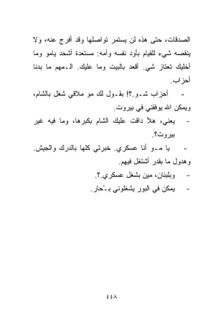 ‫ﺍﻟﺼﺩﻗﺎﺕ، ﺤﺘﻰ ﻫﺫﻩ ﻟﻥ ﻴﺴﺘﻤﺭ ﺘﻭﺍﺼﻠﻬﺎ ﻭﻗﺩ ﺃﻓﺭﺝ ﻋﻨﻪ، ﻭﻻ‬
‫ﻴﻨﻘﺼﻪ ﺸﻲﺀ ﻟﻠﻘﻴﺎﻡ ﺒﺄﻭﺩ ﻨﻔﺴﻪ ﻭﺃﻤﻪ: ﻤﺴﺘﻌﺩﺓ ﺃﺸﺤﺩ ﻴﺎﻤﻭ ﻭﻤﺎ‬
‫ﺃﺨﻠﻴﻙ ﺘﻌﺘﺎﺯ ﺸﻲ. ﺃﻗﻌﺩ ﺒﺎﻟﺒﻴﺕ ﻭﻤﺎ ﻋﻠﻴﻙ. ﺍﻟـﻤﻬﻡ ﻤﺎ ﺒﺩﻨﺎ‬
                                                ‫ﺃﺤﺯﺍﺏ.‬
‫ﺃﺤﺯﺍﺏ ﺸـﻭ.؟! ﺒﻘـﻭل ﻟﻙ ﻤﻭ ﻤﻼﻗﻲ ﺸﻐل ﺒﺎﻟﺸﺎﻡ،‬          ‫-‬
                           ‫ﻭﻴﻤﻜﻥ ﺍﷲ ﻴﻭﻓﻘﻨﻲ ﻓﻲ ﺒﻴﺭﻭﺕ.‬
‫ﻴﻌﻨﻲ، ﻫﻸ ﺩﺍﻗﺕ ﻋﻠﻴﻙ ﺍﻟﺸﺎﻡ ﺒﻜﺒﺭﻫﺎ، ﻭﻤﺎ ﻓﻴﻪ ﻏﻴﺭ‬           ‫-‬
                                         ‫ﺒﻴﺭﻭﺕ؟.‬
‫ﻴﺎ ﻤـﻭ ﺃﻨﺎ ﻋﺴﻜﺭﻱ. ﺨﺒﺭﺘﻲ ﻜﻠﻬﺎ ﺒﺎﻟﺩﺭﻙ ﻭﺍﻟﺠﻴﺵ.‬         ‫-‬
                              ‫ﻭﻫﺩﻭل ﻤﺎ ﺒﻘﺩﺭ ﺃﺸﺘﻐل ﻓﻴﻬﻡ.‬
                    ‫ﻭﺒﻠﺒﻨﺎﻥ، ﻤﻴﻥ ﺒﺸ ﹼل ﻋﺴﻜﺭﻱ.؟.‬
                              ‫ﻐ‬                        ‫-‬
                   ‫ﻴﻤﻜﻥ ﻓﻲ ﺍﻟﺒﻭﺭ ﻴﺸﻐﹼﻭﻨﻲ ﺒ ّﺤﺎﺭ.‬
                       ‫ـ‬      ‫ﻠ‬                        ‫-‬




                        ‫٨٤٤‬
 