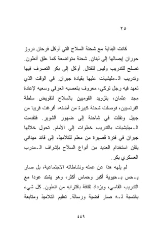 ‫٥٢‬


‫ﻜﺎﻨﺕ ﺍﻟﺒﺩﺍﻴﺔ ﻤﻊ ﺸﺤﻨﺔ ﺍﻟﺴﻼﺡ ﺍﻟﺘﻲ ﺃﻭﻜل ﻓﺭﺤﺎﻥ ﺩﺭﻭﺯ‬
‫ﺤﻭﺭﺍﻥ ﺇﻴﺼﺎﻟﻬﺎ ﺇﻟﻰ ﻟﺒﻨﺎﻥ. ﺸﺤﻨﺔ ﻤﺘﻭﺍﻀﻌﺔ ﻜﻤﺎ ﻋﻠﻕ ﺃﻨﻁﻭﻥ.‬
‫ﺘﺼﻠﺢ ﻟﻠﺘﺩﺭﻴﺏ ﻭﻟﻴﺱ ﻟﻠﻘﺘﺎل. ﺃﻭﻜل ﺇﻟﻰ ﺒﻜﺭ ﺍﻟﺘﺼﺭﻑ ﻓﻴﻬﺎ‬
‫ﻭﺘﺩﺭﻴﺏ ﺍﻟـﻤﻠﻴﺸﻴﺎﺕ ﻋﻠﻴﻬﺎ ﺒﻘﻴﺎﺩﺓ ﺠﺒﺭﺍﻥ. ﻓﻲ ﺍﻟﻭﻗﺕ ﺍﻟﺫﻱ‬
‫ﺘﻌﻬﺩ ﻓﻴﻪ ﺭﺠل ﺘﺭﻜﻲ، ﻤﻌﺭﻭﻑ ﺒﺘﻌﺼﺒﻪ ﺍﻟﻌﺭﻗﻲ ﻭﺴﻌﻴﻪ ﻹﻋﺎﺩﺓ‬
‫ﻤﺠﺩ ﻋﺜﻤﺎﻥ، ﺒﺘﺯﻭﻴﺩ ﺍﻟﻘﻭﻤﻴﻴﻥ ﺒﺎﻟﺴﻼﺡ ﻟﺘﻘﻭﻴﺽ ﺴﻠﻁﺔ‬
‫ﺍﻟﻔﺭﻨﺴﻴﻴﻥ، ﻓﻭﺼﻠﺕ ﺸﺤﻨﺔ ﻜﺒﻴﺭﺓ ﻤﻥ ﺃﻀﻨﻪ، ﺃﻓﺭﻏﺕ ﻗﺭﻴﺒﺎ ﻤﻥ‬
   ‫ﹰ‬
‫ﺠﺒﻴل ﻭﻨﻘﻠﺕ ﻓﻲ ﺸﺎﺤﻨﺔ ﺇﻟﻰ ﻀﻬﻭﺭ ﺍﻟﺸﻭﻴﺭ. ﻓﺘﻘﺩﻤﺕ‬
‫ﺍﻟـﻤﻴﻠﻴﺸﻴﺎﺕ ﺒﺎﻟﺘﺩﺭﻴﺏ ﺨﻁﻭﺍﺕ ﺇﻟﻰ ﺍﻷﻤﺎﻡ. ﺘﺤﻭل ﺨﻼﻟﻬﺎ‬
‫ﺠﺒﺭﺍﻥ ﻓﻲ ﻓﺘﺭﺓ ﻗﺼﻴﺭﺓ ﻤﻥ ﻤﻌﻠﻡ ﻟﻠﺘﻼﻤﻴﺫ، ﺇﻟﻰ ﻗﺎﺌﺩ ﻤﻴﺩﺍﻨﻲ‬
‫ﻴﺘﻘﻥ ﺍﺴﺘﺨﺩﺍﻡ ﺍﻟﻌﺩﻴﺩ ﻤﻥ ﺃﻨﻭﺍﻉ ﺍﻟﺴﻼﺡ ﺒﺈﺸﺭﺍﻑ ﺍﻟـﻤﺩﺭﺏ‬
                                         ‫ﺍﻟﻌﺴﻜﺭﻱ ﺒﻜﺭ.‬
‫ﻟﻡ ﻴﻠﻬﻪ ﻫﺫﺍ ﻋﻥ ﻋﻤﻠﻪ ﻭﻨﺸﺎﻁﺎﺘﻪ ﺍﻻﺠﺘﻤﺎﻋﻴﺔ، ﺒل ﺼﺎﺭ‬
‫ﻴـﺤﺱ ﺒـﺤﻴﻭﻴﺔ ﺃﻜﺒﺭ ﻭﺤﻤﺎﺱ ﺃﻜﺜﺭ، ﻭﻫﻭ ﻴﺸﺘﺩ ﻋﻭﺩﺍ ﻤﻊ‬
   ‫ﹰ‬
‫ﺍﻟﺘﺩﺭﻴﺏ ﺍﻟﻘﺎﺴﻲ، ﻭﻴﺯﺩﺍﺩ ﺜﻘﺎﻓﺔ ﺒﺎﻗﺘﺭﺍﺒﻪ ﻤﻥ ﺍﻨﻁﻭﻥ. ﻜل ﺸﻲﺀ‬
‫ﺒﺎﻟﻨﺴﺒﺔ ﻟـﻪ ﺼﺎﺭ ﻗﻀﻴﺔ ﻭﺭﺴﺎﻟﺔ. ﺘﻌﻠﻴﻡ ﺍﻟﺘﻼﻤﻴﺫ ﻭﻤﺘﺎﺒﻌﺔ‬


                         ‫٩٤٤‬
 