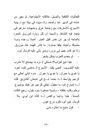 ‫ﺍﻟﻔﻌﺎﻟﻴﺎﺕ ﺍﻟﺜﻘﺎﻓﻴﺔ ﻭﺘﺄﺼﻴل ﻋﻼﻗﺎﺘﻪ ﺍﻻﺠﺘﻤﺎﻋﻴﺔ. ﻟﻡ ﻴﻐﻴﺭ ﻤﻥ‬
‫ﻋﺎﺩﺘﻪ ﻓﻲ ﺍﻟﺴﻬﺭ ﻋﻨﺩ ﻭﺍﺼﻑ ﻭﺍﻟـﻤﺒﻴﺕ ﻓﻲ ﺒﻴﺘﻪ ﻤﻊ ﻨـﻬﺎﻴﺔ‬
‫ﺍﻷﺴﺒﻭﻉ، ﻟﻼﺴﺘﺭﺨﺎﺀ ﻤﻊ ﺯﺠﺎﺠﺔ ﻋﺭﻕ ﻭﻤﺸﻬﻴﺎﺕ ﻤﺎﺭﻏﻭ ﻜﻲ‬
‫ﻴﺘﺠﺩﺩ ﻓﻴﻪ ﺍﻟﻨﺸﺎﻁ. ﻭﻻﺴﻴﻤﺎ ﺃﻥ ﻜل ﺯﻴﺎﺭﺓ ﻟﻤﺭﺯﻭﻕ ﺘﺸﻌﺭﻩ‬
‫ﺒﺎﻟﺤﺎﺠﺔ ﻟﻨـﻬﺭ ﻤﻥ ﺨﻤﺭ ﺜﻘﻴل ﺍﻟﻌﻴﺎﺭ. ﺃﺤﻴﺎﻨﺎ ﻴـﺠﺩﻩ ﻭﺩﻭﺩﺍ‬
‫ﹰ‬           ‫ﹰ‬                   ‫ٍ‬
‫ﻤﻀﻴﺎﻓﺎ ﻭﺃﺤﻴﺎﻨﺎ ﺠﻠﻔﺎ ﺼﺩﻭﺩﺍ: ﻤﺎ ﻗﺎﺩﺭ ﺃﻓﻬﻤﻪ ﻫﺎﻟـﻤﺭﺯﻭﻕ.‬
                          ‫ﹰ‬     ‫ﹰ‬    ‫ﹰ‬       ‫ﹰ‬
  ‫ﻭﻻ ﻫﻭ ﻗﺎﺩﺭ ﻴﻔﻬﻡ ﺇﻨﻲ ﺒﺯﻭﺭﻩ ﻭﺒﺩﻴﺭ ﺒﺎﻟﻲ ﻋﻠﻴﻪ ﻜﺭﻤﺎل ﺃﺒﻭﻩ.‬
                      ‫ﻟﻭ ﻴﻨﻀﻡ ﻟﻠﺤﺯﺏ ﻴﻤﻜﻥ ﻴﺘﻨ ‪‬ﺭ.‬
                        ‫ﺠ‬                            ‫-‬
‫ﻫﻴﺩﺍ ﺘﺒﻊ ﺃﺤﺯﺍﺏ؟! ﺼﺩﻗﻲ ﺇﻨ ّﻭﻩ ﻤﺎ ﺒﻴﺼﻠﺢ ﺇﻻ ﻨﺘﺩﺭﺏ‬
                    ‫ـ‬                               ‫-‬
‫ﻋﻠﻴﻪ ﺍﻟﺘﺼﻭﻴﺏ. ﺍﻟﻌﻤﻰ ﺒﻘﻠﺒﻪ. ﺍﻷﺴﺒﻭﻉ ﺍﻟـﻤﺎﻀﻲ ﻜﻨﺕ ﺃﺨﻭﻩ.‬
‫ﻴﺎ ﺨﻭﻱ ﻴﺎ ﺠﺒﺭﺍﻥ. ﻴﺎ ﺨﻭﻱ ﻴﺎ ﺠﺒﺭﺍﻥ . ﺒ ‪‬ﻭﻩ ﺍﻴﺎﻨﻲ ﺃﺤﻜﻲ ﻤﻊ‬
                ‫ﺩ‬
‫ﺍﻟﺯﻋﻴﻡ ﻴﺘﻭﺍﺴﻁ ﻟـﻪ ﺒﻌﺩﻤﺎ ﻟ ‪‬ـﺦ ﻓﻲ ﺍﻤﺘﺤﺎﻥ ﺍﻟﺘﺸﺭﻴﺢ. ﻗﻠﺕ‬
                         ‫ﺒ‬
‫ﻟـﻪ ﺇﻤﺒﺎﺭﺡ ﺇ ﹼﻭﻩ ﻤﺎ ﻤﻌﻘﻭل ﺍﺤﻜﻲ ﻟﻠﺯﻋﻴﻡ ﻋﻥ ﻫﻴﻙ ﻤﻭﻀﻭﻉ.‬
                                     ‫ﻨ‬
‫ﺒﺭﻁﻡ ﻭﻗﻠﺏ ﺨﻠﻘﺘﻪ ، ﻭﺸﻭﻴﺔ ﺼﻐﻴﺭﺓ ﺒ ‪‬ﻭﻩ ﻴﻘﻭل، ﺭ ‪‬ﻊ ﺘﻨﻜﺎﺕ‬
       ‫ﺠ‬           ‫ﺩ‬
‫ﺍﻟﺴﻤﻨﺔ٠ ﻫﻴﺩﺍ ﻭﺩﺍﻴﻤﺎ ﺒﺭﺍﻜﺽ ﻟـﻪ ﻜﺄﻨﻪ ﺍﺒﻥ ﺃﺒﻭﻱ. ﻴﻼ .‬
  ‫ﹼ‬                           ‫ﹰ‬
                       ‫ﻜﺭﻤﺎل ﻋﻴﻥ ﺃﺒﻭﻩ ﺘﻜﺭﻡ ﻤﺭﺝ ﻋﻴﻭﻥ.‬
                          ‫ﻗﻭل ﻤﻨﻴﺢ ﻤﺎ ﻨﻌﺘﺎﺯﻩ ﺒﺸﻲ.‬    ‫-‬



                         ‫٠٥٤‬
 