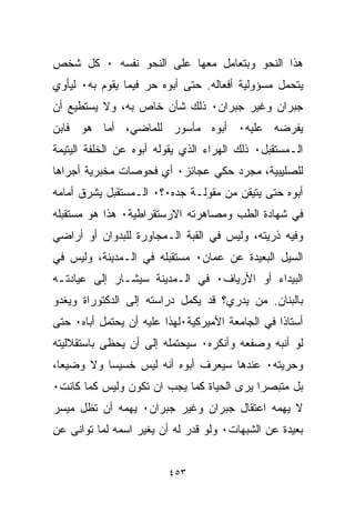 ‫ﻫﺫﺍ ﺍﻟﻨﺤﻭ ﻭﺒﺘﻌﺎﻤل ﻤﻌﻬﺎ ﻋﻠﻰ ﺍﻟﻨﺤﻭ ﻨﻔﺴﻪ ٠ ﻜل ﺸﺨﺹ‬
‫ﻴﺘﺤﻤل ﻤﺴﺅﻭﻟﻴﺔ ﺃﻓﻌﺎﻟﻪ. ﺤﺘﻰ ﺃﺒﻭﻩ ﺤﺭ ﻓﻴﻤﺎ ﻴﻘﻭﻡ ﺒﻪ٠ ﻟﻴﺄﻭﻱ‬
‫ﺠﺒﺭﺍﻥ ﻭﻏﻴﺭ ﺠﺒﺭﺍﻥ٠ ﺫﻟﻙ ﺸﺄﻥ ﺨﺎﺹ ﺒﻪ، ﻭﻻ ﻴﺴﺘﻁﻴﻊ ﺃﻥ‬
‫ﻴﻔﺭﻀﻪ ﻋﻠﻴﻪ٠ ﺃﺒﻭﻩ ﻤﺄﺴﻭﺭ ﻟﻠﻤﺎﻀﻲ، ﺃﻤﺎ ﻫﻭ ﻓﺎﺒﻥ‬
‫ﺍﻟـﻤﺴﺘﻘﺒل٠ ﺫﻟﻙ ﺍﻟﻬﺭﺍﺀ ﺍﻟﺫﻱ ﻴﻘﻭﻟﻪ ﺃﺒﻭﻩ ﻋﻥ ﺍﻟﺨﻠﻔﺔ ﺍﻟﻴﺘﻴﻤﺔ‬
‫ﻟﻠﺼﻠﻴﺒﻴﺔ، ﻤﺠﺭﺩ ﺤﻜﻲ ﻋﺠﺎﺌﺯ٠ ﺃﻱ ﻓﺤﻭﺼﺎﺕ ﻤﺨﺒﺭﻴﺔ ﺃﺠﺭﺍﻫﺎ‬
‫ﺃﺒﻭﻩ ﺤﺘﻰ ﻴﺘﻴﻘﻥ ﻤﻥ ﻤﻘﻭﻟـﺔ ﺠﺩﻩ٠؟٠ ﺍﻟـﻤﺴﺘﻘﺒل ﻴﺸﺭﻕ ﺃﻤﺎﻤﻪ‬
‫ﻓﻲ ﺸﻬﺎﺩﺓ ﺍﻟﻁﺏ ﻭﻤﺼﺎﻫﺭﺘﻪ ﺍﻻﺭﺴﺘﻘﺭﺍﻁﻴﺔ٠ ﻫﺫﺍ ﻫﻭ ﻤﺴﺘﻘﺒﻠﻪ‬
‫ﻭﻓﻴﻪ ﺫﺭﻴﺘﻪ، ﻭﻟﻴﺱ ﻓﻲ ﺍﻟﻘﺒﺔ ﺍﻟـﻤﺠﺎﻭﺭﺓ ﻟﻠﺒﺩﻭﺍﻥ ﺃﻭ ﺃﺭﺍﻀﻲ‬
‫ﺍﻟﺴﻴل ﺍﻟﺒﻌﻴﺩﺓ ﻋﻥ ﻋﻤﺎﻥ٠ ﻤﺴﺘﻘﺒﻠﻪ ﻓﻲ ﺍﻟـﻤﺩﻴﻨﺔ، ﻭﻟﻴﺱ ﻓﻲ‬
‫ﺍﻟﺒﻴﺩﺍﺀ ﺃﻭ ﺍﻷﺭﻴﺎﻑ٠ ﻓﻲ ﺍﻟـﻤﺩﻴﻨﺔ ﺴﻴﺸـﺎﺭ ﺇﻟﻰ ﻋﻴﺎﺩﺘـﻪ‬
‫ﺒﺎﻟﺒﻨﺎﻥ. ﻤﻥ ﻴﺩﺭﻱ؟ ﻗﺩ ﻴﻜﻤل ﺩﺭﺍﺴﺘﻪ ﺇﻟﻰ ﺍﻟﺩﻜﺘﻭﺭﺍﺓ ﻭﻴﻐﺩﻭ‬
‫ﺃﺴﺘﺎﺫﺍ ﻓﻲ ﺍﻟﺠﺎﻤﻌﺔ ﺍﻷﻤﻴﺭﻜﻴﺔ٠ﻟﻬﺫﺍ ﻋﻠﻴﻪ ﺃﻥ ﻴﺤﺘﻤل ﺃﺒﺎﻩ٠ ﺤﺘﻰ‬
                                                 ‫ﹰ‬
‫ﻟﻭ ﺃﻨﺒﻪ ﻭﺼﻔﻌﻪ ﻭﺃﻨﻜﺭﻩ٠ ﺴﻴﺤﺘﻤﻠﻪ ﺇﻟﻰ ﺃﻥ ﻴﺤﻅﻰ ﺒﺎﺴﺘﻘﻼﻟﻴﺘﻪ‬
‫ﻭﺤﺭﻴﺘﻪ٠ ﻋﻨﺩﻫﺎ ﺴﻴﻌﺭﻑ ﺃﺒﻭﻩ ﺃﻨﻪ ﻟﻴﺱ ﺨﺴﻴﺴﺎ ﻭﻻ ﻭﻀﻴﻌﹰ،‬
 ‫ﺎ‬        ‫ﹰ‬
‫ﺒل ﻤﺘﺒﺼﺭﺍ ﻴﺭﻯ ﺍﻟﺤﻴﺎﺓ ﻜﻤﺎ ﻴﺠﺏ ﺍﻥ ﺘﻜﻭﻥ ﻭﻟﻴﺱ ﻜﻤﺎ ﻜﺎﻨﺕ٠‬
                                          ‫ﹰ‬
‫ﻻ ﻴﻬﻤﻪ ﺍﻋﺘﻘﺎل ﺠﺒﺭﺍﻥ ﻭﻏﻴﺭ ﺠﺒﺭﺍﻥ٠ ﻴﻬﻤﻪ ﺃﻥ ﺘﻅل ﻤﻴﺴﺭ‬
‫ﺒﻌﻴﺩﺓ ﻋﻥ ﺍﻟﺸﺒﻬﺎﺕ٠ ﻭﻟﻭ ﻗﺩﺭ ﻟﻪ ﺃﻥ ﻴﻐﻴﺭ ﺍﺴﻤﻪ ﻟﻤﺎ ﺘﻭﺍﻨﻰ ﻋﻥ‬


                         ‫٣٥٤‬
 