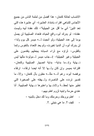 ‫ﺍﻻﻨﺘﺴﺎﺏ ﻟﻌﺎﺌﻠﺔ ﻜﻨﻌﺎﻥ٠ ﻫﺫﺍ ﺃﻓﻀل ﻤﻥ ﻟﻤﻠﻤﺔ ﺍﻟﻨﺎﺱ ﻤﻥ ﺠﻤﻴﻊ‬
‫ﺍﻷﺠﻨﺎﺱ ﻟﻠﺘﺒﺎﻫﻲ ﺍﻓﺘﺭﺍﺀ ﺒﺎﻤﺘﺩﺍﺩ ﺍﻟﻌﺸﻴﺭﺓ٠ ﺃﻱ ﻋﺸﻴﺭﺓ ﻫﺫﻩ ﺍﻟﺘﻲ‬
                                   ‫‪‬‬
‫ﺘﻌﺩ ﺍﺜﻨﻴﻥ" ﺁﻨﻲ ﻤﺎ ﺃﻗل ﻋﻥ ﺍﻟﺠﺒﻴﻠﻴﺔ"٠ ﺘﻠﻙ ﻋﻘﺩﺓ ﺃﺒﻴﻪ ﻭﻟﻴﺴﺕ‬
‫ﻋﻘﺩﺘﻪ٠ ﻟﻭ ﻴﺩﺭﻙ ﺃﺒﻭﻩ ﻭﺍﻗﻊ ﺍﻟﺤﻴﺎﺓ، ﻓﺘﻌﺩﺍﺩ ﺍﻟﺼﻠﻴﺒﻴﺔ ﻟﻥ ﻴﺼل‬
‫ﻴﻭﻤﺎ ﺇﻟﻰ ﻋﺩﺩ ﺍﻟﺠﺒﻴﻠﻴﺔ، ﻭﻟﻭ ﺃﻨﺠﺒﺕ ﻟـﻪ ﻤﻴﺴﺭ ﻜل ﻴﻭﻡ ﻭﻟﺩﺍ٠‬
 ‫ﹰ‬                                                ‫ﹰ‬
‫ﻟﻥ ﻴﺩﺭﻙ ﺃﺒﻭﻩ ﺃﻥ ﺍﻟﺩﻨﻴﺎ ﺘﻐﻴﺭﺕ، ﻭﻟﻡ ﻴﻌﺩ ﺍﻟﺘﻌﺩﺍﺩ ﺒﺎﻟﻨﻔﻭﺱ ﻭﺇﻨﻤﺎ‬
‫ﺒﺎﻟﻔﻠﻭﺱ٠ ﺜﺭﺍﺅﻩ ﻤﻊ ﺜﺭﺍﺀ ﺍﻨﺴﺒﺎﺌﻪ ﻴﺠﻌﻠﻬﻡ ﻴﺘﻘﺩﻤﻭﻥ ﻋﻠﻰ‬
‫ﺍﻟﺠﺒﻴﻠﻴﺔ ﻭﻏﻴﺭ ﺍﻟﺠﺒﻴﻠﻴﺔ٠ ﺇﻨـﺠﺎﺏ ﻤﻴﺴﺭ ﻟـﻤﻭﻟﻭﺩﺓ ﻤﺜﻠﻬﺎ ﻟﻴﺱ‬
‫ﻨـﻬﺎﻴﺔ ﻭﺇﻨـﻤﺎ ﺒﺩﺍﻴﺔ٠ ﺒﺩﺍﻴﺔ ﺍﻨﺼﻬﺎﺭ ﺍﻟﺼﻠﻴﺒﻴﺔ ﻭﻜﻨﻌﺎﻥ٠‬
‫ﺍﻗﺘﺭﺍﻨﻪ ﺒﻤﻴﺴﺭ ﻭﺇﻥ ﻜﺎﻥ ﻭﻟـﻬﺎ ﺇﻻ ﺃﻨﻪ ﺍﻴﻀﺎ ﺍﺭﺘﻘﺎﺀ٠ ﺍﺭﺘﻘﺎﺀ‬
               ‫ﹰ‬           ‫ﹰ‬
‫ﻴﺭﻓﻀﻪ ﺃﺒﻭﻩ، ﺭﻏﻡ ﺃﻨـﻪ ﻤﺜﻠـﻪ ﻤﻔﺘﻭﻥ ﺒﺂل ﻜﻨﻌﺎﻥ٠ ﻭﺇﻻ، ﻤﺎ‬
‫ﺘﻔﺴﻴﺭ ﺘﺭﺩﺩﻩ ﻋﻠﻰ ﺍﻟﻨﺎﺼﺭﺓ، ﻭﻟـﻬﻔﺘﻪ ﻋﻠﻰ ﺍﻟﺼﻐﻴﺭﺓ ﺍﻟﺘﻲ‬
‫ﺘﻁ ‪‬ﺭ ﻤﻨﻬﺎ ﻟﺤﻅـﺔ ﻭﻻﺩﺘـﻬﺎ ﻭﺍﻋﺘﺒﺭﻫﺎ ﻨـﻬﺎﻴﺔ ﺍﻟﺼﻠﻴﺒﻴﺔ: ﺃﻨﺎ‬
                                                  ‫ﻴ‬
                        ‫ﻋﻨﺩﻱ ﺤﺭﻤﺔ ﻭﺍﺒﻨ ‪‬ﻪ ﻟﺯﻭﻡ ﺍﻫﺘﻡ ﺒﻴﻬﻡ٠‬
                                         ‫ﻴ‬
          ‫ﺍﻫﺘﻡ ﺒﺭﻭﺤﻙ ﻭﺤﺭﻤﺘﻙ ﻭﻤﺎ ﻟﻙ ﺩﺨل ﺒﺎﻟﺒﻨ ‪‬ﻪ ٠‬
             ‫ﻴ‬                                           ‫-‬
                            ‫ﻜﻴﻑ ؟. ﻤﺎ ﻫﻲ ﺒﻨﻴﺘﻲ .؟.‬       ‫-‬




                           ‫٤٥٤‬
 