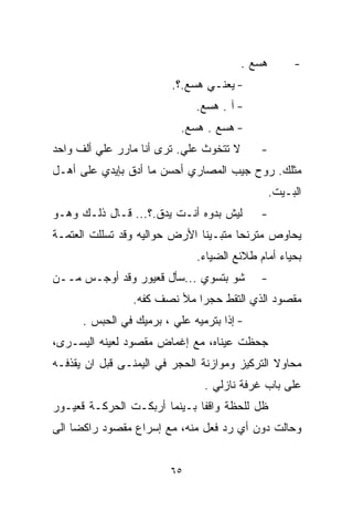 ‫ﻫﺴﻊ .‬        ‫-‬
                         ‫- ﻴﻌﻨـﻲ ﻫﺴﻊ.؟.‬
                              ‫- ﺁ . ﻫﺴﻊ.‬
                           ‫- ﻫﺴﻊ . ﻫﺴﻊ.‬
‫ﻻ ﺘﺘﺨﻭﺙ ﻋﻠﻲ. ﺘﺭﻯ ﺃﻨﺎ ﻤﺎﺭﺭ ﻋﻠﻲ ﺃﻟﻑ ﻭﺍﺤﺩ‬
         ‫‪‬‬                                  ‫-‬
‫ﻤﺜﻠﻙ. ﺭﻭﺡ ﺠﻴﺏ ﺍﻟﻤﺼﺎﺭﻱ ﺃﺤﺴﻥ ﻤﺎ ﺃﺩﻕ ﺒﺈﻴﺩﻱ ﻋﻠﻰ ﺃﻫـل‬
                                                 ‫ﺍﻟﺒـﻴﺕ.‬
‫ﻟﻴﺵ ﺒ ‪‬ﻭﻩ ﺃﻨـﺕ ﻴﺩﻕ.؟... ﻗـﺎل ﺫﻟـﻙ ﻭﻫـﻭ‬
                               ‫ﺩ‬            ‫-‬
‫ﻴﺤﺎﻭﺹ ﻤﺘﺭﻨﺤﺎ ﻤﺘﺒـﻴﻨﺎ ﺍﻷﺭﺽ ﺤﻭﺍﻟﻴﻪ ﻭﻗﺩ ﺘﺴﻠﻠﺕ ﺍﻟﻌﺘﻤـﺔ‬
                              ‫ﹰ‬       ‫ﹰ‬
                              ‫ﺒﺤﻴﺎﺀ ﺃﻤﺎﻡ ﻁﻼﺌﻊ ﺍﻟﻀﻴﺎﺀ.‬
‫ﺸﻭ ﺒﺘﺴﻭﻱ ...ﺴﺄل ﻗﻌﻴﻭﺭ ﻭﻗﺩ ﺃﻭﺠـﺱ ﻤــﻥ‬        ‫-‬
                ‫ﻤﻘﺼﻭﺩ ﺍﻟﺫﻱ ﺍﻟﺘﻘﻁ ﺤﺠﺭﺍ ﻤﻸ ﻨﺼﻑ ﻜﻔﻪ.‬
                            ‫ﹰ‬
      ‫- ﺇﺫﺍ ﺒﺘﺭﻤﻴﻪ ﻋﻠﻲ ، ﺒﺭﻤﻴﻙ ﻓﻲ ﺍﻟﺤﺒﺱ .‬
                         ‫‪‬‬
‫ﺠﺤﻅﺕ ﻋﻴﻨﺎﻩ، ﻤﻊ ﺇﻏﻤﺎﺽ ﻤﻘﺼﻭﺩ ﻟﻌﻴﻨﻪ ﺍﻟﻴﺴـﺭﻯ،‬
‫ﻤﺤﺎﻭﻻ ﺍﻟﺘﺭﻜﻴﺯ ﻭﻤﻭﺍﺯﻨﺔ ﺍﻟﺤﺠﺭ ﻓﻲ ﺍﻟﻴﻤﻨـﻰ ﻗﺒل ﺍﻥ ﻴﻘﺫﻓـﻪ‬
                                               ‫ﹰ‬
                                ‫ﻋﻠﻰ ﺒﺎﺏ ﻏﺭﻓﺔ ﻨﺎﺯﻟﻲ .‬
‫ﻅل ﻟﻠﺤﻅﺔ ﻭﺍﻗﻔﺎ ﺒـﻴﻨﻤﺎ ﺃﺭﺒﻜـﺕ ﺍﻟﺤﺭﻜـﺔ ﻗﻌﻴـﻭﺭ‬
                             ‫ﹰ‬
‫ﻭﺤﺎﻟﺕ ﺩﻭﻥ ﺃﻱ ﺭﺩ ﻓﻌل ﻤﻨﻪ، ﻤﻊ ﺇﺴﺭﺍﻉ ﻤﻘﺼﻭﺩ ﺭﺍﻜﻀﺎ ﺍﻟﻰ‬
    ‫ﹰ‬


                         ‫٥٦‬
 