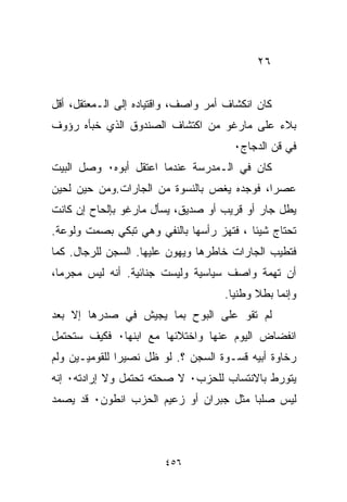 ‫٦٢‬


‫ﻜﺎﻥ ﺍﻨﻜﺸﺎﻑ ﺃﻤﺭ ﻭﺍﺼﻑ، ﻭﺍﻗﺘﻴﺎﺩﻩ ﺇﻟﻰ ﺍﻟـﻤﻌﺘﻘل، ﺃﻗل‬
‫ﺒﻼﺀ ﻋﻠﻰ ﻤﺎﺭﻏﻭ ﻤﻥ ﺍﻜﺘﺸﺎﻑ ﺍﻟﺼﻨﺩﻭﻕ ﺍﻟﺫﻱ ﺨﺒﺄﻩ ﺭﺅﻭﻑ‬
                                           ‫‪‬‬
                                       ‫ﻓﻲ ﻗﻥ ﺍﻟﺩﺠﺎﺝ٠‬
‫ﻜﺎﻥ ﻓﻲ ﺍﻟـﻤﺩﺭﺴﺔ ﻋﻨﺩﻤﺎ ﺍﻋﺘﻘل ﺃﺒﻭﻩ٠ ﻭﺼل ﺍﻟﺒﻴﺕ‬
‫ﻋﺼﺭﹰ، ﻓﻭﺠﺩﻩ ﻴﻐﺹ ﺒﺎﻟﻨﺴﻭﺓ ﻤﻥ ﺍﻟﺠﺎﺭﺍﺕ.ﻭﻤﻥ ﺤﻴﻥ ﻟﺤﻴﻥ‬
                                           ‫ﺍ‬
‫ﻴﻁل ﺠﺎﺭ ﺃﻭ ﻗﺭﻴﺏ ﺃﻭ ﺼﺩﻴﻕ، ﻴﺴﺄل ﻤﺎﺭﻏﻭ ﺒﺈﻟﺤﺎﺡ ﺇﻥ ﻜﺎﻨﺕ‬
‫ﺘﺤﺘﺎﺝ ﺸﻴﺌﺎ ، ﻓﺘﻬﺯ ﺭﺃﺴﻬﺎ ﺒﺎﻟﻨﻔﻲ ﻭﻫﻲ ﺘﺒﻜﻲ ﺒﺼﻤﺕ ﻭﻟﻭﻋﺔ.‬
                                         ‫ﹰ‬
‫ﻓﺘﻁﻴﺏ ﺍﻟﺠﺎﺭﺍﺕ ﺨﺎﻁﺭﻫﺎ ﻭﻴﻬ ‪‬ﻥ ﻋﻠﻴﻬﺎ. ﺍﻟﺴﺠﻥ ﻟﻠﺭﺠﺎل. ﻜﻤﺎ‬
                          ‫ﻭ‬
‫ﺃﻥ ﺘﻬﻤﺔ ﻭﺍﺼﻑ ﺴﻴﺎﺴﻴﺔ ﻭﻟﻴﺴﺕ ﺠﻨﺎﺌﻴﺔ. ﺃﻨﻪ ﻟﻴﺱ ﻤﺠﺭﻤﹰ،‬
 ‫ﺎ‬
                                     ‫ﻭﺇﻨﻤﺎ ﺒﻁﻼ ﻭﻁﻨﻴﺎ.‬
                                      ‫ﹰ‬     ‫ﹰ‬
‫ﻟﻡ ﺘﻘﻭ ﻋﻠﻰ ﺍﻟﺒﻭﺡ ﺒﻤﺎ ﻴﺠﻴﺵ ﻓﻲ ﺼﺩﺭﻫﺎ ﺇﻻ ﺒﻌﺩ‬
‫ﺍﻨﻔﻀﺎﺽ ﺍﻟﻴﻭﻡ ﻋﻨﻬﺎ ﻭﺍﺨﺘﻼﺌﻬﺎ ﻤﻊ ﺍﺒﻨﻬﺎ٠ ﻓﻜﻴﻑ ﺴﺘﺤﺘﻤل‬
‫ﺭﺨﺎﻭﺓ ﺃﺒﻴﻪ ﻗﺴـﻭﺓ ﺍﻟﺴﺠﻥ ؟. ﻟﻭ ﻅل ﻨﺼﻴﺭﺍ ﻟﻠﻘﻭﻤﻴـﻴﻥ ﻭﻟﻡ‬
              ‫ﹰ‬
‫ﻴﺘﻭﺭﻁ ﺒﺎﻻﻨﺘﺴﺎﺏ ﻟﻠﺤﺯﺏ٠ ﻻ ﺼﺤﺘﻪ ﺘﺤﺘﻤل ﻭﻻ ﺇﺭﺍﺩﺘﻪ٠ ﺇﻨﻪ‬
‫ﻟﻴﺱ ﺼﻠﺒﺎ ﻤﺜل ﺠﺒﺭﺍﻥ ﺃﻭ ﺯﻋﻴﻡ ﺍﻟﺤﺯﺏ ﺍﻨﻁﻭﻥ٠ ﻗﺩ ﻴﺼﻤﺩ‬
                                       ‫ﹰ‬



                        ‫٦٥٤‬
 