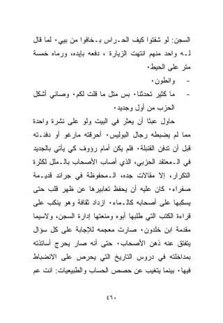 ‫ﺍﻟﺴﺠﻥ: ﻟﻭ ﺸﻔﺘﻭﺍ ﻜﻴﻑ ﺍﻟﺤـﺭﺍﺱ ﺒـﺨﺎﻓﻭﺍ ﻤﻥ ﺒﻴﻲ٠ ﻟﻤﺎ ﻗﺎل‬
‫ﻟـﻪ ﻭﺍﺤﺩ ﻤﻨﻬﻡ ﺍﻨﺘﻬﺕ ﺍﻟﺯﻴﺎﺭﺓ ، ﺩﻓﻌﻪ ﺒﺈﻴﺩﻩ، ﻭﺭﻤﺎﻩ ﺨﻤﺴﺔ‬
                                       ‫ﻤﺘﺭ ﻋﻠﻰ ﺍﻟﺤﻴﻁ٠‬
                                         ‫ﻭﺍﻨﻁﻭﻥ٠‬     ‫-‬
‫ﻤﺎ ﻜﺜﻴﺭ ﺘﺤﺩﺜﻨﺎ٠ ﺒﺱ ﻤﺘل ﻤﺎ ﻗﻠﺕ ﻟﻜﻡ٠ ﻭﺼﺎﻨﻲ ﺃﺸ ﹼل‬
 ‫ﻜ‬                                                   ‫-‬
                           ‫ﺍﻟﺤﺯﺏ ﻤﻥ ﺃﻭل ﻭﺠﺩﻴﺩ٠‬
‫ﺤﺎﻭل ﻋﺒﺜﺎ ﺃﻥ ﻴﻌﺜﺭ ﻓﻲ ﺍﻟﺒﻴﺕ ﻭﻟﻭ ﻋﻠﻰ ﻨﺸﺭﺓ ﻭﺍﺤﺩﺓ‬
                                    ‫ﹰ‬
‫ﻤﻤﺎ ﻟﻡ ﻴﻀﺒﻁﻪ ﺭﺠﺎل ﺍﻟﺒﻭﻟﻴﺱ٠ ﺃﺤﺭﻗﺘﻪ ﻤﺎﺭﻏﻭ ﺃﻭ ﺩﻓﻨـﺘﻪ‬
‫ﻗﺒل ﺃﻥ ﺘﺩﻓﻥ ﺍﻟﻘﻨﺒﻠﺔ٠ ﻓﻠﻡ ﻴﻜﻥ ﺃﻤﺎﻡ ﺭﺅﻭﻑ ﻜﻲ ﻴﺄﺘﻲ ﺒﺎﻟﺠﺩﻴﺩ‬
‫ﻓﻲ ﺍﻟـﻤﻌﺘﻘﺩ ﺍﻟﺤﺯﺒﻲ، ﺍﻟﺫﻱ ﺃﺼﺎﺏ ﺍﻷﺼﺤﺎﺏ ﺒﺎﻟـﻤﻠل ﻟﻜﺜﺭﺓ‬
‫ﺍﻟﺘﻜﺭﺍﺭ، ﺇﻻ ﻤﻘﺎﻻﺕ ﺠﺩﻩ، ﺍﻟـﻤﺤﻔﻭﻅﺔ ﻓﻲ ﺠﺭﺍﺌﺩ ﻗﺩﻴـﻤﺔ‬
‫ﺼﻔﺭﺍﺀ٠ ﻜﺎﻥ ﻋﻠﻴﻪ ﺃﻥ ﻴﺤﻔﻅ ﺘﻌﺎﺒﻴﺭﻫﺎ ﻋﻥ ﻅﻬﺭ ﻗﻠﺏ ﺤﺘﻰ‬
‫ﻴﺴﻜﺒﻬﺎ ﻋﻠﻰ ﺃﺼﺤﺎﺒﻪ ﻜﺎﻟـﻤﺎﺀ٠ ﺍﺯﺩﺍﺩ ﺜﻘﺎﻓﺔ ﻭﻫﻭ ﻴﻨﻜﺏ ﻋﻠﻰ‬
‫ﻗﺭﺍﺀﺓ ﺍﻟﻜﺘﺏ ﺍﻟﺘﻲ ﻁﻠﺒﻬﺎ ﺃﺒﻭﻩ ﻭﻤﻨﻌﺘﻬﺎ ﺇﺩﺍﺭﺓ ﺍﻟﺴﺠﻥ، ﻭﻻﺴﻴﻤﺎ‬
‫ﻤﻘﺩﻤﺔ ﺍﺒﻥ ﺨﻠﺩﻭﻥ٠ ﺼﺎﺭﺕ ﻤﻌﺠﻤﻪ ﻟﻺﺠﺎﺒﺔ ﻋﻠﻰ ﻜل ﺴﺅﺍل‬
‫ﻴﺘﻔﺘﻕ ﻋﻨﻪ ﺫﻫﻥ ﺍﻷﺼﺤﺎﺏ٠ ﺤﺘﻰ ﺃﻨﻪ ﺼﺎﺭ ﻴﺤﺭﺝ ﺃﺴﺎﺘﺫﺘﻪ‬
‫ﺒﻤﺩﺍﺨﻠﺘﻪ ﻓﻲ ﺩﺭﻭﺱ ﺍﻟﺘﺎﺭﻴﺦ ﺍﻟﺘﻲ ﻴﺤﺭﺹ ﻋﻠﻰ ﺍﻻﻨﻀﺒﺎﻁ‬
‫ﻓﻴﻬﺎ٠ ﺒﻴﻨﻤﺎ ﻴﺘﻐﻴﺏ ﻋﻥ ﺤﺼﺹ ﺍﻟﺤﺴﺎﺏ ﻭﺍﻟﻁﺒﻴﻌﻴﺎﺕ: ﺍﻨﺕ ﻋﻡ‬


                         ‫٠٦٤‬
 