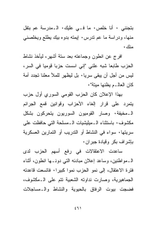 ‫ﺒﺘﺠﻨﻨﻲ ٠ ﺃﻨﺎ ﺨﻠﺹ٠ ﻤﺎ ﻓـﻲ ﻋﻠﻴﻙ٠ ﺍﻟـﻤﺩﺭﺴﺔ ﻋﻡ ﺒﺘﻔل‬
                       ‫‪‬‬
‫ﻤﻨﻬﺎ، ﻭﺩﺭﺍﺴﺔ ﻤﺎ ﻋﻡ ﺘﺩﺭﺱ٠ ﺇﻴﻤﺘﻪ ﺒ ‪‬ﻭﻩ ﺒ ‪‬ﻙ ﻴﻁﻠﻊ ﻭﻴﺨﻠﺼﻨﻲ‬
              ‫ﺩ ﻴ‬
                                                   ‫ﻤﻨﻙ٠‬
‫ﺍﻓﺭﺝ ﻋﻥ ﺍﻨﻁﻭﻥ ﻭﺠﻤﺎﻋﺘﻪ ﺒﻌﺩ ﺴﺘﺔ ﺃﺸﻬﺭ، ﻟﻴﺄﺨﺫ ﻨﺸﺎﻁ‬
‫ﺍﻟﺤﺯﺏ ﻁﺎﺒﻌﺎ ﺸﺒﻪ ﻋﻠﻨﻲ "ﺇﻨﻲ ﺍﺴﺴﺕ ﺤﺯﺒﺎ ﻗﻭﻤﻴﺎ ﻓﻲ ﺍﻟﺴﺭ،‬
         ‫ﹰ‬     ‫ﹰ‬                       ‫ﹰ‬
‫ﻟﻴﺱ ﻤﻥ ﺃﺠل ﺃﻥ ﻴﺒﻘﻰ ﺴﺭﻴﺎ٠ ﺒل ﻟﻴﻅﻬﺭ ﻟﻠﻤﻸ ﻤﻌﻠﻨﺎ ﺘﺠﺩﺩ ﺃﻤﺔ‬
         ‫ﹰ‬                    ‫ﹰ‬
                                 ‫ﻜﺎﻥ ﺍﻟﻌﺎﻟـﻡ ﻴﻅﻨﻬﺎ ﻤﻴﺘﺔ"٠‬
‫ﺒﻬﺫﺍ ﺍﻹﻋﻼﻥ ﻜﺎﻥ ﺍﻟﺤﺯﺏ ﺍﻟﻘﻭﻤﻲ ﺍﻟﺴﻭﺭﻱ ﺃﻭل ﺤﺯﺏ‬
‫ﻴﺘﻤﺭﺩ ﻋﻠﻰ ﻗﺭﺍﺭ ﺇﻟﻐﺎﺀ ﺍﻷﺤﺯﺍﺏ ﻭﻗﻭﺍﻨﻴﻥ ﻗﻤﻊ ﺍﻟﺠﺭﺍﺌﻡ‬
‫ﺍﻟـﻤﺨﻴﻔﺔ٠ ﻭﺼﺎﺭ ﺍﻟﻘﻭﻤﻴﻭﻥ ﺍﻟﺴﻭﺭﻴﻭﻥ ﻴﺘﺤﺭﻜﻭﻥ ﺒﺸﻜل‬
‫ﻤﻜﺸﻭﻑ٠ ﺒﺎﺴﺘﺜﻨﺎﺀ ﺍﻟـﻤﻴﻠﻴﺸﻴﺎﺕ ﺍﻟـﻤﺴﻠﺤﺔ ﺍﻟﺘﻲ ﺤﺎﻓﻅﺕ ﻋﻠﻰ‬
‫ﺴﺭﻴﺘﻬﺎ٠ ﺴﻭﺍﺀ ﻓﻲ ﺍﻟﻨﺸﺎﻁ ﺃﻭ ﺍﻟﺘﺩﺭﻴﺏ ﺃﻭ ﺍﻟﺘﻤﺎﺭﻴﻥ ﺍﻟﻌﺴﻜﺭﻴﺔ‬
                               ‫ﺒﺈﺸﺭﺍﻑ ﺒﻜﺭ ﻭﻗﻴﺎﺩﺓ ﺠﺒﺭﺍﻥ٠‬
‫ﺴﺎﻋﺩﺕ ﺍﻻﻋﺘﻘﺎﻻﺕ ﻓﻲ ﺭﻓﻊ ﺃﺴﻬﻡ ﺍﻟﺤﺯﺏ ﻟﺩﻯ‬
‫ﺍﻟـﻤﻭﺍﻁﻨﻴﻥ، ﻭﺴﺎﻋﺩ ﺇﻋﻼﻥ ﻤﺒﺎﺩﺌﻪ ﺍﻟﺘﻲ ﺩﻭﻨـﻬﺎ ﺍﻨﻁﻭﻥ، ﺃﺜﻨﺎﺀ‬
‫ﻓﺘﺭﺓ ﺍﻻﻋﺘﻘﺎل، ﺇﻟﻰ ﻨﻤﻭ ﺍﻟﺤﺯﺏ ﻨﻤﻭﺍ ﻜﺒﻴﺭﺍ٠ ﻓﺎﺘﺴﻌﺕ ﻗﺎﻋﺩﺘﻪ‬
               ‫ﹰ‬     ‫ﹰ‬
‫ﺍﻟﺠﻤﺎﻫﻴﺭﻴﺔ، ﻭﺼﺎﺭﺕ ﻨﺩﺍﻭﺘﻪ ﺍﻟﺸﻌﺒﻴﺔ ﺘﺘﻡ ﻋﻠﻰ ﺍﻟـﻤﻜﺸﻭﻑ،‬
‫ﻓﻀﺠﺕ ﺒﻴﻭﺕ ﺍﻟﺭﻓﺎﻕ ﺒﺎﻟﺤﻴﻭﻴﺔ ﻭﺍﻟﻨﺸﺎﻁ ﻭﺍﻟـﻤﺴﺎﺠﻼﺕ‬


                         ‫١٦٤‬
 